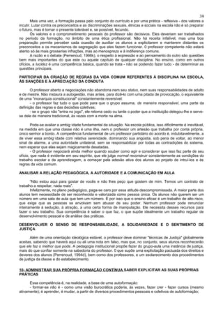 39
        Mais uma vez, a formação passa pelo conjunto do currículo e por uma prática - reflexiva - dos valores a
incutir. Lutar contra os preconceitos e as discriminações sexuais, étnicas e sociais na escola não é só preparar
o futuro, mas é tornar o presente tolerável e, se possível, fecundo.
        Os valores e o comprometimento pessoais do professor são decisivos. Eles deveriam ser trabalhados
no período da formação, no âmbito de uma ética profissional. Não há receita infalível, mas uma boa
preparação permite perceber cada ocasião de auxiliar os alunos a explicitarem e manterem distantes os
preconceitos e os mecanismos de segregação que eles fazem funcionar. 0 professor competente não estará
atento só às mais grosserias infrações, mas ao menosprezo e à indiferença comuns.
        A razão e o debate (Perrenoud, 1998k), o respeito à expressão e ao pensamento do outro são questões
bem mais importantes do que este ou aquele capítulo de qualquer disciplina. No ensino, como em outros
ofícios, a lucidez é uma competência básica, quando se trata - não se podendo fazer tudo - de determinar as
questões principais.

PARTICIPAR DA CRIAÇÃO DE REGRAS DA VIDA COMUM REFERENTES À DISCIPLINA NA ESCOLA,
ÀS SANÇÕES E À APRECIAÇÃO DA CONDUTA

       O professor aberto a negociações não abandona nem seu status, nem suas responsabilidades de adulto
e de mestre. Não instaura a autogestão, mas antes, para dizê-lo com uma pitada de provocação, o equivalente
de uma "monarquia constitucional" constantemente reversível:
       - o professor faz tudo o que pode para que o grupo assuma, de maneira responsável, uma parte da
definição das regras e das decisões coletivas;
       - se o grupo não "entra no jogo", ele retoma cedo ou tarde o poder que a instituição delegou-lhe e serve-
se dele de maneira tradicional, às vezes com a morte na alma.

        Pode-se avaliar a ambig·idade fundamental da situação. Na escola pública, isso dificilmente é inevitável,
na medida em que uma classe não é uma ilha, nem o professor um artesão que trabalha por conta própria,
único senhor a bordo. A competência fundamental de um professor partidário do acordo é, indubitavelmente, a
de viver essa ambig·idade com relativa serenidade, dominando sua angústia, sob pena de voltar, ao menor
sinal de alarme, a uma autoridade unilateral, sem se responsabilizar por todas as contradições do sistema,
nem esperar que elas sejam magicamente desatadas.
        - O professor negociará ainda melhor quando souber como agir e considerar que isso faz parte de seu
ofício, que nada é evidente em seu espírito, que ele julga normal reconstruir constantemente as condições do
trabalho escolar e da aprendizagem, a começar pela adesão ativa dos alunos ao projeto de intruí-los e às
regras da vida comum.

ANALISAR A RELAÇÃO PEDAGÓGICA, A AUTORIDADE E A COMUNICAÇÃO EM AULA

       “Não estou aqui para gostar de vocês e não lhes peço que gostem de mim. Temos um contrato de
trabalho a respeitar, nada mais”.
       Infelizmente, no plano pedagógico, paga-se caro por essa atitude descompromissada. A maior parte dos
alunos tem necessidade de ser reconhecida e valorizada como pessoa única. Os alunos não querem ser um
número em uma sala de aula que tem um número. É por isso que o ensino eficaz é um trabalho de alto risco,
que exige que as pessoas se envolvam sem abusar de seu poder. Nenhum professor pode renunciar
inteiramente à sedução, à atração, a uma certa forma de manipulação. Ele necessita desses recursos para
fazer o seu trabalho. Sua competência é saber o que faz, o que supõe idealmente um trabalho regular de
desenvolvimento pessoal e de análise das práticas.

DESENVOLVER O SENSO DE RESPONSABILIDADE, A SOLIDARIEDADE E O SENTIMENTO DE
JUSTIÇA

       Além de uma orientação ideológica estável, o professor deve dominar "técnicas de Justiça" globalmente
aceitas, sabendo que haverá aqui ou ali uma nota em falso, mas que, no conjunto, seus alunos reconhecerão
que ele faz o melhor que pode. A pedagogia institucional propõe fazer do grupo-aula uma instância de justiça,
mais do que confiar somente na sabedoria do professor. 0 que supõe uma explicitação pactuada dos direitos e
deveres dos alunos (Perrenoud, 1994d), bem como dos professores, e um esclarecimento dos procedimentos
de justiça da classe e do estabelecimento.

10- ADMINISTRAR SUA PRÓPRIA FORMAÇÃO CONTÍNUA SABER EXPLICITAR AS SUAS PRÓPRIAS
PRÁTICAS

      Essa competência é, na realidade, a base de uma autoformação:
      - formar-se não é - como uma visão burocrática poderia, às vezes, fazer crer - fazer cursos (mesmo
ativamente); é aprender, é mudar, a partir de diversos procedimentos pessoais e coletivos de autoformação;
 