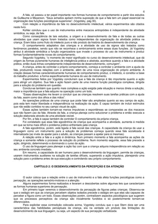 4
         A fala, só passou a ter papel importante nas formas humanas de comportamento a partir dos estudos
de Guillaume e Meyerson. “Seus achados apóiam minha suposição de que a fala tem um papel essencial na
organização das funções psicológicas superiores”. (Vygotsky, pág 30).
         Com relação a importância da fala no desenvolvimento intelectual, vários experimentos são citados
neste livro.
         Kohler concluiu que o uso de instrumentos entre macacos antropóides é independente da atividade
simbólica, ou seja, da fala.
         Como conseqüência de tais estudos, a origem e o desenvolvimento da fala e de todas as outras
atividades que usam signos foram tratados como independentes da organização da atividade prática na
criança. Eram tidos como fruto do intelecto puro e não produto da história do desenvolvimento da criança.
         O comportamento adaptativo das crianças e a atividade de uso de signos são tratados como
fenômenos paralelos, sendo que não se reconhece o embricamento entre essas duas funções. Já Vygotsky
atribui à atividade simbólica a função organizadora que invade o processo do uso de instrumento e produz
formas fundamentalmente novas de comportamento.
         Segundo Vygotsky, “o momento de maior significado no curso do desenvolvimento intelectual, que dá
origem às formas puramente humanas de inteligência prática e abstrata, acontece quando a fala e a atividade
prática, então duas linhas completamente independentes de desenvolvimento, comurgem”.
         A criança, antes de controlar o próprio comportamento, começa a controlar o ambiente com a ajuda da
fala, produzindo novas relações com o ambiente, além de uma nova organização do próprio ambiente. A
criação dessas formas caracteristicamente humanas de comportamento produz, o intelecto, e constitui a base
do trabalho produtivo: a forma especificamente humana do uso de instrumento.
         Experimentos feitos por Vygotsky concluíram que a fala da criança é tão importante quanto a ação
para atingir um objetivo. Sua fala e ação fazem parte de uma mesma função psicológica complexa, dirigida
para a solução do problema em questão.
         Conclui-se também que quanto mais complexa a ação exigida pela situação e menos direta a solução,
maior a importância que a fala adquire na operação como um todo.
         “Essas observações me levam a concluir que as crianças resolvem suas tarefas práticas com a ajuda
da fala, assim como dos olhos e das mãos”.
         As operações práticas de uma criança que pode falar são ampliadas quanto ao seu campo de ação,
pois esta tem maior liberdade e independência na realização da ação. E capaz também de incluir estímulos
que não estão contidos no seu campo visual de ação.
         Essas ações também tornam-se menos impulsivas e espontâneas se comparadas as dos macacos
que não fazem uso da fala. Através da fala, a criança planeja como solucionar o problema e então executa a
solução elaborada através de uma atividade visível.
         Por fim, a fala é capaz também de controlar O comportamento da própria criança.
         Foi constatado que essa fala egocêntrica de criança que acompanha a atividade, aumenta à medida
em que se torna mais difícil o problema prático enfrentado pela criança.
         A fala egocêntrica, porém, está ligada à fala social das crianças. A capacidade da criança de usar a
linguagem como um instrumento para a solução de problemas começa quando essa fala socializada é
internalizada (ao invés de apelar para o adulto, as crianças passam a apelar para si mesmas).
         A relação entre a fala e a ação é dinâmica. Num primeiro momento a fala acompanha as ações da
criança e somente reflete o processo de solução do problema. Num momento seguinte, essa fala precede a
ação, dirigindo, determinando e dominando o curso da ação.
         O uso da linguagem para planejar a ação faz com que a criança adquira independência em relação ao
seu ambiente concreto imediato.
         Em resumo, a capacidade do ser humano para o desenvolvimento da linguagem, permite às crianças,
usarem instrumentos auxiliares na solução de tarefas difíceis, superando a ação impulsiva, planejando uma
solução para o problema antes de sua execução e controlando seu próprio comportamento.

                 CAPÍTULO 2: O DESENVOLVIMENTO DA PERCEPÇÃO E DA ATENÇÃO



        O autor coloca que a relação entre o uso de instrumento e a fala afeta funções psicológicas como a
percepção, as operações sensório-motoras e a atenção.
        Alguns experimentos forma realizados e levaram a descobertas sobre algumas leis que caracterizam
as formas humanas superiores de percepção.
        Em primeiro lugar veremos o desenvolvimento da percepção de figuras pelas crianças. Observou-se
que o estágio em que as crianças percebem objetos isolados precede o estágio em que elas são capazes de
perceber a figura como um todo. Essas observações porém, contradizem aspectos psicológicos que sugerem
que os processos perceptivos da criança são inicialmente fundidos e só posteriormente tornam-se
diferenciados.
        Para explicitar essa contradição colocada acima, Vygotsky concluiu que o que Stern dizia ser uma
característica das habilidades perceptuais da criança, era na verdade um produto das limitações do
desenvolvimento da sua linguagem, ou seja, um aspecto de sua percepção verbalizada.
 