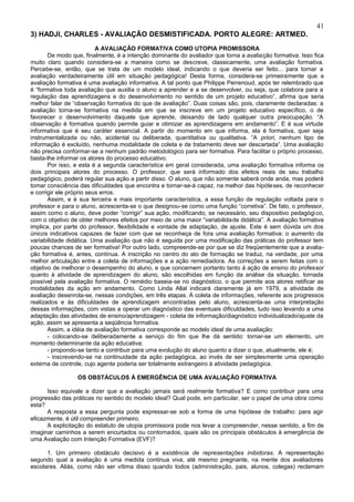 41
3) HADJI, CHARLES - AVALIAÇÃO DESMISTIFICADA. PORTO ALEGRE: ARTMED.
                          A AVALIAÇÃO FORMATIVA COMO UTOPIA PROMISSORA
       De modo que, finalmente, é a intenção dominante do avaliador que torna a avaliação formativa. Isso fica
muito claro quando considera-se a maneira como se descreve, classicamente, uma avaliação formativa.
Percebe-se, então, que se trata de um modelo ideal, indicando o que deveria ser feito... para tornar a
avaliação verdadeiramente útil em situação pedagógica! Desta forma, considera-se primeiramente que a
avaliação formativa é uma avaliação informativa. A tal ponto que Philippe Perrenoud, após ter relembrado que
é “formativa toda avaliação que auxilia o aluno a aprender e a se desenvolver, ou seja, que colabora para a
regulação das aprendizagens e do desenvolvimento no sentido de um projeto educativo”, afirma que seria
melhor falar de “observação formativa do que de avaliação”. Duas coisas são, pois, claramente declaradas: a
avaliação torna-se formativa na medida em que se inscreve em um projeto educativo específico, o de
favorecer o desenvolvimento daquele que aprende, deixando de lado qualquer outra preocupação. “A
observação é formativa quando permite guiar e otimizar as aprendizagens em andamento”. E é sua virtude
informativa que é seu caráter essencial. A partir do momento em que informa, ela é formativa, quer seja
instrumentalizada ou não, acidental ou deliberada, quantitativa ou qualitativa. “A priori, nenhum tipo de
informação é excluído, nenhuma modalidade de coleta e de tratamento deve ser descartada”. Uma avaliação
não precisa conformar-se a nenhum padrão metodológico para ser formativa. Para facilitar o próprio processo,
basta-lhe informar os atores do processo educativo.
       Por isso, e esta é a segunda característica em geral considerada, uma avaliação formativa informa os
dois principais atores do processo. O professor, que será informado dos efeitos reais de seu trabalho
pedagógico, poderá regular sua ação a partir disso. O aluno, que não somente saberá onde anda, mas poderá
tomar consciência das dificuldades que encontra e tornar-se-á capaz, na melhor das hipóteses, de reconhecer
e corrigir ele próprio seus erros.
       Assim, e é sua terceira e mais importante característica, a essa função de regulação voltada para o
professor e para o aluno, acrescenta-se o que designou-se como uma função “corretiva”. De fato, o professor,
assim como o aluno, deve poder “corrigir” sua ação, modificando, se necessário, seu dispositivo pedagógi co,
com o objetivo de obter melhores efeitos por meio de uma maior “variabilidade didática”. A avaliação formativa
implica, por parte do professor, flexibilidade e vontade de adaptação, de ajuste. Este é sem dúvida um dos
únicos indicativos capazes de fazer com que se reconheça de fora uma avaliação formativa: o aumento da
variabilidade didática. Uma avaliação que não é seguida por uma modificação das práticas do professor tem
poucas chances de ser formativa! Por outro lado, compreende-se por que se diz freqüentemente que a avalia-
ção formativa é, antes, contínua. A inscrição no centro do ato de formação se traduz, na verdade, por uma
melhor articulação entre a coleta de informações e a ação remediadora. As correções a serem feitas com o
objetivo de melhorar o desempenho do aluno, e que concernem portanto tanto à ação de ensino do professor
quanto à atividade de aprendizagem do aluno, são escolhidas em função da análise da situação, tornada
possível pela avaliação formativa. O remédio baseia-se no diagnóstico, o que permite aos atores retificar as
modalidades da ação em andamento. Como Linda Allal indicará claramente já em 1979, a atividade de
avaliação desenrola-se, nessas condições, em três etapas. À coleta de informações, referente aos progressos
realizados e às dificuldades de aprendizagem encontradas pelo aluno, acrescenta-se uma interpretação
dessas informações, com vistas a operar um diagnóstico das eventuais dificuldades, tudo isso levando a uma
adaptação das atividades de ensino/aprendizagem - coleta de informação/diagnóstico individualizado/ajuste da
ação, assim se apresenta a seqüência formativa.
       Assim, a idéia de avaliação formativa corresponde ao modelo ideal de uma avaliação:
       - colocando-se deliberadamente a serviço do fim que lhe dá sentido: tornar-se um elemento, um
momento determinante da ação educativa;
       - propondo-se tanto a contribuir para uma evolução do aluno quanto a dizer o que, atualmente, ele é;
       - inscrevendo-se na continuidade da ação pedagógica, ao invés de ser simplesmente uma operação
externa de controle, cujo agente poderia ser totalmente estrangeiro à atividade pedagógica.

                 OS OBSTÁCULOS À EMERGÊNCIA DE UMA AVALIAÇÃO FORMATIVA

      Isso equivale a dizer que a avaliação jamais será realmente formativa? E como contribuir para uma
progressão das práticas no sentido do modelo ideal? Qual pode, em particular, ser o papel de uma obra como
esta?
      A resposta a essa pergunta pode expressar-se sob a forma de uma hipótese de trabalho: para agir
eficazmente, é útil compreender primeiro.
      A explicitação do estatuto de utopia promissora pode nos levar a compreender, nesse sentido, a fim de
imaginar caminhos a serem encurtados ou contornados, quais são os principais obstáculos à emergência de
uma Avaliação com Intenção Formativa (EVF)?

      1. Um primeiro obstáculo decisivo é a existência de representações inibidoras. A representação
segundo qual a avaliação é uma medida continua viva, até mesmo pregnante, na mente dos avaliadores
escolares. Aliás, como não ser vítima disso quando todos (administração, pais, alunos, colegas) reclamam
 