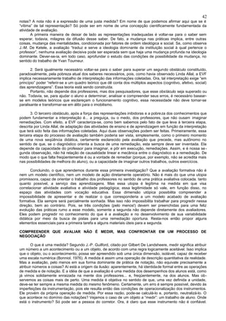 42
notas? A nota não é a expressão de uma justa medida? Em nome de que podemos afirmar aqui que se é
“vítima” de tal representação? Só pode ser em nome de uma concepção cientificamente fundamentada da
atividade de avaliação.
       A primeira maneira de deixar de lado as representações inadequadas é voltar-se para o saber sem
esperar, todavia, milagres da difusão desse saber. De fato, a mudança nas práticas implica, entre outras
coisas, mudança das mentalidades, condicionada por fatores de ordem ideológica e social. Se, como observa
J.-M. De Ketele, a avaliação “traduz e serve a ideologia dominante da instituição social à qual pertence o
professor”, nenhuma avaliação decisiva pode ser esperada sem que haja uma mudança profunda na ideologia
dominante. Dever-se-ia, em todo caso, aprofundar o estudo das condições de possibilidade da mudança, no
sentido do trabalho de Yvan Tourneur.

       2. Será igualmente necessário voltar-se para o saber para superar um segundo obstáculo constituído,
paradoxalmente, pela pobreza atual dos saberes necessários, pois, como havia observado Linda Allal, a EVF
implica necessariamente trabalho de interpretação das informações coletadas. Ora, tal interpretação exige “em
princípio” poder “referir-se a um quadro teórico que dê conta dos múltiplos aspectos (cognitivo, afetivo, social)
das aprendizagens”. Essa teoria está sendo construída.
       Portanto, não depende dos professores, mas dos pesquisadores, que esse obstáculo seja superado ou
não. Todavia, se, para ajudar o aluno a determinar, analisar e compreender seus erros, é necessário basear-
se em modelos teóricos que esclareçam o funcionamento cognitivo, essa necessidade não deve tornar-se
paralisante e transformar-se em álibi para o imobilismo.

       3. O terceiro obstáculo, após a força das representações inibidoras e a pobre za dos conhecimentos que
podem fundamentar a interpretação é... a preguiça, ou o medo, dos professores, que não ousam imaginar
remediações. Com efeito, a EVF caracteriza-se, como bem sabemos pelo fato de que leva à terceira etapa,
descrita por Linda Allal, de adaptação das atividades de ensino e de aprendizagem em função da interpretação
que terá sido feita das informações coletadas. Aqui duas observações podem ser feitas. Primeiramente, essa
terceira etapa do processo de avaliação também poderia ser vista, simplesmente, como o primeiro momento
de uma nova seqüência didática, certamente esclarecido pela avaliação que precede, mas autônomo no
sentido de que, se o diagnóstico orienta a busca de uma remediação, esta sempre deve ser inventada. Ela
depende da capacidade do professor para imaginar, e pôr em execução, remediações. Assim, e é nossa se -
gunda observação, não há relação de causalidade linear e mecânica entre o diagnóstico e a remediação. De
modo que o que falta freqüentemente é ou a vontade de remediar (porque, por exemplo, não se acredita mais
nas possibilidades de melhora do aluno), ou a capacidade de imaginar outros trabalhos, outros exercícios.

       Concluindo, o que aprendemos durante essa primeira investigação? Que a avaliação formativa não é
nem um modelo científico, nem um modelo de ação diretamente operatório. Não é mais do que uma utopia
promissora, capaz de orientar o trabalho dos professores no sentido de uma prática avaliativa colocada. tanto
quanto possível, a serviço das aprendizagens. Mas essa utopia é legítima na medida em que visa
correlacionar atividade avaliativa e atividade pedagógica; essa legitimidade só vale, em função disso, no
espaço das atividades com vocação educativa. Essa dimensão utópica possibilita compreender a
impossibilidade de apresentar e de realizar o que corresponderia a um modelo acabado de avaliação
formativa. Ela sempre será parcialmente sonhada. Mas isso não impossibilita trabalhar para progredir nessa
direção, bem ao contrário. Pois, se três condições (pelo menos!) devem ser preenchidas para uma feliz
evolução das práticas rumo a esse modelo, somente a segunda não depende diretamente dos avaliadores.
Eles podem progredir no conhecimento do que é a avaliação e no desenvolvimento de sua variabilidade
didática por meio da busca de pistas para uma remediação oportuna. Resta-nos então propor alguns
elementos essenciais para a primeira tarefa e alguns materiais úteis para a segunda.

COMPREENDER QUE AVALIAR NÃO É MEDIR, MAS CONFRONTAR EM UM PROCESSO DE
NEGOCIAÇÃO

       O que é uma medida? Segundo J.-P. Guilford, citado por Gilbert De Landsheere, medir significa atribuir
um número a um acontecimento ou a um objeto, de acordo com uma regra logicamente aceitável. Isso implica
que o objeto, ou o acontecimento, possa ser apreendido sob uma única dimensão, isolável, capaz de receber
uma escala numérica (Bonniol, 1976). A medida é assim uma operação de descrição quantitativa da realidade.
Mas a avaliação, pelo menos em sua forma dominante de prática de notação, não equivale precisamente a
atribuir números a coisas? Aí está a origem da ilusão: aparentemente, há identidade formal entre as operações
de medida e de notação. E a idéia de que a avaliação é uma medida dos desempenhos dos alunos está, como
já vimos solidamente enraizada na mente dos professores... e, freqüentemente, na dos alunos. Mas ob-
servemos as coisas mais de perto. Uma medida é objetiva no sentido de que, uma vez definida a unidade,
deve-se ter sempre a mesma medida do mesmo fenômeno. Certamente, um erro é sempre possível, devido às
imperfeições da instrumentação, pois ele resulta então das condições de operacionalização dos instrumentos.
Ele provém da própria operação de medida. Por essa razão, pode-se calculá-lo e, portanto, neutralizá-lo. O
que acontece no domínio das notações? Vejamos o caso de um objeto a “medir”: um trabalho de aluno. Onde
está o instrumento? Só pode ser a pessoa do corretor. Ora, é claro que esse instrumento não é confiável.
 