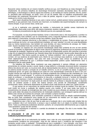43
Buscando várias medidas de um mesmo trabalho verificou-se que, com freqüência as notas divergiam muito
amplamente. Os primeiros trabalhos de docimologia forneceram exemplos abundantes disso. No sentido
etimológico, a docimologia é a ciência (logos) dos exames, ou da medida por exame (dokimê). Isso foi, portan-
to, percebido pela docimologia, de saída, como um ato de medida. Mas os trabalhos empreendidos pela
docimologia iam justamente demonstrar que a idéia de partida, segundo a qual o exame é uma medida,
revela-se no mínimo muito discutível.
        Quer sejam disciplinas literárias (o que, para o senso comum, poderá parecer menos surpreendente) ou
científicas (o que parecerá mais chocante aos mesmos!), os resultados das experimentações vão sempre na
mesma direção. O que concluir disso, senão que:

      a) se é realmente uma operação de medida, o instrumento de medida carece totalmente de
confiabilidade. Será então muito difícil, até mesmo impossível, reverter a situação;
      b) trata-se provavelmente de algo bem diferente que de uma operação de medida.

        Foi buscando, no eixo da primeira hipótese, tornar o instrumento (isto é, não esqueçamos, o corretor no
caso da notação) mais confiável, que se compreendeu como a segunda hipótese era pertinente. Com efeito,
para melhorar o instrumento, é preciso corrigir seus defeitos. Quais são eles?
        - A primeira resposta resume-se a uma palavra: a subjetividade do corretor. Pode-se pensar aqui em
suas mudanças de humor, em suas preferências imediatas, em suas “paixões” (no oral), em suas liberalidades
mais ou menos repreensíveis, mas também em suas dúvidas, em seus momentos de cansaço, de “melan -
colia”. Querer neutralizar tudo isso constitui certamente um vasto programa...
        - Acreditar (ou esperar) em uma possível neutralização desse fator evidente de erro só tem sentido
quando se acredita na objetividade de algum modo natural do julgamento professoral que se expressa durante
a operação de avaliação. Deplora-se ainda mais as derivas da subjetividade quando vêm perturbar e perverter
o jogo de um julgamento professoral que, liberado desse fator de perturbação, deveria poder desenrolar-se de
modo satisfatório. Pelo menos quando se aposta na “certeza avaliativa”, isto é, quando se acredita que o
corretor, em sua essência de examinador puro, liberto do que corrompe essa essência, é uma máquina de
medir objetivamente os trabalhos. Que peso tem essa convicção, essa crença na existência de uma
especialização professoral tal que o professor-notador-especialista poderia quase infalivelmente dizer a
verdadeira nota de cada trabalho?
        Os trabalhos de Pierre Merle mostraram que esse julgamento é sempre infiltrado por elementos
provenientes do contexto escolar e social, desde a carga afetiva e a dimensão emocional devido à presença
efetiva dos alunos (em aula, ou na prova oral), até as representações dos alunos (o modelo do bom aluno) ou
do sistema escolar durante a correção de um trabalho anônimo. ou de um conselho de classe. O julgamento
professoral ignora, em geral, que baseia-se em parte em uma representação construída do aluno e em con-
vicções íntimas que nada têm de científicas! As práticas avaliativas dos professores são orientadas por “uma
história escolar e social singular”. E conforme as ponderações sociais, as estratégias de precaução, o jogo
duplo do professor, a manutenção da disciplina no dia-a-dia, a avaliação torna-se o “produto de interações
múltiplas”, que expressa e traduz contradições. O julgamento professoral inscreve-se, pois, em “uma cons-
trução social em movimento" do duplo ponto de vista da história do professor e daquela da classe e depende
muito do contexto escolar e social. Ele implica sempre uma parcela de interpretação, socialmente
condicionada. Assim, fortemente dependente do contexto social, está sempre às voltas com “vieses sociais”.
        O que pensar de um instrumento de medida sensível ao contexto social da medida? Fica claro que é
inútil insistir em tornar a avaliação tão objetiva quanto uma medida. É por essa razão que todos os
procedimentos de redução de divergências das notas revelam-se pouco eficazes em alcançar seu objetivo. A
maior parte deles não passa de procedimentos de moderação estatística, que conseguem apenas atenuar os
efeitos mais visíveis da incerteza da correção, sem combater a própria incerteza.
        Para progredir realmente, será necessário questionar a natureza exata da relação avali ador/avaliado.
Não se pode mais considerá-la como aquela de um instrumento de medida com um objeto medido. O
instrumento é demasiado incerto, e o objeto, demasiado vago.
        Registremos aqui o fato de que hoje se sabe que a avaliação não é uma medida pelo simples fato de
que o avaliador não é um instrumento, e porque o que é avaliado não é um objeto no sentido imediato do
termo. Todos os professores-avaliadores deveriam, portanto, ter compreendido definitivamente que a noção de
“nota verdadeira” quase não tem sentido.
        Deve-se requestionar a natureza e o sentido da atividade de avaliação. Ela não é uma medida. Mas,
então, em que consiste?

A AVALIAÇÃO É UM ATO                   QUE     SE    INSCREVE       EM    UM     PROCESSO       GERAL      DE
COMUNICAÇÃO/NEGOCIAÇÃO

      O avaliador não é um instrumento de medida, mas o ator de uma comunicação social. A avaliação é
primeiramente “problema de comunicação”. Hoje em dia, sabe-se qual a “incidência das situações e dos
contextos sociais sobre a avaliação”. Compreendeu-se que a avaliação é ”uma interação, uma troca, uma
negociação entre um avaliador e um avaliado, sobre um objeto particular e em um ambiente social dado”.
 