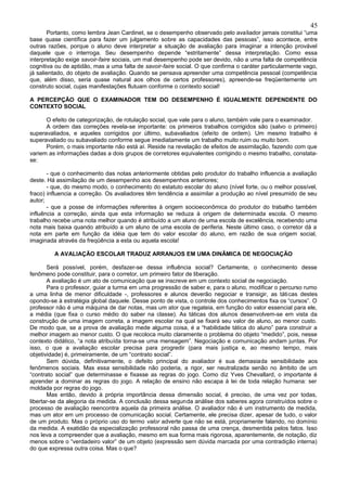 45
       Portanto, como lembra Jean Cardinet, se o desempenho observado pelo avaliador jamais constitui “uma
base quase científica para fazer um julgamento sobre as capacidades das pessoas”, isso acontece, entre
outras razões, porque o aluno deve interpretar a situação de avaliação para imaginar a intenção provável
daquele que o interroga. Seu desempenho depende “estritamente” dessa interpretação. Como essa
interpretação exige savoir-faire sociais, um mal desempenho pode ser devido, não a uma falta de competência
cognitiva ou de aptidão, mas a uma falta de savoir-faire social. O que confirma o caráter particularmente vago,
já salientado, do objeto de avaliação. Quando se pensava apreender uma competência pessoal (competência
que, além disso, seria quase natural aos olhos de certos professores), apreende-se freqüentemente um
construto social, cujas manifestações flutuam conforme o contexto social!

A PERCEPÇÃO QUE O EXAMINADOR TEM DO DESEMPENHO É IGUALMENTE DEPENDENTE DO
CONTEXTO SOCIAL

      O efeito de categorização, de rotulação social, que vale para o aluno, também vale para o examinador.
      A ordem das correções revela-se importante: os primeiros trabalhos corrigidos são (salvo o primeiro)
superavaliados, e aqueles corrigidos por último, subavaliados (efeito de ordem). Um mesmo trabalho é
superavaliado ou subavaliado conforme segue imediatamente um trabalho muito ruim ou muito bom.
      Porém, o mais importante não está aí. Reside na revelação de efeitos de assimilação, fazendo com que
variem as informações dadas a dois grupos de corretores equivalentes corrigindo o mesmo trabalho, constata-
se:

       - que o conhecimento das notas anteriormente obtidas pelo produtor do trabalho influencia a avaliação
deste. Há assimilação de um desempenho aos desempenhos anteriores;
       - que, do mesmo modo, o conhecimento do estatuto escolar do aluno (nível forte, ou o melhor possível,
fraco) influencia a correção. Os avaliadores têm tendência a assimilar a produção ao nível presumido de seu
autor;
       - que a posse de informações referentes à origem socioeconômica do produtor do trabalho também
influência a correção, ainda que esta informação se reduza à origem de determinada escola. O mesmo
trabalho recebe uma nota melhor quando é atribuído a um aluno de uma escola de excelência, recebendo uma
nota mais baixa quando atribuído a um aluno de uma escola de periferia. Neste último caso, o corretor dá a
nota em parte em função da idéia que tem do valor escolar do aluno, em razão de sua origem social,
imaginada através da freqüência a esta ou aquela escola!

         A AVALIAÇÃO ESCOLAR TRADUZ ARRANJOS EM UMA DINÂMICA DE NEGOCIAÇÃO

       Será possível, porém, desfazer-se dessa influência social? Certamente, o conhecimento desse
fenômeno pode constituir, para o corretor, um primeiro fator de liberação.
       A avaliação é um ato de comunicação que se inscreve em um contexto social de negociação.
       Para o professor, guiar a turma em uma progressão de saber e, para o aluno, modificar o percurso rumo
a uma linha de menor dificuldade -, professores e alunos deverão negociar e transigir, as táti cas destes
opondo-se à estratégia global daquele. Desse ponto de vista, o controle dos conhecimentos fixa os “cursos”. O
professor não é uma máquina de dar notas, mas um ator que regateia, em função do valor essencial para ele,
a média (que fixa o curso médio do saber na classe). As táticas dos alunos desenvolvem-se em vista da
construção de uma imagem correta, a imagem escolar na qual se fixará seu valor de aluno, ao menor custo.
De modo que, se a prova de avaliação mede alguma coisa, é a “habilidade tática do aluno” para construir a
melhor imagem ao menor custo. O que recoloca muito claramente o problema do objeto “medido”, pois, nesse
contexto didático, “a nota atribuída torna-se uma mensagem”. Negociação e comunicação andam juntas. Por
isso, o que a avaliação escolar precisa para progredir (para mais justiça e, ao mesmo tempo, mais
objetividade) é, primeiramente, de um “contrato social”.
       Sem dúvida, definitivamente, o defeito principal do avaliador é sua demasiada sensibilidade aos
fenômenos sociais. Mas essa sensibilidade não poderia, a rigor, ser neutralizada senão no âmbito de um
“contrato social” que determinasse e fixasse as regras do jogo. Como diz Yves Chevallard, o importante é
aprender a dominar as regras do jogo. A relação de ensino não escapa à lei de toda relação humana: ser
moldada por regras do jogo.
       Mas então, devido à própria importância dessa dimensão social, é preciso, de uma vez por todas,
libertar-se da alegoria da medida. A conclusão dessa segunda análise dos saberes agora construídos sobre o
processo de avaliação reencontra aquela da primeira análise. O avaliador não é um instrumento de medida,
mas um ator em um processo de comunicação social. Certamente, ele precisa dizer, apesar de tudo, o valor
de um produto. Mas o próprio uso do termo valor adverte que não se está, propriamente falando, no domínio
da medida. A exatidão da especialização professoral não passa de uma crença, desmentida pelos fatos. Isso
nos leva a compreender que a avaliação, mesmo em sua forma mais rigorosa, aparentemente, de notação, diz
menos sobre o “verdadeiro valor” de um objeto (expressão sem dúvida marcada por uma contradição interna)
do que expressa outra coisa. Mas o que?
 
