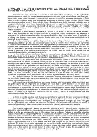 46
A AVALIAÇÃO É UM ATO DE CONFRONTO ENTRE UMA SITUAÇÃO REAL E EXPECTATIVAS
REFERENTES A ESSA SITUAÇÃO

       Primeiramente, todo julgamento de avaliação é institucional. Para a avaliação, não há legitimidade
senão institucional. “Todo ‘juiz’ fala e sustenta sua declaração enquanto sujeito envolvido com uma instituição”.
Neste caso: desejo de ver os alunos tornarem-se bons alunos com referência ao modelo institucional do bom
aluno. Em segundo lugar, existe uma equivocidade essencial dos vereditos. Yves Chevallard fala de caráter
vago (eis novamente o termo...), de um trêmito, de um não-determinismo dentro da própria instituição, pois a
relação institucional com a atividade de avaliação “não fornece um ‘algoritmo’ de comportamento, levando o
professor a um veredito univocamente determinado”. E, por outro lado, em uma outra instituição, outro veredito
seria dado. De modo que todo veredito é marcado por uma “arbitrariedade que, aparentemente, nada pode
reduzir totalmente”.
       Resumindo: a avaliação não é uma operação científica. A declaração do ava liador é sempre equívoca.
Ela só tem legitimidade no seio de uma instituição. E - para nós, o fato fundamental - ela expressa a
adequação (ou a não adequação) percebida entre a relação atual do aluno com o saber, objeto da avaliação, e
a relação ideal do aluno com o saber, objeto do “desejo” institucional. É em nome dessa relação ideal que é
declarado o valor do aluno.
       O avaliador tem sempre um pé fora do presente do ato de avaliação. Ele tem um pé no dever-ser. Ele
sabe (ou deve saber) o que deve ser (deve saber fazer) o aluno. É em nome desse dever-ser, que representa
o conteúdo de uma expectativa específica, que ele julga (aprecia) o desempenho atual do aluno. Avaliar não
consiste pois, simplesmente, em medir esse desempenho, mas em dizer em que medida ele é adequado, ou
não, ao desempenho que se podia esperar desse aluno. Em nome de quê? Do modelo ideal que orienta a
leitura da realidade e que preside ao levantamento de indícios. Será em função desse modelo que se
manifestarão expectativas precisas acerca do aluno.
       No domínio da avaliação escolar, os dados são na maioria das vezes produzidos por ocasião de uma
tarefa proposta ao aluno. É quando o aluno enfrenta essa tarefa, ou no produto de sua atividade, que se
levantam os elementos observáveis que vão constituir “ o objeto de trabalho”.
       Quando há uma preocupação com os instrumentos da avaliação, pensa-se de modo prioritário nos
instrumentos que vão permitir recolher as informações para a avaliação. Esses instrumentos serão diversos,
em função dos tipos de dados possíveis. Pode-se pensar em dados já existentes (os resultados de avaliações
passadas, as informações contidas em um boletim escolar); em dados produzidos por observação, seja aquela
do comportamento “natural” do aluno (na aula), ou aquela de seu comportamento no decorrer de um teste:
este é, como já dissemos, o caso mais freqüente, pois a tarefa permite obser var a atividade do aluno, ou seu
produto (há então observação indireta do sujeito produtor através dos traços de sua produção); ou então,
enfim, em dados produzidos por meio de uma entrevista com o aluno. Em todos os casos, esses dados
constituem (ou permitem extrair) indicadores, que só indicam algo em referência ao critério. Assim:
       a) O indicador jamais é um dado imediato, que bastaria apanhar, abaixando-se. É sempre o resultado
de um trabalho de elaboração, de construção, feito à luz, dos critérios. Um indicador não indica nada que não
esteja relacionado a um critério.
       b) É a coerência -critérios/indicadores- que importa antes de tudo. Nisso reside toda a objetividade que
se pode esperar de um julgamento de avaliação. Ele deve dizer o valor, baseando-se nos sinais (os
indicadores) mais característicos da realidade (é preciso que os indicadores desvelem o próprio objeto), mas
com referência às expectativas. Em outras palavras, o indicador deve ser, ao mesmo tempo, representativo da
realidade avaliada (objetividade externa), e significante em relação a uma expectativa precisa (“objetividade”
interna, ou coerência). A significação não está contida no indicador; ela não é uma propriedade dele. Ela
nasce da proximidade com o critério.

       c) Sendo o referido - aquilo a partir do que se poderá fazer o julgamento de valor - assim construído por
meio do levantamento de indícios ou de indicadores (designa-se, portanto, pelo termo de referido o conjunto
da informação que foi possível produzir para a avaliação), o ato específico de avaliação, que leva à produção
de um julgamento de valor, consiste em relacionar um referido e um referente para dizer em que medida a
realidade apreendida por meio do referido está de acordo com o ideal que transparece no referente.

       Para produzir observáveis, poderei, por exemplo, submeter o aluno à seguinte prova: completar um
calendário, ordenando diferentes etapas que correspondem ao passado e ao futuro próximos do próprio aluno.
Esta é a tarefa que deve permitir recolher informações para a avaliação. Trata-se de completar etiquetas
vazias correspondendo a etapas importantes da escolaridade durante três anos, em uma faixa vertical em que
esses anos estão representados. As respostas do aluno (exata esperada; exata parcial sem elemento errôneo,
errônea; ausência de resposta) constituirão o referido... que deverá ser interpretado em relação ao referente
para formular um julgamento de valor do tipo: tanto quanto se pode julgar através deste exercício, tal aluno
realizou perfeitamente o que se podia esperar dele. Ele sabe situar-se em um passado ou em um futuro
próximos. Ou então: já este outro não possui, ou não domina senão parcialmente a competência visada.
Observemos que se poderá sempre, atribuindo pontos aos tipos de respostas, traduzir isso em uma nota. Mas
essa nota só terá sentido se não se perder de vista o que ela “traduz”: o grau de adequação de um
comportamento cognitivo real a um comportamento cognitivo desejado.
 