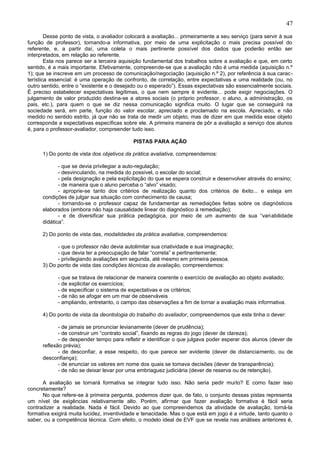 47
        Desse ponto de vista, o avaliador colocará a avaliação... primeiramente a seu serviço (para servir à sua
função de professor), tornando-a informativa, por meio de uma explicitação o mais precisa possível do
referente, e, a partir daí, uma coleta o mais pertinente possível dos dados que poderão então ser
interpretados, em relação ao referente.
        Esta nos parece ser a terceira aquisição fundamental dos trabalhos sobre a avaliação e que, em certo
sentido, é a mais importante. Efetivamente, compreende-se que a avaliação não é uma medida (aquisição n.º
1); que se inscreve em um processo de comunicação/negociação (aquisição n.º 2), por referência à sua carac -
terística essencial: é uma operação de confronto, de correlação, entre expectativas e uma realidade (ou, no
outro sentido, entre o “existente e o desejado ou o esperado”). Essas expectativas são essencialmente sociais.
É preciso estabelecer expectativas legítimas, o que nem sempre é evidente... pode exigir negociações. O
julgamento de valor produzido destina-se a atores sociais (o próprio professor, o aluno, a administração, os
pais, etc.), para quem o que se diz nessa comunicação significa muito. O lugar que se conseguirá na
sociedade será, em parte, função do valor escolar, apreciado e proclamado na escola. Apreciado, e não
medido no sentido estrito, já que não se trata de medir um objeto, mas de dizer em que medida esse objeto
corresponde a expectativas específicas sobre ele. A primeira maneira de pôr a avaliação a serviço dos alunos
é, para o professor-avaliador, compreender tudo isso.

                                            PISTAS PARA AÇÃO

      1) Do ponto de vista dos objetivos da prática avaliativa, compreendemos:

             - que se devia privilegiar a auto-regulação;
             - desvinculando, na medida do possível, o escolar do social;
             - pela designação e pela explicitação do que se espera construir e desenvolver através do ensino;
             - de maneira que o aluno perceba o “alvo” visado;
             - aproprie-se tanto dos critérios de realização quanto dos critérios de êxito... e esteja em
      condições de julgar sua situação com conhecimento de causa;
             - tornando-se o professor capaz de fundamentar as remediações feitas sobre os diagnósticos
      elaborados (embora não haja causalidade linear do diagnóstico á remediação);
             - e de diversificar sua prática pedagógica, por meio de um aumento de sua “vari abilidade
      didática”.

      2) Do ponto de vista das, modalidades da prática avaliativa, compreendemos:

            - que o professor não devia autolimitar sua criatividade e sua imaginação;
            - que devia ter a preocupação de falar “correta” e pertinentemente;
            - privilegiando avaliações em segunda, até mesmo em primeira pessoa.
      3) Do ponto de vista das condições técnicas da avaliação, compreendemos:

            - que se tratava de relacionar de maneira coerente o exercício de avaliação ao objeto avaliado;
            - de explicitar os exercícios;
            - de especificar o sistema de expectativas e os critérios;
            - de não se afogar em um mar de observáveis
            - ampliando, entretanto, o campo das observações a fim de tornar a avaliação mais informativa.

      4) Do ponto de vista da deontologia do trabalho do avaliador, compreendemos que este tinha o dever:

             - de jamais se pronunciar levianamente (dever de prudência);
             - de construir um “contrato social”, fixando as regras do jogo (dever de clareza);
             - de despender tempo para refletir e identificar o que julgava poder esperar dos alunos (dever de
      reflexão prévia);
             - de desconfiar, a esse respeito, do que parece ser evidente (dever de distanciamento, ou de
      desconfiança);
             - de enunciar os valores em nome dos quais se tomava decisões (dever de transparência);
             - de não se deixar levar por uma embriaguez judiciária (dever de reserva ou de retenção).

      A avaliação se tornará formativa se integrar tudo isso. Não seria pedir muito? E como fazer isso
concretamente?
      No que refere-se à primeira pergunta, podemos dizer que, de fato, o conjunto dessas pistas representa
um nível de exigências relativamente alto. Porém, afirmar que fazer avaliação formativa é fácil seria
contradizer a realidade. Nada é fácil. Devido ao que compreendemos da atividade de avaliação, torná-la
formativa exigirá muita lucidez, inventividade e tenacidade. Mas o que está em jogo é a virtude, tanto quanto o
saber, ou a competência técnica. Com efeito, o modelo ideal de EVF que se revela nas análises anteriores é,
 