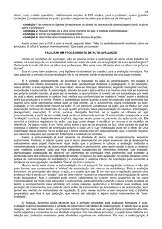 48
afinal, como modelo operatório, relativamente simples. A EVF implica, para o professor, quatro grandes
condições (correspondentes às quatro grandes categorias de pistas que acabamos de distinguir):

      - condição1: ter sempre o objetivo de esclarecer os atores do processo de aprendizagem (tanto o aluno
      como o professor);
      - condição 2: recusar limitar-se a uma única maneira de agir, a práticas estereotipadas;
      - condição 3: tornar os dispositivos transparentes;
      - condição 4: desconfiar dos entusiasmos e dos abusos de poder.

       Assim ocorre com a EVF e com a moral, segundo Alain. “Não há verdadei ramente incerteza sobre os
princípios. O difícil é “praticar individualmente”. Que cada um comece!

                         FACILITAR UM PROCEDIMENTO DE AUTO-AVALIAÇÃO

       Dentre as condições de superação, não se deveria contar a participação do aluno neste trabalho de
análise, na esperança de um envolvimento cada vez maior de cada um na regulação de suas aprendizagens?
Certamente é muito útil abrir os olhos dos professores. Não seria mais útil ainda abrir os olhos dos próprios
alunos?
       Esta é, como bem sabemos, uma hipótese fundamental de trabalho para a avaliação formadora. Por
isso, para ela, o primado da auto-avaliação não é, na verdade, senão a expressão de uma dupla vontade:

       1) A vontade, primeiramente, de privilegiar a regulação da ação de aprendizagem, em relação à
constatação dos efeitos produzidos por essa ação (perspectivas dinâmica e pedagógica). E de privilegiar,
nesse âmbito, a auto-regulação. Por essa razão, deve-se distinguir claramente, segundo Georgette Nunziati,
autonotação e autocontrole. A autonotação, através da qual o aluno atribui a si mesmo uma nota ao examinar
seu próprio trabalho escolar, já pode ser, é verdade, a oportunidade (e o meio) de um autobalanço, por meio
do qual o aluno, analisando o produto final, verifica sua conformidade ao modelo e ”mede” assim a distância
entre sua produção e a norma. Porém, o autobalanço ocorre quando a ação de produção está terminada (ou
quando uma parte significativa dessa ação já está pronta). Já o autocontrole, figura privilegiada da auto-
avaliação, é “um componente natural da ação”. É um elemento constitutivo da ação, que se traduz por uma
observação contínua do desenrolar de suas quatro principais fases (representação do objetivo, antecipação,
planejamento, execução). É como, escreve Georgette Nunziati, se o sujeito se olhasse ao agir
constantemente, a partir de um modelo ideal ou de um sistema de normas. O autocontrole corresponde a uma
“avaliação” contínua, freqüentemente implícita, algumas vezes quase inconsciente, da ação conduzida. Ele
constitui a instância reguladora da ação, cujo jogo pode chegar a modificar as normas e os modelos de
referência. De algum modo, é um “olhar crítico sobre o que se faz enquanto se faz”, olhar através do qual se
expressa o sistema interno de orientação próprio a cada um e cuja mobilização pode ter o efeito de uma
modificação desse sistema. Vê-se então que o termo controle não tem absolutamente, aqui, o sentido negativo
que assumia naqueles que opuseram fortemente a avaliação ao controle.
       Assim, a auto-avaliação já está presente na atividade do aluno, mas constantemente, enquanto
autocontrole. Portanto, é natural querer que o aluno desempenhe um papel essencial: ele já desempenha
naturalmente esse papel! Poder-se-ia dizer então que o problema é colocar a avaliação instituída e
instrumentalizada a serviço do autocontrole espontâneo e permanente, para assim ajudar o aluno a construir
uma “instância avaliativa” cada vez mais adequada, substituindo os “elementos errôneos” (por exemplo:
representação inadequada do objetivo) por elementos de orientação mais pertinentes (por exemplo: a
percepção clara dos critérios de realização da tarefa). O objetivo da “auto-avaliação” no sentido clássico (como
prática de instrumentação do autobalanço) é enriquecer o sistema interno de orientação para aumentar a
eficiência da auto-regulação, verdadeira “chave” de todo o sistema.
       Mesmo sendo essa chave, a auto-avaliação só o é enquanto for auto-regulação contínua, e não sob
suas formas, que correspondem a “efeitos” de autonotação, até mesmo de autobalanço. Para a avaliação
formadora, as prioridades são claras: a ação, e o sujeito que age. É por isso que a regulação operada pelo
professor não é senão um “estepe”, que só deve intervir “quando os mecanismos de auto-regulação do aluno
estão bloqueados”. Mas o professor pode intervir validamente do exterior, como acabamos de ver, para
instrumentalizar de modo mais adequado o autocontrole, particularmente incitando o aluno a fazer análises de
tarefa, e acompanhando essa atividade; em outras palavras, ajudando-o a formalizar suas análises pela
produção de instrumentos que poderão servir então de instrumentos de autobalanço e de autonotação, sem
perder seu sentido de instrumentos de regulação. É, pois, nesse espírito, e sem esquecer todo o trabalho
preparatório que leva á sua produção, que vamos dar atenção a alguns outros instrumentos de “auto-
avaliação”.

      2) Todavia, devemos ainda observar que o primado concedido pela avaliação formadora à auto-
avaliação exprime paralelamente a vontade de desenvolver atividades de metacognição. É sabido que se pode
designar, por meio desse termo, um processo mental interno pelo qual um sujeito toma consciência dos dife-
rentes aspectos e momentos de sua atividade cognitiva. Por meio desse processo, o sujeito toma distância em
relação aos conteúdos envolvidos pelas atividades cognitivas em andamento. Por isso, a metacognição é
 