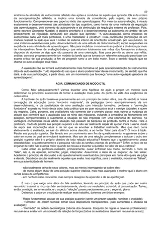 49
sinônimo de atividade de autocontrole refletido das ações e condutas do sujeito que aprende. Ela é da ordem
da conceptualização refletida, e implica uma tomada de consciência, pelo sujeito, de seu próprio
funcionamento. Compreende-se seu papel no êxito das aprendizagens. Por meio da auto-avaliação, é visado
exatamente o desenvolvimento das atividades de tipo cognitivo, como forma de uma melhoria da regulação
das aprendizagens, pelo aumento do autocontrole e da diminuição da regulação externa do professor. Pois,
como escreve Georgette Nunziati, o objetivo prioritário é o desenvolvimento da autonomia no âmbito “de um
procedimento de regulação conduzido por aquele que aprende”. “A auto-avaliação, como processo de
autocontrole cada vez mais pertinente, é uma ‘habilidade’ a construir”. Essa construção (construção de um
modelo pessoal de ação que será o núcleo do sistema interno de orientação; construção, por isso mesmo, de
uma instância avaliativa mais justa; desenvolvimento de uma atitude de distanciamento) supõe suspensões na
seqüência e nas atividades de aprendizagem. Não para imobilizar o movimento e quebrar a dinâmica por meio
de intempestivas fases de avaliação-balanço que estariam totalmente nas mãos dos formadores externos,
dispondo do domínio de algo que não passaria de uma orientação. Mas para permitir ao aluno que reflita,
análise, construa progressivamente um modelo da tarefa que se tornará um referente adequado para fazer um
exame crítico de sua produção, a fim de progredir rumo a um êxito maior. Todo o sentido daquilo que se
chama de auto-avaliação está nisso.

       A avaliação não se tornará automaticamente mais formativa só pela operacionalização de instrumentos
ditos de auto-avaliação. Tudo depende do uso que o aluno poderá fazer desse instrumento, do sentido que lhe
dará, e de sua participação, a partir disso, em um movimento que favoreça “uma auto-regulação geradora de
aprendizagens”.

                                   AGIR, COMUNICANDO DE MODO ÚTIL

        Como, falar adequadamente? Vamos levantar uma hipótese de ação e propor um método para
determinar os princípios suscetíveis de tornar a avaliação mais justa, do ponto de vista das exigências de
ordem ética.
        A hipótese de ação baseia-se precisamente em um princípio de ordem ética, que dá sentido à nossa
concepção da educação como “encontro majorante”, da pedagogia como acompanhamento de um
desenvolvimento, e da positividade de uma avaliação com intenção formativa, conforme a “convicção
fundadora” exposta no início desta obra: toda prática que se quer educativa está a serviço daqueles a quem
diz respeito. Cabe, portanto, aos avaliadores não somente dar o primeiro passo, mas operar a mudança de
atitude que permitirá que a avaliação saia do reino das máscaras, evitando a armadilha do fechamento em
posições complementares e superando a situação de fala impedida (em uma economia do silêncio). As
vantagens encontradas nesta última situação não passam de barreiras de proteção contra o medo. Para o
professor, medo de perder sua posição superior e de não ser realmente capaz de ajudar. Para o aluno, medo
de expor sua imperfeição atual e de ter que se envolver e trabalhar realmente. Mas que risco corre
efetivamente o avaliador, ao sair do silêncio acima descrito, e ao tentar “falar para dizer”? O risco é triplo.
Perder sua posição superior. Ser levado em um movimento sem fim de questionamento; enganar-se sobre o
valor em nome do qual se envolverá realmente. Mas sair de uma relação complementar e colocar o outro em
posição superior não é o próprio objetivo de toda relação educativa? Mesmo que o questionamento possa
desestabilizar, o questionamento e a pesquisa não são as tarefas próprias do professor? Enfim, o risco de se
enganar de valor não é ainda maior quando se recusa a levantar a questão do valor de seus valores?
        Cabe então ao professor-avaliador, primeiramente, ousar enfrentar seu medo, correndo o risco de
“falar”, isto é, de apreciar, comentar, julgar, interpretar. Assumindo o risco de se enganar, de não saber.
Aceitando o princípio da discussão e do questionamento eventual dos princípios em nome dos quais ele julga
e decide. Decidindo escutar realmente aqueles que avalia. Isso significa, para o avaliador, mostrar-se “falível”,
em sua autenticidade de homem:

      - não totalmente certo de seus valores, mas ao menos interrogando-se sobre eles;
      - de modo algum titular de uma posição superior vitalícia, mas mais avançado e melhor que o aluno em
certas áreas de competência;
      - em nenhum caso onisciente, mas sempre desejoso de aprender e de se aperfeiçoar.

      É isso o que exige uma ética da fala avaliativa, levando ao princípio de ação que pode ser assim
resumido: assumir o risco de falar verdadeiramente, dando um verdadeiro conteúdo à comunicação. Talvez,
então, a relação se torne sadia, e o aspecto “relação” passe precisamente para o segundo plano.
      Deixando a cada um o cuidado de realizar esse trabalho, daremos um único exemplo:

      - Risco fundamental: abusar de sua posição superior (sentir um prazer culpado; humilhar o avaliado);
      - “Remédio” de ordem técnica: tornar seus dispositivos transparentes. (Isso aumentará a eficácia da
avaliação);
      - “Remédio" de ordem deontológica (ciência dos deveres. Conjunto de regras e deveres profissionais):
recusar-se a avaliar em um contexto de relação de forças (todos os avaliadores deveriam recusar-se a isso);
 