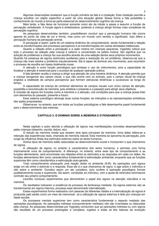 5
         Algumas observações revelaram que a função primária da fala é a rotulação. Esta rotulação permite a
criança escolher um objeto específico a partir de uma situação global. Dessa forma a fala possibilita o
conhecimento do mundo e torna-se parte essencial do desenvolvimento cognitivo da criança.
         Mais tarde, a fala deixa de funcionar somente como ato de rotular e passa a assumir a função da
percepção verbalizada. A função agora é sintetizadora, podendo a criança atingir formas mais complexas da
percepção cognitiva.
         As pesquisas desenvolvidas também, possibilitaram concluir que a percepção humana não ocorre
apenas do ponto de vista de cor e forma, mas como um mundo com sentido e significado. Isso difere a
percepção humana da percepção animal.
         A percepção é assim, parte de um sistema dinâmico de comportamento, sendo fundamental a relação
entre as transformações dos processos perceptivos e as transformações em outras atividades intelectuais.
         Quanto a relação entre a percepção e a ação motora em crianças pequenas, Vygotsky coloca que
todo o processo de seleção pela criança é externo e concentrado na esfera motora. Isto significa que na
solução de problemas a criança faz sua escolha através de uma seleção dentre seus próprios movimentos.
Quando há presença de signos (estímulos auxiliares) para a resolução de um problema, observou-se que a
criança não mais resolve o problema impulsivamente. Ela é capaz de dominar seu movimento, pois reconstrói
o processo de escolha em bases totalmente novas.
         A atenção é outra função psicológica que embasa o uso de instrumentos, pois a capacidade de
focalizar a atenção é essencial para o sucesso de qualquer operação prática.
         A fala também auxilia a criança a dirigir sua atenção de uma maneira dinâmica. A atenção permite que
a criança reorganize seu campo visual, o que não ocorre com os animais, pois o campo visual da criança
engloba a totalidade de campos perceptivos que formam estruturas dinâmicas e sucessivas ao longo do
tempo.
         A capacidade da criança de combinar elementos de campos visuais num único campo de atenção,
possibilita a reconstrução da memória, pois sintetiza o presente e o passado para atingir seus objetivos.
A inclusão de signos em funções como a memória e a atenção, cria condições para que a criança possa lidar
com elementos do passado, presente e futuro.
         Esse sistema psicológico abrange duas outras funções: as intenções e as representações simbólicas
das ações propositadas.
         Observa-se, no entanto, que em todas as funções psicológicas a fala desempenha papel fundamental
para o desenvolvimento das mesmas.

                   CAPÍTULO 3: O DOMINIO SOBRE A MEMÓRIA E O PENSAMENTO



         Neste capitulo o autor aborda a utilização de signos nas manifestações concretas desempenhadas
pelas crianças (desenho, escrita, leitura, etc).
         O estudo da memória revela que existem dois tipos principais de memória. Uma delas refere-se a
retenção das experiências reais, chamada de memória natural. Esta memória se aproxima da percepção, pois
surge da influência direta dos estímulos externos sobre os seres humanos.
         Outros tipos de memória estão associadas ao desenvolvimento social e incorporam o que chamamos
de signos.
         A utilização de signos no entanto é característica dos seres humanos, e permeia uma forma
interinamente nova de comportamento. A diferença, no entanto, entre esse tipo de comportamento e as
funções elementares, será encontrada nas relações entre os estímulos e as respostas em cada um deles. As
funções elementares têm como característica fundamental à estimulação ambiental, enquanto que as funções
superiores têm como característica a estimulação auto-gerada.
         Todo comportamento pressupõe uma reação direta no ambiente (S-R). As operações com signos
exige um elo entre o estimulo e a resposta. Esse elo é o que chamamos de signo, e age sobre o indivíduo e
não sobre o ambiente. Constitui assim um ato complexo, pois confere à operação psicológica formas
qualitativamente novas e superiores. Dá assim, condições ao indivíduo, com a ajuda de estímulos extrínsecos
controlar seu próprio comportamento.
         Leontiev conduziu experimentos que demonstram o papel dos signos na atenção voluntária e na
memória.
         Os resultados indicaram a existência do processo de lembrança mediada. Os signos externos vão se
transformando em signos internos, processo esse denominado internalização.
         Esses experimentos forma realizados com pessoas de diferentes idades e a internalização de signos é
produzida pelo adulto como um meio de memorizar. Já a utilização de signos externos é feito por crianças em
idade escolar.
         Os processos mentais superiores tem como característica fundamental o aspecto mediado das
operações psicológicas. As operações indiretas (comportamento mediado) não são inventadas ou deduzidas
pela criança. As pesquisas desenvolvidas por Vygotsky concluíram que as operações indiretas ou com signos
são resultado de um processo prolongado e complexo, sujeitos a todas as leis básicas da evolução
 