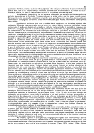 51
igualdade e liberdade perante a lei. Cada indivíduo (esta é outra categoria fundamental do pensamento liberal)
pode e deve, com o seu próprio esforço, livremente, contando com a formalidade da lei, buscar sua auto-
realização pessoal, por meio da conquista e do usufruto da propriedade privada e dos bens.
              As pedagogias hegemônicas (ou em busca de hegemonia) que se definiram historicamente nos
períodos subseqüentes à Revolução Francesa estiveram e ainda estão a serviço desse modelo social.
Conseqüentemente, a avaliação educacional em geral e a da aprendizagem em específico, contextualizadas
dentro dessas pedagógicas, estiveram e estão instrumentalizadas pelo mesmo entendimento teórico-prático
da sociedade.
             Simplificando, podemos dizer que o modelo liberal conservador da sociedade produziu três
pedagogias diferentes, mas relacionadas entre si e com um mesmo objetivo: conservar a sociedade na sua
configuração. A pedagogia tradicional, centrada no intelecto, na transmissão de conteúdo e na pessoa do
professor; a pedagogia renovada ou escolanovista, centrada nos sentimentos, na espontaneidade da produção
do conhecimento e no educando com suas diferenças individuais; e, por último, a pedagogia tecnicista,
centrada na exacerbação dos meio técnicos de transmissão e apreensão dos conteúdos e no princípio do
rendimento; todas são traduções do modelo liberal conservador da nossa sociedade, tentando produzir, sem o
conseguir, a equalização social, pois há a garantia de que todos são formalmente iguais (Saviani, 1983). A
desejada e legalmente definida equalização social não pode ser atingida, porque o modelo social não o
permite. A equalização social só poderia ocorrer num outro modelo social. Então, as três pedagogias
anteriormente citadas, movendo-se dentro deste modelo social conservador, não poderiam propor nem
exercitar tentativas para transcendê-lo. O modelo social conservador e suas pedagogias respectivas permitem
e procedem renovações internas ao sistema, mas não propõem e nem permite propostas para sua superação,
o que, de certa forma, seria um contra-senso. Nessa perspectiva, os elementos dessas três pedagogias
pretendem garantir os sistema social na sua integridade. Daí decorrem as definições pedagógicas, ou seja,
como deve se dar a relação educador e educando, como deve ser executado o processo de ensino e de
aprendizagem, como deve se proceder a avaliação etc. Para traduzir as aspirações do modelo social, por meio
da educação, estabelece-se um ritual pedagógico, de contornos suficientemente definidos, de tal forma que a
integridade do sistema permaneça intocável. (Cury, 1979).
             No seio e no contexto da prática social liberal conservadora, vem-se aspirando e já se antevê uma
opção por um outro modelo social, em que a igualdade entre os seres humanos e a sua liberdade não se
mantivessem tão somente ao nível da formalidade da lei, mas que se traduzissem em concretudes históricas.
Desse modo, um entendimento socializante da sociedade foi-se formulando e uma nova pedagogia foi
nascendo para este modelo social. Tentando traduzir este projeto histórico em prática educacional, já
contamos, hoje, em nosso meio, com a pedagogia denominada de libertadora, fundada e representada pelo
pensamento e pela prática pedagógica inspirada nas atividades do professor Paulo Freire. Pedagogia esta
marcada pela idéia de que a transformação virá pela emancipação das camadas populares, que define-se pelo
processo de conscientização cultural e política fora dos muros da escola; por isso mesmo, destinada
fundamentalmente à educação de adultos. Já temos também entre nós manifestações da pedagogia libertária,
representada pelos anti-autoritários e autogestinários e centrada na idéia de que a escola deve ser um
instrumento de conscientização e organização política dos educandos; e, por último, mais recentemente, está
se formulando em nosso meio a chamada pedagogia dos conteúdos socioculturais, representada pelo grupo
do professor Dermeval Saviani, centrada na idéia de igualdade, de oportunidade para todos no processo de
educação e na compreensão de que a prática educacional se faz pela transmissão e assimilação dos
conteúdos de conhecimentos sistematizados pela humanidade e na aquisição de habilidades de assimilação e
transformação desses conteúdos, no contexto de uma prática social (Libâneo, 1984)
              Utilizando uma expressão do professor Paulo Freire, poderíamos resumir estes dois grupos de
pedagogias entre aquelas que, de um lado, têm por objetivo a domesticação dos educandos e, de outro,
aquelas que pretendem a humanização dos educandos (Freire, 1975). Ou seja, de um lado, estariam as
pedagogias que pretendem a conservação da sociedade e, por isso, propõem e praticam a adaptação e o
enquadramento dos educandos no modelo social e, de outro, as pedagogias que pretendem oferecer ao
educando meios pelos quais possa ser sujeito desse processo e não objeto de ajustamento. O primeiro grupo
de pedagogias está preocupado com a reprodução e conservação da sociedade e, o segundo, voltado para as
perspectivas e possibilidades de transformação social (Libâneo, 1984). Esses dois grupos de pedagogias,
circunstancializados pelos dois modelos sociais correspondentes, exigem duas práticas diferentes de
avaliação educacional e de avaliação da aprendizagem escolar.
             A prática da avaliação escolar, dentro do modelo liberal conservador, terá de, obrigatoriamente, ser
autoritária, pois esse caráter pertence à essência dessa perspectiva de sociedade, que exige controle e
enquadramento dos indivíduos nos parâmetros previamente estabelecidos de equilíbrio social, seja pela
utilização de coações explícitas seja pelos meios sub-reptícios. das diversas modalidades de propaganda
ideológica. A avaliação educacional será, assim, um instrumento disciplinador não só das condutas cognitivas
como também das sociais, no contexto da escola.
              Ao contrário, a prática da avaliação nas pedagogias preocupadas com a transformação deverá
estar atenta aos modos de superação do autoritarismo e ao estabelecimento da autonomia do educando, pois
o novo modelo social exige a participação democrática de todos. Isso significa igualdade, fato que não se dará
se não se conquistar a autonomia e a reciprocidade de relações (Piaget, 1973; Luckesi, 1984a) . Nesse
 