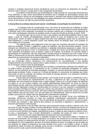 52
contexto a avaliação educacional deverá manifestar-se como um mecanismo de diagnóstico da situação,
tendo em vista o avanço e o crescimento e não a estagnação disciplinadora.
             As análises e entendimentos que apresentaremos a seguir levarão em conta esses elementos que
vimos definindo, ou seja, temos oportunidade de identificar que a avaliação da aprendizagem escolar será
autoritária estando a serviço de uma pedagogia conservadora e, querendo estar atenta à transformação, terá
de ser democrática e a serviço de uma pedagogia que esteja preocupada com a transformação da sociedade
a favor do ser humano, de todos os seres humanos, igualmente.

A atual prática da avaliação educacional escolar: manifestação e exacerbação do autoritarismo

               A avaliação pode ser caracterizada como uma forma de ajuizamento da qualidade do objeto
avaliado, fator que implica uma tomada de posição a respeito do mesmo, para aceitá-lo ou para transformá-lo.
A definição mais comum adequada, encontrada nos manuais, estipula que a avaliação é um julgamento de
valor sobre manifestações relevantes da realidade, tendo em vista uma tomada de decisão (Luckesi, 1978).
             Em primeiro lugar, ela é um juízo de valor, o que significa uma afirmação qualitativa sobre um dado
objeto, a partir de critérios pré-estabelecidos, portanto diverso do juízo de existência que e funda nas
demarcações “físicas” do objeto. O objeto avaliado será tanto mais satisfatório quanto mais se aproximar do
ideal estabelecido, e menos satisfatório quanto mais distante estiver da definição ideal, como protótipo ou
como estágio de um processo.
              Em segundo lugar, esse julgamento se faz com base nos caracteres relevantes da realidade (do
objeto de avaliação). Portanto, o julgamento, apesar de qualitativo, não será inteiramente subjetivo. O juízo
emergirá dos indicadores da realidade que delimitam a qualidade efetivamente esperada do objeto. São os
“sinais” do objeto que eliciam o juízo. E, evidentemente, a seleção dos “sinais” que fundamentarão o juízo de
valor dependerá da finalidade a que se destina o objeto a ser avaliado. Se pretendo, por exemplo, avaliar a
aprendizagem de matemática, não será observando condutas sociais do educando que virei a saber se ele
detém o conhecimento do raciocínio matemático adequadamente. Para o caso, é preciso tomar os indicadores
específicos do conhecimento e do raciocínio matemático.
             Em terceiro lugar, a avaliação conduz a uma tomada de decisão. Ou seja, o julgamento de valor,
por sua constituição mesma, desemboca num posicionamento de “não-indiferença”, o que significa
obrigatoriamente uma tomada de posição sobre o objeto avaliado, e, uma tomada de decisão quando se trata
de um processo, como é o caso da aprendizagem.
             É no contexto desses três elementos que compõem a compreensão constitutiva da avaliação que,
na prática escolar, se pode dar, e normalmente se dá, o arbitrário da autoridade pedagógica, ou, melhor
dizendo, um dos arbitrários da autoridade pedagógica. Qualquer um dos três elementos pode ser perpassado
pela posição autoritária. Porém, a nosso ver, a tomada de decisão é o componente da avaliação que coloca
mais poder na mão do professor. Do arbitrário da tomada de decisão decorrem e se relacionam arbitrários
menores, mas não menos significativos.
             A atual prática da avaliação escolar estipulou como função do ato de avaliar a classificação e não o
diagnóstico, como deveria ser constitutivamente. Ou seja, o julgamento de valor, que teria a função de
possibilitar uma nova tomada de decisão sobre o objeto avaliado, passa a ter a função estática de classificar
um objeto ou um ser humano histórico num padrão definitivamente determinado. Do ponto de vista da
aprendizagem escolar, poderá ser definitivamente classificado como inferior, médio ou superior. Classificações
essas que são registradas e podem ser transformadas em números e, por isso, adquirem a possibilidade de
serem somadas e divididas em médias. Será que o inferior não pode atingir o nível médio ou superior? Todos
os educadores sabem que isso é possível, até mesmo defendem a idéia do crescimento. todavia, parece que
todos preferem que isto não ocorra, uma vez que optam por, definitivamente, deixar os alunos com as notas
obtidas, como forma de “castigo” pelo seu desempenho possivelmente inadequado.
               Vejamos como isso se dá. Trabalha-se uma unidade de estudo, faz-se uma verificação do
aprendido, atribuem-se conceitos ou notas aos resultados (manifestação supostamente relevante do
aprendido) que, em si, devem simbolizar o valor do aprendizado do educando e encerra-se aí o ato de avaliar.
O símbolo que expressa o valor atribuído pelo professor ao aprendido é registrado e, definitivamente, o
educando permanecerá nesta situação.
             Dessa forma, o ato de avaliar não serve como pausa para pensar a prática e retornar a ela; mas
sim como um meio de julgar a prática e torná-la estratificada. De fato, o momento de avaliação deveria ser um
“momento de fôlego” na escalada, para, em seguida, ocorrer a retomada da marcha de forma mais adequada,
e nunca um ponto definitivo de chegada, especialmente quando o objeto da ação avaliativa é dinâmico como,
no caso, a aprendizagem. Com a função classificatória, a avaliação não auxilia em nada o avanço e o
crescimento. Somente com uma função diagnóstica ela pode servir para essa finalidade.
               Com a função classificatória, a avaliação constitui-se num instrumento estático e frenador do
processo de crescimento; com a função diagnóstica, ao contrário, ela constitui-se num momento dialético do
processo de avançar no desenvolvimento da ação, do crescimento para a autonomia, do crescimento para a
competência etc. Como diagnóstica, ela será um momento dialético de “senso” do estágio em que se está e de
sua distância em relação à perspectiva que está colocada como ponto a ser atingido à frente. A função
classificatória subtrai da prática da avaliação aquilo que lhe é constitutivo: a obrigatoriedade da tomada de
decisão quanto à ação, quando ela está avaliando uma ação.
 