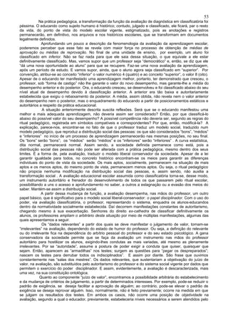 53
            Na prática pedagógica, a transformação da função da avaliação de diagnóstica em classificatória foi
péssima. O educando como sujeito humano é histórico; contudo, julgado e classificado, ele ficará, par o resto
da vida, do ponto de vista do modelo escolar vigente, estigmatizado, pois as anotações e registros
permanecerão, em definitivo, nos arquivos e nos históricos escolares, que se transformam em documentos
legalmente definidos.
              Aprofundando um pouco a descrição da fenomenologia da avaliação da aprendizagem escolar,
poderemos perceber que esse fato se revela com maior força no processo de obtenção de médias de
aprovação ou médias de reprovação. No final de uma unidade de ensino, por exemplo, um aluno foi
classificado em inferior. Não se faz nada para que ele saia dessa situação, o que equivale a ele estar
definitivamente classificado. Mas, vamos supor que um professor seja “democrático” e, então, se diz que ele
“dá uma nova oportunidade ao aluno” para que se recupere. Faz-se uma nova avaliação da aprendizagem,
após um período de estudo. E vamos supor, ainda, que o aluno agora seja classificado em “superior”. Por
convenção, atribui-se ao conceito “inferior” o valor numérico 4 (quatro) e ao conceito “superior”, o valor 8 (oito).
Apesar de o educando ter manifestado uma aprendizagem melhor, portanto, ter demonstrado que cresceu, o
professor, sob “forma de castigo” não lhe garante o valor do novo desempenho, mas garante-lhe a média do
desempenho anterior e do posterior. Ora, o educando cresceu, se desenvolveu e foi classificado abaixo do seu
nível atual de desempenho devido à classificação anterior. A anterior era tão baixa e autoritariamente
estabelecida que exigiu o rebaixamento da posterior. A média, assim obtida, não revela nem o valor anterior
do desempenho nem o posterior, mas o enquadramento do educando a partir de posicionamentos estáticos e
autoritários a respeito da prática educacional.
              A situação anteriormente descrita suscita reflexões. Será que se o educando manifestou uma
melhor e mais adequada aprendizagem, não deveria assim ser considerado? Então, por que classificá-lo
abaixo do possível valor do seu desempenho? A possível competência não deveria ser, segundo as regras do
ritual pedagógico, registrada em símbolos compatíveis e correspondentes? Por que, então, modificá-la? A
explicação, parece-nos, encontrar-se no fato de que o professor traduz um modelo social, traduzido num
modelo pedagógico, que reproduz a distribuição social das pessoas: os que são considerados “bons”, “médios”
e “inferiores” no início de um processo de aprendizagem permanecerão nas mesmas posições, no seu final.
Os “bons” serão “bons”; os “médios” serão “médios” e os “inferiores” serão “inferiores” . A curva estatística,
dita normal, permanecerá normal. Assim sendo, a sociedade definida permanece como está, pois a
distribuição social das pessoas não pode ser alterada com a prática pedagógica, mesmo dentro dos seus
limites. É a forma de, pela avaliação, traduzir o modelo liberal conservador da sociedade. Apesar de a lei
garantir igualdade para todos, no concreto histórico encontram-se os meios para garantir as diferenças
individuais do ponto de vista da sociedade. Os mais aptos, socialmente, permanecem na situação de mais
aptos e os menos aptos, do mesmo ponto de vista, permanecem menos aptos. Ou seja, o ritual pedagógico
não propicia nenhuma modificação na distribuição social das pessoas, e, assim sendo, não auxilia a
transformação social . A avaliação educacional escolar assumida como classificatória torna-se, desse modo,
um instrumento autoritário e frenador do desenvolvimento de todos os que passarem pelo ritual escolar,
possibilitando a uns o acesso e aprofundamento no saber, a outros a estagnação ou a evasão dos meios do
saber. Mantém-se assim a distribuição social.
              A partir dessa mudança de função, a avaliação desempenha, nas mãos do professor, um outro
papel básico, que é significativo para o modelo social liberal-conservador: o papel disciplinador. Com o uso do
poder, via avaliação classificatória, o professor, representando o sistema, enquadra os alunos-educandos
dentro da normatividade socialmente estabelecida. Daí decorrem manifestações constantes de autoritarismo,
chegando mesmo à sua exacerbação. Senhores do direito ex-cathedra de classificar definitivamente os
alunos, os professores ampliam o arbitrário desta situação por meio de múltiplas manifestações, algumas das
quais apresentamos a seguir.
              Os “dados relevantes” a partir dos quais se deve manifestar o julgamento de valor, tornam-se
“irrelevantes” na avaliação, dependendo do estado de humor do professor. Ou seja, a definição do relevante
ou do irrelevante fica na dependência do arbítrio pessoal do professor e do seu estado psicológico. A gana
conservadora da sociedade permite que se faça da avaliação um instrumento nas mãos do professor
autoritário para hostilizar os alunos, exigindo-lhes condutas as mais variadas, até mesmo as plenamente
irrelevantes. Por se “autoridade”, assume a postura de poder exigir a conduta que quiser, quaisquer que
sejam. Então, aparecem as “armadilhas” nos testes; surgem as questões para “pegar os despreparados”;
nascem os testes para derrubar todos os indisciplinados”. E assim por diante. São frase que ouvimos
constantemente nas “salas dos mestres”. Os dados relevantes, que sustentariam a objetivação do juízo de
valor, na avaliação, são substituídos pelo autoritarismo do professor e do sistema social vigente por dados que
permitem o exercício do poder disciplinador. E assim, evidentemente, a avaliação é descaracterizada, mais
uma vez, na sua constituição ontológica.
             Quanto ao componente “juízo de valor”, encontramos a possibilidade arbitrária do estabelecimento
e da mudança de critérios de julgamento, a partir de determinados interesses. Por exemplo, pode-se reduzir o
padrão de exigência, se deseja facilitar a aprovação de alguém; ao contrário, pode-se elevar o padrão de
exigência se deseja reprovar alguém. Isso, normalmente, não é feito previamente; ocorre na medida em que
se julgam os resultados dos testes. Em ambos os casos, não ocorre uma posição de objetividade na
avaliação, segundo a qual o educador, previamente, estabeleceria níveis necessários a serem atendidos pelo
 