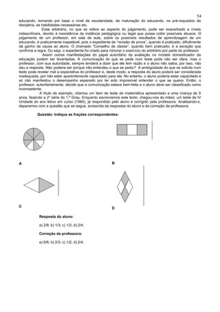 54
educando, tomando por base o nível de escolaridade, de maturação do educando, os pré-requisitos da
disciplina, as habilidades necessárias etc.
               Esse arbitrário, no que se refere ao aspecto do julgamento, pode ser exacerbado a níveis
indescritíveis, devido à inexistência de instância pedagógica ou legal que possa coibir possíveis abusos. O
julgamento de um professor, em sala de aula, sobre os possíveis resultados de aprendizagem de um
educando, é praticamente inapelável, pois o expediente de “revisão de prova”, quando é praticado, dificilmente
dá ganho de causa ao aluno. O chamado “Conselho de classe”, quando bem praticado, é a exceção que
confirma a regra. Ou seja, o expediente foi criado para minorar o exercício do arbitrário por parte do professor.
                Assim outras manifestações do papel autoritário da avaliação no modelo domesticador da
educação podem ser levantadas. A comunicação do que se pede num teste pode não ser clara, mas o
professor, com sua autoridade, sempre tenderá a dizer que ele tem razão e o aluno não sabia, por isso, não
deu a resposta. Não poderia ser porque não entendeu o que se pediu? A ambigüidade do que se solicita num
teste pode revelar mal a expectativa do professor e, deste modo, a resposta do aluno poderá ser considerada
inadequada, por não estar aparentemente capacitado para ela. No entanto, o aluno poderia estar capacitado e
só não manifestou o desempenho esperado por ter sido impossível entender o que se queira. Então, o
professor, autoritariamente, decide que a comunicação estava bem-feita e o aluno deve ser classificado como
incompetente.
              A título de exemplo, citamos um item de teste de matemática apresentado a uma criança de 9
anos, fazendo a 2a série do 1.º Grau. Enquanto escrevíamos este texto, chegou-nos às mãos: um teste de IV
Unidade do ano letivo em curso (1984), já respondido pelo aluno e corrigido pela professora. Analisando-o,
deparamos com a questão que se segue, acrescida da respostas do aluno e da correção da professora.

           Questão: Indique as frações correspondentes:




A                                                        B




C                                                        D

            Resposta do aluno:

            a) 2/8; b) 1/3; c) 1/2; d) 2/4;

            Correção da professora:

            a) 6/8; b) 2/3; c) 1/2; d) 2/4;
 