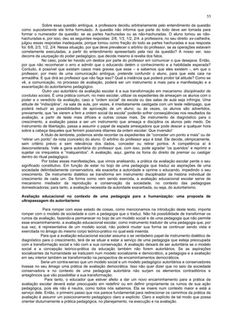 55

              Sobre essa questão ambígua, a professora decidiu arbitrariamente pelo entendimento da questão
como supostamente ela tinha formulado. A questão não informa que parte do todo deve ser tomada para
formar o numerador da questão: se as partes hachuradas ou as não-hachuradas. O aluno tomou as não-
hachuradas e, por isso, deu as seguintes respostas: 2/8, 1/3, 1/2, 2/4. a professora, no seu direito ex-cathedra,
julgou essas respostas inadequada, porque tomou como fração do todo as partes hachuradas e sua resposta
foi: 6/8, 2/3, 1/2, 2/4. Nessa situação, por que deve prevalecer o arbítrio do professor, se as operações estavam
corretamente executadas, a partir do entendimento apresentado pela raiz da questão? A nosso ver, isso
decorre da usurpação do poder pedagógico, que decide mesmo à revelia dos fatos.
              No caso, pode ter havido um deslize por parte do professor em comunicar o que desejava. Então,
por que não reconhecer o erro e admitir que o educando detém o conhecimento e a habilidade esperada?
Contudo, é possível que existam casos mais graves que esse – e sabemos que eles existem -, em que o
professor, por meio de uma comunicação ambígua, pretende confundir o aluno, para que este caia na
armadilha. E que dirá ao professor que não faça isso? Qual a instância que poderá proibir tal atitude? Como se
vê, a comunicação, no processo de avaliação, poderá ser um instrumento a mais para a manifestação e a
exacerbação do autoritarismo pedagógico.
               Outro uso autoritário da avaliação escolar é a sua transformação em mecanismo disciplinador de
condutas sociais. É uma prática comum, no meio escolar, utilizar os expedientes de ameaçam os alunos com o
poder e o veredicto da avaliação, caso a “ordem social” da escola ou das salas de aula seja infringia. Uma
atitude de “indisciplina”, na sala de aula, por vezes, é imediatamente castigada com um teste relâmpago, que
poderá reduzir as possibilidades de aprovação de um aluno; ou às vezes, os alunos são advertidos,
previamente, que “se vierem a ferir a ordem social da escola” poderão sofrer conseqüências nos resultados da
avaliação, a partir de teste mais difíceis e outras coisas mais. De instrumento de diagnóstico para o
crescimento, a avaliação passa a ser um instrumento que ameaça e disciplina os alunos pelo medo. De
instrumento de libertação, passa a assumir o papel de espada ameaçadora que pode descer a qualquer hora
sobre a cabeça daqueles que ferirem possíveis ditames da ordem escolar. Que inversão!
              A título de lembrete, podemos ainda recordar os expedientes de “conceder um ponto a mais” ou de
“retirar um ponto” da nota (conceito) do aluno. O arbítrio do professor aqui é total. Ele decide, olimpicamente,
sem critério prévio e sem relevância dos dados, conceder ou retirar pontos. A competência aí é
desconsiderada. Vale a gana autoritária do professor que, com isso, pode agradar “os queridos” e reprimir e
sujeitar os irrequietos e “malqueridos”. A avaliação, aqui, ganha os foros do direito de premiar ou castigar
dentro do ritual pedagógico.
              Por todas essas manifestações, que vimos analisando, a prática da avaliação escolar perde o seu
significado constitutivo. Em função de estar no bojo de uma pedagogia que traduz as aspirações de uma
sociedade delimitadamente conservadora, ela exacerba a autoridade e oprime o educando, impedindo o seu
crescimento. De instrumento dialético se transforma em instrumento disciplinador da história individual de
crescimento de cada um. Da forma como vem sendo exercida, a avaliação educacional escolar serve de
mecanismo mediador da reprodução e conservação da sociedade, no contexto das pedagogias
domesticadoras; para tanto, a avaliação necessita da autoridade exacerbada, ou seja, do autoritarismo.

Avaliação educacional no contexto de uma pedagogia para a humanização: uma proposta de
ultrapassagem do autoritarismo

             Para romper com esse estado de coisas, como mencionamos na introdução deste texto, importa
romper com o modelo de sociedade e com a pedagogia que o traduz. Não há possibilidade de transformar os
rumos da avaliação, fazendo-a permanecer no bojo de um modelo social e de uma pedagogia que não permite
esse encaminhamento. a avaliação educacional escolar, como instrumento tradutor de uma pedagogia que, por
sua vez, é representativa de um modelo social, não poderá mudar sua forma se continuar sendo vista e
exercitada no âmago do mesmo corpo teórico-prático no qual está inserida.
            Para que a avaliação educacional escolar assuma o se verdadeiro papel de instrumento dialético de
diagnóstico para o crescimento, terá de se situar e estar a serviço de uma pedagogia que esteja preocupada
com a transformação social e não com a sua conservação. A avaliação deixará de ser autoritária se o modelo
social e a concepção teórico-prática da educação também não forem autoritários. Se as aspirações
socializantes da humanidade se traduzem num modelo socializante e democrático, a pedagogia e a avaliação
em seu interior também se transformarão na perspectiva de encaminhamentos democráticos.
            Seria um contra-senso que um modelo social e um modelo pedagógico autoritários e conservadores
tivesse no seu âmago uma prática de avaliação democrática. Isso não quer dizer que no seio da sociedade
conservadora e no contexto de uma pedagogia autoritária não surjam os elementos contraditórios e
antagônicos que vão possibilitar a sua transformação.
              Para tanto, o educador que estiver afeito a dar um novo encaminhamento para a prática da
avaliação escolar deverá estar preocupado em redefinir ou em definir propriamente os rumos de sua ação
pedagógica, pois ela não é neutra, como todos nós sabemos. Ela se insere num contexto maior e está a
serviço dele. Então, o primeiro passo que nos parece fundamental para redirecionar os caminhos da prática da
avaliação é assumir um posicionamento pedagógico claro e explícito. Claro e explícito de tal modo que possa
orientar diuturnamente a prática pedagógica, no planejamento, na execução e na avaliação.
 