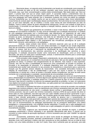 56
            Decorrente desse, um segundo ponto fundamental a ser levado em consideração como proposta de
ação é a conversão de cada um de nós, professor, educador, para novos rumos da prática educacional.
Conversão, aqui, quer dizer conscientização e prática desta conscientização. Não basta saber que “deve ser
assim”, é preciso fazer com que as coisas “sejam assim”. A conversão implica o entendimento novo da
situação e dos rumos a seguir e de sua tradução na prática diária. Então, não basta entender que é necessária
uma nova pedagogia nem basta entender que é necessária mudança nos rumos da prática da avaliação.
Torna-se fundamental que, na medida mesma em que se venha a processar estes novos entendimentos,
novas formas de conduta sejam manifestações desses acontecimentos. Há muito tempo se vem demonstrando
que, só com boas intenções, não se modifica o mundo; muito menos ele será transformado por esta via
idealista. Teoria e prática, apesar de serem abstratamente distinguíveis, formam uma unidade na ação para a
transformação. A conversão da qual falamos significa a tradução histórica, pessoal, em cada um de nós, da
teoria em prática.
             O último aspecto que gostaríamos de considerar, e esse é mais técnico, refere-se ao resgate da
avaliação em sua essência constitutiva. Ou seja, torna-se necessário que a avaliação educacional, no contexto
de uma pedagogia preocupada com a transformação, seja efetivamente um julgamento de valor sobre
manifestações relevantes da realidade para uma tomada de decisão. Os “dados relevantes” não poderão ser
tomados ao acaso, ao bel-prazer do professor, mas terão de ser relevantes de fato para aquilo a que se
propõem. Então, a avaliação estará preocupada com o objetivo maior que se tem, que é a transformação
social. Ela dependerá deste objetivo e não propriamente das minudências psicológicas de quem, num
determinado momento, está praticando o ato pedagógico.
               Contudo, nesse contexto mais técnico, o elemento essencial, para que se dê à avaliação
educacional escolar um rumo diverso ao que vem sendo exercitado, é o resgate da sua função diagnóstica.
Para não ser autoritária e conservadora, a avaliação terá de ser diagnóstica, ou seja, deverá ser o instrumento
dialético do avanço, terá de ser o instrumento da identificação de novos rumos. Enfim, terá de ser o
instrumento do reconhecimento dos caminhos percorridos e da identificação dos caminhos a serem
perseguidos. A avaliação educacional escolar como instrumento de classificação, como já vimos nesta
discussão, não serve em nada para a transformação; contudo, é extremamente eficiente para a conservação
da sociedade, pela domesticação dos educandos.
            Como proceder a esse resgate? Dependerá, evidentemente, de que cada educador, no recôndito de
sua sala de aula, assuma ser um companheiro de jornada de cada aluno; fato que não significa defender a total
igualdade de ambos. O professor terá obrigatoriamente de ser diferente, mais maduro e mais experiente.
Contudo, isso não lhe retira a possibilidade de assumir-se como companheiro de jornada no processo de
formação e de capacitação do educando. E a avaliação diagnóstica será, com certeza, um instrumento
fundamental para auxiliar cada educando no seu processo de competência e crescimento para a autonomia,
situação que lhe garantirá sempre relações de reciprocidade. Uma sociedade democrática funda-se em
relações de reciprocidade e não de subalternidade e para que isso ocorra é preciso um conjunto de
competências e a escola tem o dever de auxiliar a formação dessas competências, sob pena de estar sendo
conivente com a domesticação e a opressão, características de uma sociedade conservadora.
             O resgate do significado diagnóstico da avaliação, que aqui propomos como um encaminhamento
para a ultrapassagem do autoritarismo, de forma alguma quer significar menos rigor na prática da avaliação. Ao
contrário, para ser diagnóstica, a avaliação deverá ter o máximo possível de rigor no seu encaminhamento.
Pois que o rigor técnico e científico no exercício da avaliação garantirão ao professor, no caso, um instrumento
mais objetivo de tomada de decisão. Em função disso, sua ação poderá ser mais adequada e mais eficiente na
perspectiva da transformação.
            Vale ainda um lembrete final sobre um possível modo prático e racional de proceder uma avaliação
diagnóstica que conduza professor e aluno ao atendimento dos mínimos necessários para que cada um possa
participar democraticamente da vida social. a avaliação deverá verificar a aprendizagem não a partir dos
mínimos possíveis, mas sim a partir dos mínimos necessários. Gramsci (1979) diz que a escola não deve só
tornar cada um mais qualificado, mas deve agir para que “cada ‘cidadão’ possa se tornar ‘governante’ e que a
sociedade o coloque, ainda que ‘abstratamente’, nas condições gerais de poder fazê-lo; a democracia política
tende a fazer coincidir governantes e governados (no sentido de governo com o consentimento de
governados), assegurando a cada governado a aprendizagem gratuita das capacidade e da preparação técnica
geral necessárias a fim de governar”. Não será, pois, com os encaminhamentos da pedagogia compensatória,
nem com os encaminhamentos da pedagogia espontaneísta que se conseguirá desenvolver uma prática
pedagógica e, consequentemente, uma avaliação escolar adequadas. É preciso que a ação pedagógica em
geral e a de avaliação escolar adequadas. É preciso que a ação pedagógica em geral e a de avaliação sejam
racionalmente decididas.
              Para tanto, sugere-se que, tecnicamente, ao planejar suas atividade de ensino, o professor
estabeleça previamente o mínimo necessário a ser aprendido efetivamente pelo aluno. É preciso que os
conceitos ou notas médias de aprovação signifiquem o mínimo necessário para que cada “cidadão” se capacite
para governar.
            Jocosamente, poderíamos dizer que um aluno numa escola de pilotagem de Boeing pode ser
aprovado com o seguinte processo: aprendeu excelentemente a decolar e, portanto, obteve nota 10 (dez);
aprendeu muito mal a aterrissar e obteve nota dois; somando-se os dois resultados, tem-se um total de doze
pontos, com uma média aritmética no valor de 6 (seis). Essa nota é suficiente para ser aprovado, pois está
 