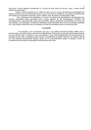 57
acima dos 5 (cinco) exigidos normalmente. É o mínimo de nota. Quem de nós (eu, você, e muitos outros)
viajaria com este piloto?
           Então, o médio não pode ser um médio de notas, mas um mínimo necessário de aprendizagem em
todas as condutas que são indispensáveis para se viver e se exercer a cidadania, que significa a detenção das
informações e a capacidade de estudar, pensar, refletir e dirigir as ações com adequação e saber.
            Com o processo de se estabelecer os mínimos, os alunos que apresentarem a aprendizagem dos
mínimos necessários seriam aprovados para o passo seguinte de sua aprendizagem. Enquanto não
conseguirem isso, cada educando merece ser reorientado. Alguns, certamente, ultrapassarão os mínimo, por
suas aptidões, sua dedicação, condições de diferenças sociais definidas dentro de uma sociedade capitalista
etc., mas ninguém deverá ficar sem as condições mínimas de competência para a convivência social.

                                                Concluindo

              Um educador, que se preocupe com que a sua prática educacional esteja voltada para a
transformação, não poderá agir inconsciente e irrefletidamente. Cada passo de sua ação deverá estar marcado
por uma decisão clara e explícita do que está fazendo e para onde possivelmente está encaminhando os
resultados de sua ação. A avaliação, neste contexto, não poderá ser uma ação mecânica. Ao contrário, terá de
ser uma atividade racionalmente definida, dentro de um encaminhamento político e decisório a favor da
competência de todos para a participação democrática da vida social.
 