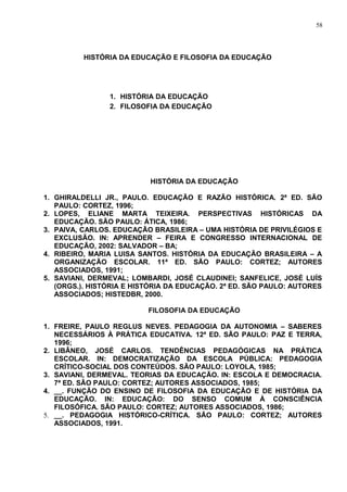 58




          HISTÓRIA DA EDUCAÇÃO E FILOSOFIA DA EDUCAÇÃO




                1. HISTÓRIA DA EDUCAÇÃO
                2. FILOSOFIA DA EDUCAÇÃO




                          HISTÓRIA DA EDUCAÇÃO

1. GHIRALDELLI JR., PAULO. EDUCAÇÃO E RAZÃO HISTÓRICA. 2ª ED. SÃO
   PAULO: CORTEZ, 1996;
2. LOPES, ELIANE MARTA TEIXEIRA. PERSPECTIVAS HISTÓRICAS DA
   EDUCAÇÃO. SÃO PAULO: ÁTICA, 1986;
3. PAIVA, CARLOS. EDUCAÇÃO BRASILEIRA – UMA HISTÓRIA DE PRIVILÉGIOS E
   EXCLUSÃO. IN: APRENDER – FEIRA E CONGRESSO INTERNACIONAL DE
   EDUCAÇÃO, 2002: SALVADOR – BA;
4. RIBEIRO, MARIA LUISA SANTOS. HISTÓRIA DA EDUCAÇÃO BRASILEIRA – A
   ORGANIZAÇÃO ESCOLAR. 11ª ED. SÃO PAULO: CORTEZ; AUTORES
   ASSOCIADOS, 1991;
5. SAVIANI, DERMEVAL; LOMBARDI, JOSÉ CLAUDINEI; SANFELICE, JOSÉ LUÍS
   (ORGS.). HISTÓRIA E HISTÓRIA DA EDUCAÇÃO. 2ª ED. SÃO PAULO: AUTORES
   ASSOCIADOS; HISTEDBR, 2000.

                          FILOSOFIA DA EDUCAÇÃO

1. FREIRE, PAULO REGLUS NEVES. PEDAGOGIA DA AUTONOMIA – SABERES
   NECESSÁRIOS À PRÁTICA EDUCATIVA. 12ª ED. SÃO PAULO: PAZ E TERRA,
   1996;
2. LIBÂNEO, JOSÉ CARLOS. TENDÊNCIAS PEDAGÓGICAS NA PRÁTICA
   ESCOLAR. IN: DEMOCRATIZAÇÃO DA ESCOLA PÚBLICA: PEDAGOGIA
   CRÍTICO-SOCIAL DOS CONTEÚDOS. SÃO PAULO: LOYOLA, 1985;
3. SAVIANI, DERMEVAL. TEORIAS DA EDUCAÇÃO. IN: ESCOLA E DEMOCRACIA.
   7ª ED. SÃO PAULO: CORTEZ; AUTORES ASSOCIADOS, 1985;
4. __. FUNÇÃO DO ENSINO DE FILOSOFIA DA EDUCAÇÃO E DE HISTÓRIA DA
   EDUCAÇÃO. IN: EDUCAÇÃO: DO SENSO COMUM À CONSCIÊNCIA
   FILOSÓFICA. SÃO PAULO: CORTEZ; AUTORES ASSOCIADOS, 1986;
5. __. PEDAGOGIA HISTÓRICO-CRÍTICA. SÃO PAULO: CORTEZ; AUTORES
   ASSOCIADOS, 1991.
 
