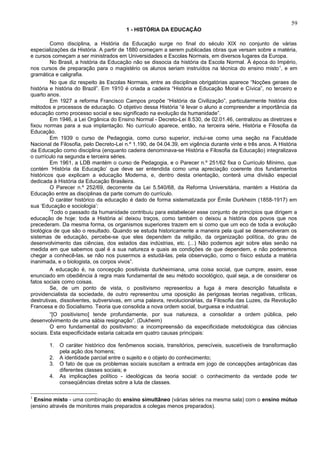 59
                                        1 - HISTÓRIA DA EDUCAÇÃO

         Como disciplina, a História da Educação surge no final do século XIX no conjunto de várias
especializações da História. A partir de 1880 começam a serem publicadas obras que versam sobre a matéria,
e cursos começam a ser ministrados em Universidades e Escolas Normais, em diversos lugares da Europa.
         No Brasil, a história da Educação não se dissocia da história da Escola Normal. À época do Império,
nos cursos de preparação para o magistério os alunos seriam instruídos na técnica do ensino misto 1, e em
gramática e caligrafia.
         No que diz respeito às Escolas Normais, entre as disciplinas obrigatórias aparece “Noções geraes de
história e história do Brazil”. Em 1910 é criada a cadeira “História e Educação Moral e Cívica”, no terceiro e
quarto anos.
         Em 1927 a reforma Francisco Campos propõe “História da Civilização”, particularmente história dos
métodos e processos de educação. O objetivo dessa História “é levar o aluno a compreender a importância da
educação como processo social e seu significado na evolução da humanidade”.
         Em 1946, a Lei Orgânica do Ensino Normal - Decreto-Lei 8.530, de 02.01.46, centralizou as diretrizes e
fixou normas para a sua implantação. No currículo aparece, então, na terceira série, História e Filosofia da
Educação.
         Em 1939 o curso de Pedagogia, como curso superior, inclui-se como uma seção na Faculdade
Nacional de Filosofia, pelo Decreto-Lei n.º 1.190, de 04.04.39, em vigência durante vinte e três anos. A História
da Educação como disciplina (enquanto cadeira denominava-se História e Filosofia da Educação) integralizava
o currículo na segunda e terceira séries.
         Em 1961, a LDB mantém o curso de Pedagogia, e o Parecer n.º 251/62 fixa o Currículo Mínimo, que
contém ‘História da Educação’ que deve ser entendida como uma apreciação coerente dos fundamentos
históricos que explicam a educação Moderna, e, dentro desta orientação, conterá uma divisão especial
dedicada à História da Educação Brasileira.
         O Parecer n.º 252/69, decorrente da Lei 5.540/68, da Reforma Universitária, mantém a História da
Educação entre as disciplinas da parte comum do currículo.
         O caráter histórico da educação é dado de forma sistematizada por Émile Durkheim (1858-1917) em
sua ‘Educação e sociologia’:
         ‘Todo o passado da humanidade contribuiu para estabelecer esse conjunto de princípios que dirigem a
educação de hoje: toda a História aí deixou traços, como também o deixou a história dos povos que nos
precederam. Da mesma forma, os organismos superiores trazem em si como que um eco de toda a evolução
biológica de que são o resultado. Quando se estuda historicamente a maneira pela qual se desenvolveram os
sistemas de educação, percebe-se que eles dependem da religião, da organização política, do grau de
desenvolvimento das ciências, dos estados das indústrias, etc. (...) Não podemos agir sobre elas senão na
medida em que sabemos qual é a sua natureza e quais as condições de que dependem, e não poderemos
chegar a conhecê-las, se não nos pusermos a estudá-las, pela observação, como o físico estuda a matéria
inanimada, e o biologista, os corpos vivos”.
         A educação é, na concepção positivista durkheimiana, uma coisa social, que cumpre, assim, esse
enunciado em obediência à regra mais fundamental de seu método sociológico, qual seja, a de considerar os
fatos sociais como coisas.
         Se, de um ponto de vista, o positivismo representou a fuga à mera descrição fatualista e
providencialista da sociedade, de outro representou uma oposição às perigosas teorias negativas, críticas,
destrutivas, dissolventes, subversivas, em uma palavra, revolucionárias, da Filosofia das Luzes, da Revolução
Francesa e do Socialismo. Teoria que consolida a nova ordem social, burguesa e industrial.
         “[O positivismo] tende profundamente, por sua natureza, a consolidar a ordem pública, pelo
desenvolvimento de uma sábia resignação”. (Dukheim)
         O erro fundamental do positivismo: a incompreensão da especificidade metodológica das ciências
sociais. Esta especificidade estaria calcada em quatro causas principais:

        1.   O caráter histórico dos fenômenos sociais, transitórios, perecíveis, suscetíveis de transformação
             pela ação dos homens;
        2.   A identidade parcial entre o sujeito e o objeto do conhecimento;
        3.   O fato de que os problemas sociais suscitam a entrada em jogo de concepções antagônicas das
             diferentes classes sociais; e
        4.   As implicações político - ideológicas da teoria social: o conhecimento da verdade pode ter
             conseqüências diretas sobre a luta de classes.

1
  Ensino misto - uma combinação do ensino simultâneo (várias séries na mesma sala) com o ensino mútuo
(ensino através de monitores mais preparados a colegas menos preparados).
 