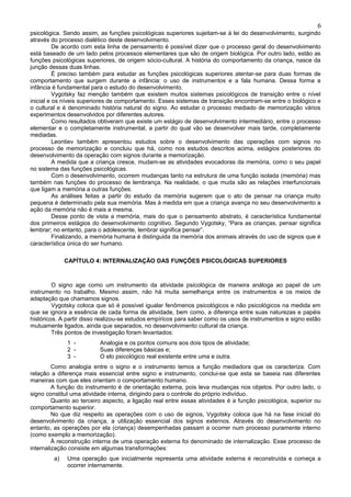 6
psicológica. Sendo assim, as funções psicológicas superiores sujeitam-se à lei do desenvolvimento, surgindo
através do processo dialético deste desenvolvimento.
          De acordo com esta linha de pensamento é possível dizer que o processo geral do desenvolvimento
está baseado de um lado pelos processos elementares que são de origem biológica. Por outro lado, estão as
funções psicológicas superiores, de origem sócio-cultural. A história do comportamento da criança, nasce da
junção dessas duas linhas.
          É preciso também para estudar as funções psicológicas superiores atentar-se para duas formas de
comportamento que surgem durante a infância: o uso de instrumentos e a fala humana. Dessa forma a
infância é fundamental para o estudo do desenvolvimento.
          Vygotsky faz menção também que existem muitos sistemas psicológicos de transição entre o nível
inicial e os níveis superiores de comportamento. Esses sistemas de transição encontram-se entre o biológico e
o cultural e é denominado história natural do signo. Ao estudar o processo mediado de memorização vários
experimentos desenvolvidos por diferentes autores.
          Como resultados obtiveram que existe um estágio de desenvolvimento intermediário, entre o processo
elementar e o completamente instrumental, a partir do qual vão se desenvolver mais tarde, completamente
mediadas.
          Leontiev também apresentou estudos sobre o desenvolvimento das operações com signos no
processo de memorização e concluiu que há, como nos estudos descritos acima, estágios posteriores do
desenvolvimento da operação com signos durante a memorização.
          A medida que a criança cresce, mudam-se as atividades evocadoras da memória, como o seu papel
no sistema das funções psicológicas.
          Com o desenvolvimento, ocorrem mudanças tanto na estrutura de uma função isolada (memória) mas
também nas funções do processo de lembrança. Na realidade, o que muda são as relações interfuncionais
que ligam a memória a outras funções.
          As análises feitas a partir do estudo da memória sugerem que o ato de pensar na criança muito
pequena é determinado pela sua memória. Mas à medida em que a criança avança no seu desenvolvimento a
ação da memória não é mais a mesma.
          Desse ponto de vista a memória, mais do que o pensamento abstrato, é característica fundamental
dos primeiros estágios do desenvolvimento cognitivo. Segundo Vygotsky, “Para as crianças, pensar significa
lembrar; no entanto, para o adolescente, lembrar significa pensar”.
          Finalizando, a memória humana é distinguida da memória dos animais através do uso de signos que é
característica única do ser humano.

              CAPÍTULO 4: INTERNALIZAÇÃO DAS FUNÇÕES PSICOLÓGICAS SUPERIORES



         O signo age como um instrumento da atividade psicológica de maneira análoga ao papel de um
instrumento no trabalho. Mesmo assim, não há muita semelhança entre os instrumentos e os meios de
adaptação que chamamos signos.
         Vygotsky coloca que só é possível igualar fenômenos psicológicos e não psicológicos na medida em
que se ignora a essência de cada forma de atividade, bem como, a diferença entre suas naturezas e papéis
históricos. A partir disso realizou-se estudos empíricos para saber como os usos de instrumentos e signo estão
mutuamente ligados, ainda que separados, no desenvolvimento cultural da criança.
         Três pontos de investigação foram levantados:
              1 -         Analogia e os pontos comuns aos dois tipos de atividade;
              2 -         Suas diferenças básicas e;
              3 -         O elo psicológico real existente entre uma e outra.
         Como analogia entre o signo e o instrumento temos a função mediadora que os caracteriza. Com
relação a diferença mais essencial entre signo e instrumento, conclui-se que esta se baseia nas diferentes
maneiras com que eles orientam o comportamento humano.
         A função do instrumento é de orientação externa, pois leva mudanças nos objetos. Por outro lado, o
signo constituI uma atividade interna, dirigindo para o controle do próprio indivíduo.
         Quanto ao terceiro aspecto, a ligação real entre essas atividades é a função psicológica, superior ou
comportamento superior.
         No que diz respeito as operações com o uso de signos, Vygotsky coloca que há na fase inicial do
desenvolvimento da criança, a utilização essencial dos signos externos. Através do desenvolvimento no
entanto, as operações por ela (criança) desempenhadas passam a ocorrer num processo puramente interno
(como exemplo a memorização).
         À reconstrução interna de uma operação externa foi denominado de internalização. Esse processo de
internalização consiste em algumas transformações:
         a)   Uma operação que inicialmente representa uma atividade externa é reconstruída e começa a
              ocorrer internamente.
 