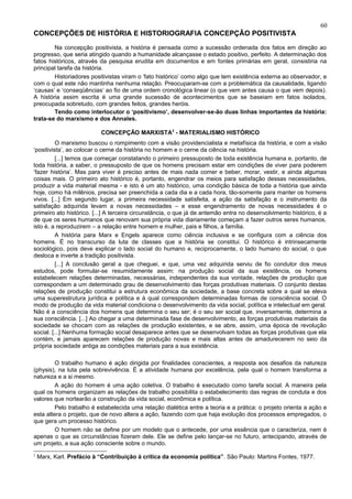 60
CONCEPÇÕES DE HISTÓRIA E HISTORIOGRAFIA CONCEPÇÃO POSITIVISTA
        Na concepção positivista, a história é pensada como a sucessão ordenada dos fatos em direção ao
progresso, que seria atingido quando a humanidade alcançasse o estado positivo, perfeito. A determinação dos
fatos históricos, através da pesquisa erudita em documentos e em fontes primárias em geral, consistiria na
principal tarefa da história.
        Historiadores positivistas viram o ‘fato histórico’ como algo que tem existência externa ao observador, e
com o qual este não mantinha nenhuma relação. Preocuparam-se com a problemática da causalidade, ligando
‘causas’ e ‘conseqüências’ ao fio de uma ordem cronológica linear (o que vem antes causa o que vem depois).
A história assim escrita é uma grande sucessão de acontecimentos que se baseiam em fatos isolados,
preocupada sobretudo, com grandes feitos, grandes heróis.
        Tendo como interlocutor o ‘positivismo’, desenvolver-se-ão duas linhas importantes da história:
trata-se do marxismo e dos Annales.

                           CONCEPÇÃO MARXISTA2 - MATERIALISMO HISTÓRICO
          O marxismo buscou o rompimento com a visão providencialista e metafísica da história, e com a visão
‘positivista’, ao colocar o cerne da história no homem e o cerne da ciência na história.
          [...] temos que começar constatando o primeiro pressuposto de toda existência humana e, portanto, de
toda história, a saber, o pressuposto de que os homens precisam estar em condições de viver para poderem
‘fazer história’. Mas para viver é preciso antes de mais nada comer e beber, morar, vestir, e ainda algumas
coisas mais. O primeiro ato histórico é, portanto, engendrar os meios para satisfação dessas necessidades,
produzir a vida material mesma - e isto é um ato histórico, uma condição básica de toda a história que ainda
hoje, como há milênios, precisa ser preenchida a cada dia e a cada hora, tão-somente para manter os homens
vivos. [...] Em segundo lugar, a primeira necessidade satisfeita, a ação da satisfação e o instrumento da
satisfação adquirida levam a novas necessidades – e esse engendramento de novas necessidades é o
primeiro ato histórico. [...] A terceira circunstância, o que já de antemão entra no desenvolvimento histórico, é a
de que os seres humanos que renovam sua própria vida diariamente começam a fazer outros seres humanos,
isto é, a reproduzirem – a relação entre homem e mulher, pais e filhos, a família.
          A história para Marx e Engels aparece como ciência inclusiva e se configura com a ciência dos
homens. É no transcurso da luta de classes que a história se constitui. O histórico é intrinsecamente
sociológico, pois deve explicar o lado social do humano e, reciprocamente, o lado humano do social, o que
desloca e inverte a tradição positivista.
          [...] A conclusão geral a que cheguei, e que, uma vez adquirida serviu de fio condutor dos meus
estudos, pode formular-se resumidamente assim: na produção social da sua existência, os homens
estabelecem relações determinadas, necessárias, independentes da sua vontade, relações de produção que
correspondem a um determinado grau de desenvolvimento das forças produtivas materiais. O conjunto destas
relações de produção constitui a estrutura econômica da sociedade, a base concreta sobre a qual se eleva
uma superestrutura jurídica e política e à qual correspondem determinadas formas de consciência social. O
modo de produção da vida material condiciona o desenvolvimento da vida social, política e intelectual em geral.
Não é a consciência dos homens que determina o seu ser; é o seu ser social que, inversamente, determina a
sua consciência. [...] Ao chegar a uma determinada fase de desenvolvimento, as forças produtivas materiais da
sociedade se chocam com as relações de produção existentes, e se abre, assim, uma época de revolução
social. [...] Nenhuma formação social desaparece antes que se desenvolvam todas as forças produtivas que ela
contém, e jamais aparecem relações de produção novas e mais altas antes de amadurecerem no seio da
própria sociedade antiga as condições materiais para a sua existência.

         O trabalho humano é ação dirigida por finalidades conscientes, a resposta aos desafios da natureza
(physis), na luta pela sobrevivência. É a atividade humana por excelência, pela qual o homem transforma a
natureza e a si mesmo.
         A ação do homem é uma ação coletiva. O trabalho é executado como tarefa social. A maneira pela
qual os homens organizam as relações de trabalho possibilita o estabelecimento das regras de conduta e dos
valores que nortearão a construção da vida social, econômica e política.
         Pelo trabalho é estabelecida uma relação dialética entre a teoria e a prática: o projeto orienta a ação e
esta altera o projeto, que de novo altera a ação, fazendo com que haja evolução dos processos empregados, o
que gera um processo histórico.
         O homem não se define por um modelo que o antecede, por uma essência que o caracteriza, nem é
apenas o que as circunstâncias fizeram dele. Ele se define pelo lançar-se no futuro, antecipando, através de
um projeto, a sua ação consciente sobre o mundo.
2
    Marx, Karl. Prefácio à “Contribuição à crítica da economia política”. São Paulo: Martins Fontes, 1977.
 