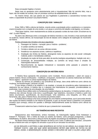 61
        Essa concepção fragiliza o homem.
        Nada mais se apresenta como absolutamente certo e inquestionável. Não há caminho feito, mas a
fazer; não há modelo de conduta, mas um processo contínuo de estabelecimento de valores.
        Ao mesmo tempo, isto que parece ser sua fragilidade é justamente a característica humana mais
nobre: a capacidade de produzir sua própria história.

                                       CONCEPÇÃO DOS “ANNALES”

         Entre 1929 e 1969 a ciência da história, vivendo ainda a pendulação entre o positivismo e o marxismo,
viverá inovações com a criação de uma revista, e um grupo e uma linha de trabalho a ela ligados, os Annales.
         “Para fazer história, virem resolutamente as costas ao passado e antes de mais vivam. Envolvam-se na
vida”. (Lucien Febvre)
         No plano das diferenças entre a concepção de história marxista e a dos Annales a mais acentuada está
na ausência, nesses últimos, da incorporação da luta de classes como categoria de explicação do movimento
da história.
         Pontos principais dos Annales e de seus seguidores:
             1. Passagem da ‘história – narração’ para a ‘história – problema’;
             2. O caráter científico da história;
             3. Contato e debate com as outras ciências sociais;
             4. Insistência nos aspectos sociais, coletivos e repetitivos;
             5. Ampliação dos limites da História, abrangendo todos os aspectos da vida social: civilização
                 material, poder e mentalidades coletivas;
             6. Ampliação da noção de fonte para além da escrita (vestígios arqueológicos, tradição oral, etc.);
             7. Construção de temporalidades múltiplas, ao contrário do tempo linear e simples da
                 historiografia tradicional;
             8. Reconhecimento da ligação indissolúvel e necessária entre passado e presente no
                 conhecimento histórico.

                                      CONCEPÇÃO DA HISTÓRIA NOVA

         A História Nova apresenta três processos como novidade: Novos problemas – põem em causa a
própria história; Novas contribuições – modificam, enriquecem, transformam os setores tradicionais da história;
Novos objetos – aparecem no campo epistemológico da história.
         “Ciência do domínio do passado e da consciência do tempo, deve ainda definir-se como ciência da
mudança, da transformação”.(Jacques Lê Goff)
         O que obriga a história a se redefinir é, de imediato, a tomada de consciência pelos historiadores do
relativismo de sua ciência. A história não é o absoluto dos historiadores do passado, providencialistas ou
positivistas, mas o produto de uma situação, de uma história.
         A História Nova reflete sobre os fundamentos epistemológicos da disciplina. A História também sofre a
influência das ciências Sociais onde reina a quantificação: rigor estatístico, reconstruir a história a partir dos
dados enumeráveis, quantificáveis, da documentação. Uma estatística, uma fotografia, um filme, uma
ferramenta, são, para a História Nova, documentos de primeira ordem.
         A História Nova esboça uma nova concepção de uma história contemporânea, que é procurada através
das noções de história imediata ou de história do presente, a qual, ao recusar reduzir o presente a um passado
incoativo (que começa), coloca em questão a definição tradicionalmente aceita da história como ciência do
passado.
         O essencial é sabermos fazer a história de que o presente tem necessidade.

                                     AS TENDÊNCIAS MAIS RECENTES

        Destacaremos dois historiadores, ambos marxistas, da historiografia inglesa: Erick Hobsbawn e
Edward P. Thompson. Têm o mérito de trazer ao cenário da história, como principal protagonista, a classe
trabalhadora. Ao fazê-lo, denunciam a obscura forma de registro da presença do trabalhador no mundo.
        No Brasil merece destaque Edgar Salvadori de Decca com a obra “O silêncio dos vencidos”, consciente
de que a história tem sido um registro do vencedor e que se há um vencedor há vencidos.

      AO SE REDUZIR A HISTÓRIA A UMA SEQÜÊNCIA DE FATOS OU DE IDÉIAS, ELA ACABA POR SE
      TORNAR ‘CHATA’, UMA VEZ QUE SERÁ NECESSÁRIO RETER UMA SÉRIE DE FATOS OU DE
      IDÉIAS; ASSIM, A MEMORIZAÇÃO ACABA SENDO O RECURSO DE QUE O ALUNO LANÇA MÃO.
 