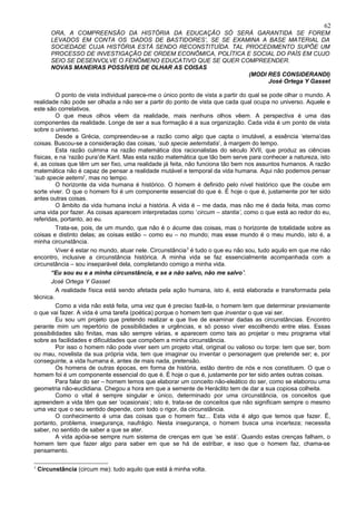 62
        ORA, A COMPREENSÃO DA HISTÓRIA DA EDUCAÇÃO SÓ SERÁ GARANTIDA SE FOREM
        LEVADOS EM CONTA OS ‘DADOS DE BASTIDORES’, SE SE EXAMINA A BASE MATERIAL DA
        SOCIEDADE CUJA HISTÓRIA ESTÁ SENDO RECONSTITUÍDA. TAL PROCEDIMENTO SUPÕE UM
        PROCESSO DE INVESTIGAÇÃO DE ORDEM ECONÔMICA, POLÍTICA E SOCIAL DO PAÍS EM CUJO
        SEIO SE DESENVOLVE O FENÔMENO EDUCATIVO QUE SE QUER COMPREENDER.
        NOVAS MANEIRAS POSSÍVEIS DE OLHAR AS COISAS
                                                               (MODI RES CONSIDERANDI)
                                                                     José Ortega Y Gasset

         O ponto de vista individual parece-me o único ponto de vista a partir do qual se pode olhar o mundo. A
realidade não pode ser olhada a não ser a partir do ponto de vista que cada qual ocupa no universo. Aquele e
este são correlativos.
         O que meus olhos vêem da realidade, mais nenhuns olhos vêem. A perspectiva é uma das
componentes da realidade. Longe de ser a sua formação é a sua organização. Cada vida é um ponto de vista
sobre o universo.
         Desde a Grécia, compreendeu-se a razão como algo que capta o imutável, a essência ‘eterna’das
coisas. Buscou-se a consideração das coisas, ‘sub specie aeternitatis’, à margem do tempo.
         Esta razão culmina na razão matemática dos racionalistas do século XVII, que produz as ciências
físicas, e na ‘razão pura’de Kant. Mas esta razão matemática que tão bem serve para conhecer a natureza, isto
é, as coisas que têm um ser fixo, uma realidade já feita, não funciona tão bem nos assuntos humanos. A razão
matemática não é capaz de pensar a realidade mutável e temporal da vida humana. Aqui não podemos pensar
‘sub specie aeterni’, mas no tempo.
         O horizonte da vida humana é histórico. O homem é definido pelo nível histórico que lhe coube em
sorte viver. O que o homem foi é um componente essencial do que é. É hoje o que é, justamente por ter sido
antes outras coisas.
         O âmbito da vida humana inclui a história. A vida é – me dada, mas não me é dada feita, mas como
uma vida por fazer. As coisas aparecem interpretadas como ‘circum – stantia’, como o que está ao redor do eu,
referidas, portanto, ao eu.
         Trata-se, pois, de um mundo, que não é o ácume das coisas, mas o horizonte de totalidade sobre as
coisas e distinto delas; as coisas estão – como eu – no mundo; mas esse mundo é o meu mundo, isto é, a
minha circunstância.
         Viver é estar no mundo, atuar nele. Circunstância 3 é tudo o que eu não sou, tudo aquilo em que me não
encontro, inclusive a circunstância histórica. A minha vida se faz essencialmente acompanhada com a
circunstância – sou inseparável dela, completando comigo a minha vida.
       “Eu sou eu e a minha circunstância, e se a não salvo, não me salvo”.
       José Ortega Y Gasset
         A realidade física está sendo afetada pela ação humana, isto é, está elaborada e transformada pela
técnica.
         Como a vida não está feita, uma vez que é preciso fazê-la, o homem tem que determinar previamente
o que vai fazer. A vida é uma tarefa (poética) porque o homem tem que inventar o que vai ser.
         Eu sou um projeto que pretendo realizar e que tive de examinar dadas as circunstâncias. Encontro
perante mim um repertório de possibilidades e urgências, e só posso viver escolhendo entre elas. Essas
possibilidades são finitas, mas são sempre várias, e aparecem como tais ao projetar o meu programa vital
sobre as facilidades e dificuldades que compõem a minha circunstância.
         Por isso o homem não pode viver sem um projeto vital, original ou valioso ou torpe: tem que ser, bom
ou mau, novelista da sua própria vida, tem que imaginar ou inventar o personagem que pretende ser; e, por
conseguinte, a vida humana é, antes de mais nada, pretensão.
         Os homens de outras épocas, em forma de história, estão dentro de nós e nos constituem. O que o
homem foi é um componente essencial do que é. É hoje o que é, justamente por ter sido antes outras coisas.
         Para falar do ser – homem temos que elaborar um conceito não-eleático do ser, como se elaborou uma
geometria não-euclidiana. Chegou a hora em que a semente de Heráclito tem de dar a sua copiosa colheita.
         Como o vital é sempre singular e único, determinado por uma circunstância, os conceitos que
apreendem a vida têm que ser ‘ocasionais’; isto é, trata-se de conceitos que não significam sempre o mesmo
uma vez que o seu sentido depende, com todo o rigor, da circunstância.
         O conhecimento é uma das coisas que o homem faz... Esta vida é algo que temos que fazer. É,
portanto, problema, insegurança, naufrágio. Nesta insegurança, o homem busca uma incerteza; necessita
saber, no sentido de saber a que se ater.
         A vida apóia-se sempre num sistema de crenças em que ‘se está’. Quando estas crenças falham, o
homem tem que fazer algo para saber em que se há de estribar, e isso que o homem faz, chama-se
pensamento.

3
    Circunstância (circum me): tudo aquilo que está à minha volta.
 