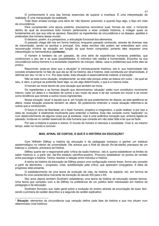 63
         O conhecimento é uma das formas essenciais de superar a incerteza. É uma interpretação da
realidade. É uma manipulação da realidade.
         Todo fazer arrasta consigo uma série de ‘não fazeres’ possíveis; e quando faço algo, o faço em vista
da circunstância.
         Para compreender uma época pretérita, precisamos reconstruir suas ‘formas de vida’, o horizonte
dentro do qual se encontrava todo homem pertencente a essa unidade histórica, e indagar quais os
fundamentos em que sua vida se apoiava. Descobrir os ingredientes da circunstância e os desejos, apetites e
pretensões dos homens desse mundo.
         O decisivo, porém, é a perspectiva, a articulação funcional dos elementos.
         O passado chega até nós em forma histórica, enquanto passado conhecido, através de diversas vias
de transmissão, sendo os escritos a principal. Ora, estes escritos não podem ser entendidos sem uma
reconstrução mínima da situação em função da qual foram compostos; portanto eles requerem uma
interpretação ou hermenêutica (contexto).
         O homem é herdeiro de um passado, de uma série de experiências humanas pretéritas, que
condicionam o seu ser e as suas possibilidades. O indivíduo não estréia a humanidade. Encontra na sua
circunstância outros homens e a sociedade (repertório de crenças, idéias, usos e problemas) que entre eles se
produz.
         Resumindo, pode-se dizer que a situação 4 é intrinsecamente histórica, isto é, sua historicidade não
consiste simplesmente no fato de que ela se dê na história; ela é historia, está constituída por dinamicidade, é
definida por seu ‘vir de’ e ‘ir a’. Por esta razão, toda situação é essencialmente instável, é transição.
         Não se está numa situação, simplesmente: se está nela porque antes se estava em outra – da qual se
saiu, é claro, e porque se pretende fazer algo, ou ser algo determinado, o que é a mesma coisa.
         O homem se move dentro de uma situação que também se move.
         Os ingredientes e as formas daquilo que denominamos ‘situação’ estão num constitutivo movimento
interno; cada um deles é o resultado de outros e seu modo de atuar e de ser consiste em mover e se mover
como tendência que remete a outros novos ingredientes.
         Nossa situação ‘atual’ é aquela que é, em função da que pretendemos ter depois; se esta apetência se
altera, nossa situação presente também se altera. Só poderemos entender a nossa situação referindo-a às
outras que a condicionam.
         O futuro é reino de liberdade; só o fazer humano, projetivo e imaginativo, o pode realizar; e por isso a
idéia de ‘evolução’ é totalmente insuficiente para entender a história. Esta não consiste numa “explicatio” ou
num desenvolvimento de alguma coisa que já existisse, mas é uma autêntica inovação que, embora ligada ao
passado, funda-se no caráter essencial da vida humana que consiste em não estar feita e ter que se fazer.
         Por isso a história é poesia e drama. O mundo do homem é natureza e sociedade. Viver é, ao mesmo
tempo, estar no mundo e conviver.

                     MAS, AFINAL DE CONTAS, O QUE É A HISTÓRIA DA EDUCAÇÃO?

         Com Wilhelm Dilthey a história da educação e da pedagogia começou a ganhar um estatuto
epistemológico no interior da universidade. Ele achava que o final do século (fin-de-siècle) precisava de um
balanço e, portanto, precisava da história.
         Dilthey queria ser o responsável pela ‘crítica da razão histórica’, isto é, queria estabelecer os limites do
saber histórico e, a partir daí, dar-lhe estatuto científico-positivo. Procurou estabelecer os pontos de contato
entre psicologia e história. Tentou resolver a relação entre indivíduo e história.
         A teoria da história da educação de Dilthey possui uma configuração menos linear, forma seu conceito
a partir de elementos – progresso, crise, autoliberação pela crítica, que aparecem conjugados. A idéia de
progresso está presente.
         O estabelecimento de uma teoria da evolução da vida, da história, da espécie, etc. em termos de
fatores foi uma característica marcante da transição do século XIX para o XX.
         Dez anos depois também Durkheim estabeleceu uma teoria da história da educação nesses termos.
Uma teoria que competiu com a de Dilthey na preferência de um público leitor interessado em história da
pedagogia e da educação.
         Durkheim formulou sua visão geral sobre a evolução do ensino através da enunciação de duas ‘leis’,
sendo a primeira de caráter descritivo e a segunda de caráter explicativo:

4
 Situação: elementos da circunstância cuja variação define cada fase da história e que nos situam num
determinado nível histórico.
 