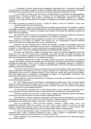 64
          1 - a educação é contínua, enquanto que a pedagogia é intermitente; isto é, a educação é permanente
em todos os povos, em todos os lugares, em todos os instantes, além de ser geral, enquanto que a pedagogia
é descontínua e só aparece de forma mais autêntica em épocas relativamente recentes da história;
          2 – a educação e os sistemas de ensino vão se complexificando e se ramificando em especializações,
acompanhando o processo civilizatório que é marcado, não exclusivamente, mas principalmente, pela
crescente divisão do trabalho, pela paulatina predominância da ‘solidariedade orgânica’ em relação à
‘mecânica’, isto é, pelas transformações que constituem a passagem da sociedade tradicional para a sociedade
moderna.
No tocante às teorias de evolução do ensino – circular em Dilthey e linear em Durkheim – houve mais
          complementariedade do que divergências.
          Dilthey defendeu a idéia de uma historiografia da educação preocupada com três temáticas: a ‘história
da situação do ensino no sistema administrativo’(privado, das comunidades ou Estado, da Igreja), a ‘história da
organização das escolas’ e a ‘história do conteúdo e dos métodos da instrução sob influências diretivas das
idéias e teorias pedagógicas’.
          Na verdade isto está em acordo com a crítica à história apegada ao meramente fatual, que esquece de
buscar as causas, ou melhor, as relações dos fenômenos, que esquece de explicá-los.
          Durkheim acrescentaria outras prioridades, em sintonia com os trabalhos de Voltaire – que no século
XVIII já pedia por uma história do cotidiano, dos costumes, etc., em contraposição à história meramente
‘política’ que descrevia as intrigas palacianas, os reis, as batalhas, etc.
          Durkheim pôs como prioridade para a história da educação o trabalho de investigação sobre que
‘carências sociais’ originaram determinado nível de ensino, a investigação sobre a origem dos ‘sistemas de
emulação’, a perquirição sobre o porquê determinadas sociedades geraram aquela metodologia de ensino
escolar e não outra, o estudo da mentalidade pedagógica de sociedades determinadas, etc.
          Além disso, para Durkheim, a história da educação deve mostrar as doutrinas pedagógicas como ‘fatos
históricos’, isto é, não como teorias para a atualidade, mas como correntes de opinião que devem ser
classificadas, comparadas e julgadas, de modo que se compreenda que são elas que revelam as diretrizes das
reformas de ensino que se efetivaram ou que poderiam se efetivar.
          A importância desmesurada da idéia do trabalho cultural como sendo um trabalho da consciência
individual, levou Dilthey a pensar a sociedade como um conjunto de mônadas psicofísicas. Esta concepção de
sociedade foi trazida para o interior da sua história da educação e da pedagogia, forçando-o a interpretar o
magistério como sacerdócio e, também, a entender as transformações como soma de esforços individuais e
cotidianos de agentes individualizados.
          É certo que, quase cem anos depois, Foucault criticou essa forma de história. Neste tipo de história, os
objetos, preexistindo às relações que de fato os forjam, aparecem num determinado momento da narrativa
historiográfica para encarnar na realidade descrita. É certo ainda que, quase meio século antes de Dilthey,
Marx tinha alertado para as tendências à naturalização dos objetos, sua absolutização, tomando-as como
tendências colaboradoras de uma história pouco confiável.
          Dilthey e Durkheim, enquanto historiadores da educação, se vinculam ao historicismo e ao positivismo
de maneiras bastante peculiares.
          Em 1874, Nietzsche escreve “Da utilidade e desvantagem da história para a vida”, cuja preocupação
central é o próprio conhecimento histórico como um dos condicionantes do homem: trata-se, então, não de
avaliar como os acontecimentos de toda ordem tensionam o homem, mas como um acontecimento específico
entra em choque com a personalidade individual:
          Em que momento é necessário ver as coisas historicamente e em que momento é necessário não as
ver historicamente? O conhecimento histórico e o esquecimento são, em algum grau, necessários à vida.
          Presente e passado são uma única e mesma coisa e, apesar de apresentarem grande diversidade,
mantêm tipos e estruturas estáveis, de valor invariável e significação idêntica.
          Para Nietzsche, os tempos modernos constrangem todos esses tipos de historiografia a se colocarem
sob os cânones da ciência. Como “ciência do vir-a-ser universal”, a história produziria uma massa desconexa e
contraditória de informações que estariam a abarrotar o intelecto do ‘homem moderno’.
          Uma vez perscrutada, a ‘alma do homem moderno’ mostraria o ‘interior caótico’, isto é, uma
subjetividade construída a partir de um pensar e um sentir sobre a cultura, portanto um pensar e um sentir
abstratos. Justamente por não ser cultura, mas um sentir e pensar sobre a cultura, a ‘cultura histórica’ seria
incapaz de colocar esta subjetividade em prol de uma transformação também comportamental.
          É a vida que deve prevalecer sobre o conhecimento e sobre a ciência, ou é o conhecimento que deve
prevalecer sobre a vida? A resposta de Nietzsche é clara: a vida é superior ao conhecimento, porque o
conhecimento que destruísse a vida destruir-se-ia no mesmo movimento.
          Dilthey e Durkheim, como pensadores na e da transição do século XIX para o XX, estão preocupados
com o ‘pensar histórico’.
 