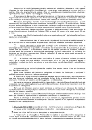 65
         Um princípio de construção historiográfica do marxismo é o de recortar, por entre as lutas e paixões
individuais, por entre as atribulações do cotidiano, etc., o que seria a essencialidade do processo histórico: a
história é feita pelos próprios homens; todavia é feita em condições determinadas (condições estruturais e
superestruturais, a base material e as ideologias e tradições).
         O segundo ponto diz respeito a uma categoria explorada por Gramsci: a problemática da hegemonia.
Hegemonia é convencimento, é persuasão: uma classe social conseguindo colocar seus interesses e aspectos
da sua concepção de mundo como universais, visando obter a adesão de vários outros segmentos sociais.
         Manacorda, de inspiração marxista, insistiu na diferenciação entre escola profissionalizante – que ele
identifica como uma proposta das classes dominantes, em especial da burguesia – e escola que une o trabalho
produtivo, a instrução intelectual, os exercícios físicos e o treinamento politécnico – que ele coloca como sendo
a original proposta marxista que deve se mostrar capaz de superar o que ele chama de ensino burguês.
         A nossa atividade no magistério (professor de história da educação brasileira) exige a abordagem de
um período muito extenso: do século XVI (Colônia - 1549) ao século XX, com um olhar para o século XXI que
se inicia.
         Ao elaborar a sua “História da educação brasileira – a organização escolar”, Maria Luisa Santos Ribeiro
faz algumas considerações:

        1.     Visão de totalidade: para se chegar a uma compreensão da organização escolar brasileira, há
que se ter uma visão do contexto social, do qual é parte e com o qual estabelece uma relação permanente;

        2.      Noções sobre estrutura social: para se chegar a uma compreensão do fenômeno social da
‘organização escolar brasileira’ há que se ter em mente ser ele um dos elementos de superestrutura que, em
unidade com seu contrário – a infra-estrutura (modo do ser humano produzir sua existência), formam a
estrutura social. As mudanças na infra-estrutura pressionarão, de forma determinante, as mudanças nos
elementos que compõem a superestrutura (idéias e instituições). E esta age sobre aquela ao retardar ou
acelerar o processo de mudança.

        3.       A mudança e as suas causas : a contradição é a causa primeira da mudança; contradição
interior, isto é, aquela que cada elemento comporta dentro de si. No caso da organização escolar, a
contradição é resultado de ela ter que atender a uma determinada clientela (quantidade) e atendê-la bem
(qualidade).

        O pressuposto é que a organização escolar brasileira deve atender a todos. E que tem que atender
bem. Mas não tem atendido!
        Maria Luisa considera dois elementos mediadores na solução da contradição – quantidade X
qualidade: os recursos financeiros e a teoria educacional.
        É assim que, no estudo da ‘organização escolar brasileira’, atentando-se para sua contradição interna e
para seus elementos mediadores, parte da constatação do fato de ter a sociedade brasileira, desde sua
origem, uma vinculação com o sistema econômico, político e social capitalista.
        Apresenta-se como uma sociedade periférica (dependente) e não central (hegemônica), não tendo, até
nossos dias, superado a dominação externa, a submissão dos interesses da população brasileira em favor dos
da população de outros países.
        Para que tais interesses externos sejam atendidos se contrapõem os interesses da maioria da
população aos de uma minoria privilegiada: os recursos financeiros necessários à satisfação das necessidades
escolares não estarão à disposição.
        Por outro lado, a teoria educacional fica comprometida pelo fenômeno de transplante cultural que nada
mais é que o reflexo, na superestrutura, da dependência caracterizada na infra-estrutura.
        Quanto a este traço de dependência tem-se que assinalar que, vagarosamente, processa-se uma
tomada de consciência do fenômeno de dominação e a conquista paulatina de sua superação. A dependência
gera seu contrário – a independência.


    1. BRASIL (de 1500 a 1530): expansão comercial – marítima européia e, nesse contexto, a chegada dos
        europeus; caráter inicial da formação econômica brasileira - a extração do pau-brasil;

    2. Brasil (de 1530 a 1640): o início da agricultura e as atividades acessórias.
        A “descoberta” e a colonização da América são um capítulo da expansão marítima dos países da
Europa, depois do século XV. Derivam do desenvolvimento do comércio continental europeu que até o século
XIV é quase unicamente terrestre e limitado, por via marítima, a uma navegação costeira e de cabotagem.
 