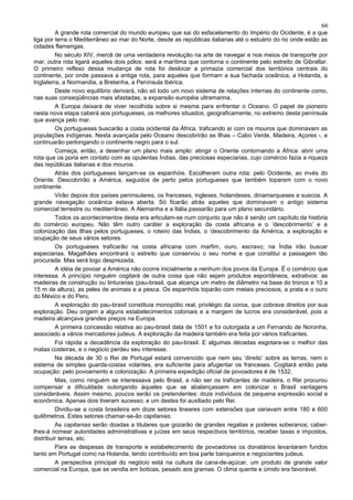 66
         A grande rota comercial do mundo europeu que sai do esfacelamento do Império do Ocidente, é a que
liga por terra o Mediterrâneo ao mar do Norte, desde as repúblicas italianas até o estuário do rio onde estão as
cidades flamengas.
         No século XIV, mercê de uma verdadeira revolução na arte de navegar e nos meios de transporte por
mar, outra rota ligará aqueles dois pólos: será a marítima que contorna o continente pelo estreito de Gibraltar.
O primeiro reflexo dessa mudança de rota foi deslocar a primazia comercial dos territórios centrais do
continente, por onde passava a antiga rota, para aqueles que formam a sua fachada oceânica, a Holanda, a
Inglaterra, a Normandia, a Bretanha, a Península Ibérica.
         Deste novo equilíbrio derivará, não só todo um novo sistema de relações internas do continente como,
nas suas conseqüências mais afastadas, a expansão européia ultramarina.
         A Europa deixará de viver recolhida sobre si mesma para enfrentar o Oceano. O papel de pioneiro
nesta nova etapa caberá aos portugueses, os melhores situados, geograficamente, no extremo desta península
que avança pelo mar.
         Os portugueses buscarão a costa ocidental da África, traficando aí com os mouros que dominavam as
populações indígenas. Nesta avançada pelo Oceano descobrirão as Ilhas – Cabo Verde, Madeira, Açores -, e
continuarão perlongando o continente negro para o sul.
         Começa, então, a desenhar um plano mais amplo: atingir o Oriente contornando a África: abrir uma
rota que os poria em contato com as opulentas Índias, das preciosas especiarias, cujo comércio fazia a riqueza
das repúblicas italianas e dos mouros.
         Atrás dos portugueses lançam-se os espanhóis. Escolheram outra rota: pelo Ocidente, ao invés do
Oriente. Descobrirão a América, seguidos de perto pelos portugueses que também toparam com o novo
continente.
         Virão depois dos países peninsulares, os franceses, ingleses, holandeses, dinamarqueses e suecos. A
grande navegação oceânica estava aberta. Só ficarão atrás aqueles que dominavam o antigo sistema
comercial terrestre ou mediterrâneo. A Alemanha e a Itália passarão para um plano secundário.
         Todos os acontecimentos desta era articulam-se num conjunto que não é senão um capítulo da história
do comércio europeu. Não têm outro caráter a exploração da costa africana e o ‘descobrimento’ e a
colonização das Ilhas pelos portugueses, o roteiro das Índias, o ‘descobrimento da América, a exploração e
ocupação de seus vários setores.
         Os portugueses traficarão na costa africana com marfim, ouro, escravo; na Índia irão buscar
especiarias. Magalhães encontrará o estreito que conservou o seu nome e que constitui a passagem tão
procurada. Mas será logo desprezada.
         A idéia de povoar a América não ocorre inicialmente a nenhum dos povos da Europa. É o comércio que
interessa. A princípio ninguém cogitará de outra coisa que não sejam produtos espontâneos, extrativos: as
madeiras de construção ou tinturarias (pau-brasil, que alcança um metro de diâmetro na base do tronco e 10 a
15 m de altura), as peles de animais e a pesca. Os espanhóis toparão com metais preciosos, a prata e o ouro
do México e do Peru.
         A exploração do pau-brasil constituía monopólio real, privilégio da coroa, que cobrava direitos por sua
exploração. Deu origem a alguns estabelecimentos coloniais e a margem de lucros era considerável, pois a
madeira alcançava grandes preços na Europa.
         A primeira concessão relativa ao pau-brasil data de 1501 e foi outorgada a um Fernando de Noronha,
associado a vários mercadores judeus. A exploração da madeira também era feita por vários traficantes.
         Foi rápida a decadência da exploração do pau-brasil. E algumas décadas esgotara-se o melhor das
matas costeiras, e o negócio perdeu seu interesse.
         Na década de 30 o Rei de Portugal estará convencido que nem seu ‘direito’ sobre as terras, nem o
sistema de simples guarda-costas volantes, era suficiente para afugentar os franceses. Cogitará então pela
ocupação: pelo povoamento e colonização. A primeira expedição oficial de povoadores é de 1532.
         Mas, como ninguém se interessava pelo Brasil, a não ser os traficantes de madeira, o Rei procurou
compensar a dificuldade outorgando àqueles que se abalançassem em colonizar o Brasil vantagens
consideráveis. Assim mesmo, poucos serão os pretendentes: doze indivíduos de pequena expressão social e
econômica. Apenas dois tiveram sucesso; e um destes foi auxiliado pelo Rei.
         Dividiu-se a costa brasileira em doze setores lineares com extensões que variavam entre 180 e 600
quilômetros. Estes setores chamar-se-ão capitanias.
         As capitanias serão doadas a titulares que gozarão de grandes regalias e poderes soberanos; caber-
lhes-á nomear autoridades administrativas e juízes em seus respectivos territórios, receber taxas e impostos,
distribuir terras, etc.
         Para as despesas de transporte e estabelecimento de povoadores os donatários levantaram fundos
tanto em Portugal como na Holanda, tendo contribuído em boa parte banqueiros e negociantes judeus.
         A perspectiva principal do negócio está na cultura da cana-de-açúcar, um produto de grande valor
comercial na Europa, que se vendia em boticas, pesado aos gramas. O clima quente e úmido era favorável.
 