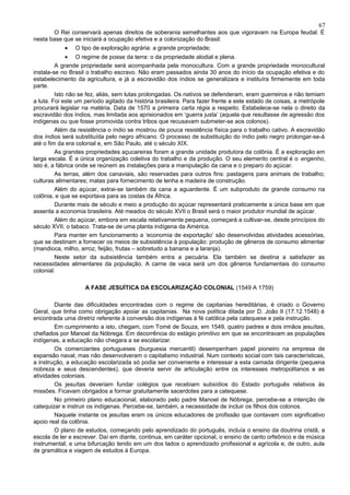 67
       O Rei conservará apenas direitos de soberania semelhantes aos que vigoravam na Europa feudal. É
nesta base que se iniciará a ocupação efetiva e a colonização do Brasil:
            •   O tipo de exploração agrária: a grande propriedade;
              • O regime de posse da terra: o da propriedade alodial e plena.
         A grande propriedade será acompanhada pela monocultura. Com a grande propriedade monocultural
instala-se no Brasil o trabalho escravo. Não eram passados ainda 30 anos do início da ocupação efetiva e do
estabelecimento da agricultura, e já a escravidão dos índios se generalizara e instituíra firmemente em toda
parte.
         Isto não se fez, aliás, sem lutas prolongadas. Os nativos se defenderam, eram guerreiros e não temiam
a luta. Foi este um período agitado da história brasileira. Para fazer frente a este estado de coisas, a metrópole
procurará legislar na matéria. Data de 1570 a primeira carta régia a respeito. Estabelece-se nela o direito da
escravidão dos índios, mas limitada aos aprisionados em ‘guerra justa’ (aquela que resultasse de agressão dos
indígenas ou que fosse promovida contra tribos que recusavam submeter-se aos colonos).
         Além da resistência o índio se mostrou de pouca resistência física para o trabalho cativo. A escravidão
dos índios será substituída pelo negro africano. O processo de substituição do índio pelo negro prolongar-se-á
até o fim da era colonial e, em São Paulo, até o século XIX.
         As grandes propriedades açucareiras foram a grande unidade produtora da colônia. É a exploração em
larga escala. É a única organização coletiva do trabalho e da produção. O seu elemento central é o engenho,
isto é, a fábrica onde se reúnem as instalações para a manipulação da cana e o preparo do açúcar.
         As terras, além dos canaviais, são reservadas para outros fins: pastagens para animais de trabalho;
culturas alimentares; matas para fornecimento de lenha e madeira de construção.
         Além do açúcar, extrai-se também da cana a aguardente. É um subproduto de grande consumo na
colônia, e que se exportava para as costas da África.
         Durante mais de século e meio a produção do açúcar representará praticamente a única base em que
assenta a economia brasileira. Até meados do século XVII o Brasil será o maior produtor mundial de açúcar.
         Além do açúcar, embora em escala relativamente pequena, começará a cultivar-se, desde princípios do
século XVII, o tabaco. Trata-se de uma planta indígena da América.
         Para manter em funcionamento a ‘economia de exportação’ são desenvolvidas atividades acessórias,
que se destinam a fornecer os meios de subsistência à população: produção de gêneros de consumo alimentar
(mandioca, milho, arroz, feijão, frutas – sobretudo a banana e a laranja).
         Neste setor da subsistência também entra a pecuária. Ela também se destina a satisfazer as
necessidades alimentares da população. A carne de vaca será um dos gêneros fundamentais do consumo
colonial.

                    A FASE JESUÍTICA DA ESCOLARIZAÇÃO COLONIAL (1549 A 1759)

        Diante das dificuldades encontradas com o regime de capitanias hereditárias, é criado o Governo
Geral, que tinha como obrigação apoiar as capitanias. Na nova política ditada por D. João II (17.12.1548) é
encontrada uma diretriz referente à conversão dos indígenas à fé católica pela catequese e pela instrução.
        Em cumprimento a isto, chegam, com Tomé de Souza, em 1549, quatro padres e dois irmãos jesuítas,
chefiados por Manoel da Nóbrega. Em decorrência do estágio primitivo em que se encontravam as populações
indígenas, a educação não chegara a se escolarizar.
        Os comerciantes portugueses (burguesia mercantil) desempenham papel pioneiro na empresa de
expansão naval, mas não desenvolveram o capitalismo industrial. Num contexto social com tais características,
a instrução, a educação escolarizada só podia ser conveniente e interessar a esta camada dirigente (pequena
nobreza e seus descendentes), que deveria servir de articulação entre os interesses metropolitanos e as
atividades coloniais.
        Os jesuítas deveriam fundar colégios que recebiam subsídios do Estado português relativos às
missões. Ficavam obrigados a formar gratuitamente sacerdotes para a catequese.
        No primeiro plano educacional, elaborado pelo padre Manoel de Nóbrega, percebe-se a intenção de
catequizar e instruir os indígenas. Percebe-se, também, a necessidade de incluir os filhos dos colonos.
        Naquele instante os jesuítas eram os únicos educadores de profissão que contavam com significativo
apoio real da colônia.
        O plano de estudos, começando pelo aprendizado do português, incluía o ensino da doutrina cristã, a
escola de ler e escrever. Daí em diante, continua, em caráter opcional, o ensino de canto orfeônico e de música
instrumental, e uma bifurcação tendo em um dos lados o aprendizado profissional e agrícola e, de outro, aula
de gramática e viagem de estudos à Europa.
 