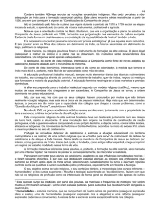 68
          Contava também Nóbrega recrutar as vocações sacerdotais indígenas. Mas cedo percebeu a não-
adequação do índio para a formação sacerdotal católica. Este plano encontra sérias resistências a partir de
1556, ano em que começam a vigorar as “Constituições da Companhia de Jesus”.
          Isto é constatado pelo fato de o plano que vigora durante o período de 1570 a 1759 excluir as etapas
iniciais de estudo, o aprendizado do canto, da música instrumental, profissional e agrícola.
          Nota-se que a orientação contida no Ratio Studiorum, que era a organização e plano de estudos da
Companhia de Jesus publicado em 1599, concentra sua programação nos elementos da cultura européia.
Evidencia desta forma um desinteresse ou a constatação da impossibilidade de ‘instruir’ também o índio.
          Era necessário concentrar pessoal e recursos em ‘pontos estratégicos’, já que aqueles eram reduzidos.
E tais ‘pontos’ eram os filhos dos colonos em detrimento do índio, os futuros sacerdotes em detrimento do
leigo, justificam os religiosos.
          Desta maneira, os colégios jesuíticos foram o instrumento de formação da elite colonial. O plano legal
(catequisar e instruir os índios) e o plano real se distanciam. Os instruídos serão descendentes dos
colonizadores. Os indígenas serão apenas catequizados.
          A catequese, do ponto de vista religioso, interessava à Companhia como fonte de novos adeptos do
catolicismo, bastante abalado com o movimento de Reforma.
          Do ponto de vista econômico, interessava tanto a ela como ao colonizador, à medida que tornava o
índio mais dócil e, portanto, mais fácil de ser aproveitado como mão-de-obra.
          A educação profissional (trabalho manual), sempre muito elementar diante das técnicas rudimentares
de trabalho, era conseguida através do convívio, no ambiente de trabalho, quer de índios, negros ou mestiços
que formavam a maioria da população colonial. A educação feminina restringia-se a boas maneiras e prendas
domésticas.
          A elite era preparada para o trabalho intelectual segundo um modelo religioso (católico), mesmo que
muitos de seus membros não chegassem a ser sacerdotes. A Companhia de Jesus se tornou a ordem
dominante no campo educacional.
          Isto, por sua vez, fez com que os seus colégios fossem procurados por muitos que não tinham
realmente vocação religiosa, mas esta era a única via de preparo intelectual. Haja vista que, em determinadas
épocas, a procura era tão maior que a capacidade dos colégios que chegou a causar problemas, como a
“Questão dos Moços Pardos”5, resolvida em 1689.
          No século XVII, os graus acadêmicos obtidos nessas escolas eram, juntamente com a propriedade de
terra e escravos, critérios importantes de classificação social.
          Este componente religioso da elite colonial brasileira deve ser destacado juntamente com seu desejo
de lucro fácil, rápido e abundante. E esta vinculação tem origens na história da constituição da nação
portuguesa, onde o guerreiro estava conquistando o seu próprio território, e depois outros, contra infiéis árabes,
africanos e indígenas. Os movimentos de Reforma e Contra-Reforma, ocorridos no início do século XVI, criam
o mesmo problema no seio do cristianismo.
          Portugal se considera defensor do catolicismo e estimula a atuação educacional (no território
metropolitano e na colônia) de uma ordem religiosa que se constitui para servir de instrumento de defesa do
catolicismo e de ataque a toda heresia. Nesta tarefa os membros da Companhia de Jesus se dedicam por
interiro, como guerreiros de Cristo. Inácio de Loyola, o fundador, como antigo militar espanhol, chega a imprimir
um regime de trabalho modelado nessa forma de vida.
          A formação intelectual oferecida pelos jesuítas, e, portanto, a formação da elite colonial, será marcada
por uma intensa ‘rigidez’ na maneira de pensar e, conseqüentemente, de interpretar a realidade.
          Planejaram converter seus alunos ao catolicismo, afastando-os das influências consideradas nocivas –
e foram bastante eficientes. É por isso que dedicavam especial atenção ao preparo dos professores (que
somente se tornam aptos após os trinta anos), selecionavam cuidadosamente os livros e exerciam rigoroso
controle sobre as questões a serem suscitadas pelos professores, especialmente em filosofia e teologia.
          O seu objetivo acima de tudo religioso, o seu conteúdo literário, a metodologia (dos cursos inferiores –
humanidades6, e dos cursos superiores - filosofia e teologia) subordinada ao ‘escolasticismo’, faziam com que
não só os religiosos de profissão como os intelectuais de forma geral se afastassem não apenas de outras

5
  Esta questão surge da proibição, por parte dos jesuítas, da matrícula e freqüência de mestiços “por serem
muitos e provocarem arruaças”. Como eram escolas públicas, pelos subsídios que recebiam foram obrigados a
readmiti-los.
6
  Humanidades – estudos menores, que se compunham de quatro séries de gramática (assegurar expressão
clara e exata), uma de humanidades (assegurar expressão rica e elegante) e uma retórica (assegurar
expressão poderosa e convincente). A escola de ler e escrever existia excepcionalmente nos colégios.
 