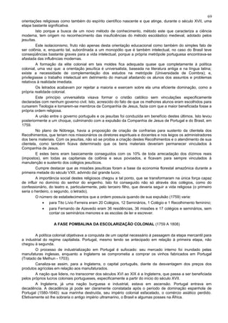 69
orientações religiosas como também do espírito científico nascente e que atinge, durante o século XVII, uma
etapa bastante significativa.
         Isto porque a busca de um novo método de conhecimento, método este que caracteriza a ciência
moderna, tem origem no reconhecimento das insuficiências do método escolástico medieval, adotado pelos
jesuítas.
         Este isolacionismo, fruto não apenas desta orientação educacional como também do simples fato de
ser colônia, e, enquanto tal, subordinada a um monopólio que é também intelectual, no caso do Brasil teve
conseqüências bastante graves para a vida intelectual, porque a própria metrópole portuguesa encontrava-se
afastada das influências modernas.
         A formação da elite colonial em tais moldes fica adequada quase que completamente à política
colonial, uma vez que: a orientação jesuítica é universalista, baseada na literatura antiga e na língua latina;
existe a necessidade de complementação dos estudos na metrópole (Universidade de Coimbra); e,
privilegiasse o trabalho intelectual em detrimento do manual afastando os alunos dos assuntos e problemas
relativos à realidade imediata.
         Os letrados acabavam por rejeitar a maioria e exercem sobre ela uma eficiente dominação, como a
própria realidade colonial.
         Este princípio universalista visava formar o cristão católico sem vinculações especificamente
declaradas com nenhum governo civil. Isto, acrescido do fato de que os melhores alunos eram escolhidos para
cursarem Teologia e tornarem-se membros da Companhia de Jesus, fazia com que a maior beneficiada fosse a
própria ordem religiosa.
         A união entre o governo português e os jesuítas foi conduzida em benefício destes últimos. Isto levou
posteriormente a um choque, culminando com a expulsão da Companhia de Jesus de Portugal e do Brasil, em
1759.
         No plano de Nóbrega, havia a proposição de criação de confrarias para sustento da clientela dos
Recolhimentos, que teriam nos missionários os diretores espirituais e docentes e nos leigos os administradores
dos bens materiais. Com os jesuítas, não só se proibia a criação destes Recolhimentos e o atendimento de sua
clientela, como também ficava determinado que os bens materiais deveriam permanecer vinculados à
Companhia de Jesus.
         E estes bens eram basicamente conseguidos com os 10% de toda arrecadação dos dízimos reais
(impostos), em todas as capitanias da colônia e seus povoados, e ficavam para sempre vinculados à
manutenção e sustento dos colégios jesuíticos.
         Cumpre destacar que as missões jesuíticas foram a base da economia florestal amazônica durante a
primeira metade do século VXII, advindo daí grande lucro.
         A importância social destes religiosos chegou a tal ponto, que se transformaram na única força capaz
de influir no domínio do senhor do engenho. Isto foi conseguido não só através dos colégios, como do
confessionário, do teatro e, particularmente, pelo terceiro filho, que deveria seguir a vida religiosa (o primeiro
seria o herdeiro, o segundo, o letrado).
         O número de estabelecimentos que a ordem possuía quando de sua expulsão (1759) varia:
            •   para Tito Lívio Ferreira eram 20 Colégios, 12 Seminários, 1 Colégio e 1 Recolhimento feminino;
            •   para Fernando de Azevedo eram 36 residências, 36 missões e 17 colégios e seminários, sem
                contar os seminários menores e as escolas de ler e escrever.

                   A FASE POMBALINA DA ESCOLARIZAÇÃO COLONIAL (1759 A 1808)

        A política colonial objetivava a conquista de um capital necessário à passagem da etapa mercantil para
a industrial do regime capitalista. Portugal, mesmo tendo se antecipado em relação à primeira etapa, não
chegou à segunda.
        O processo de industrialização em Portugal é sufocado: seu mercado interno foi inundado pelas
manufaturas inglesas, enquanto a Inglaterra se comprometia a comprar os vinhos fabricados em Portugal
(Tratado de Methun - 1703).
        Canaliza-se assim, para a Inglaterra, o capital português, diante da desvantagem dos preços dos
produtos agrícolas em relação aos manufaturados.
        A nação que lidera, no transcorrer dos séculos XVI ao XIX é a Inglaterra, que passa a ser beneficiada
pelos próprios lucros coloniais portugueses, especificamente a partir do início do século XVII.
        A Inglaterra, já uma nação burguesa e industrial, estava em ascensão. Portugal entrava em
decadência. A decadência já pode ser claramente constatada após o período de dominação espanhola de
Portugal (1580-1640): sua marinha destruída, seu império colonial esfacelado, o comércio asiático perdido.
Efetivamente só lhe sobraria o antigo império ultramarino, o Brasil e algumas posses na África.
 