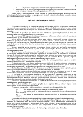 7
              b)        Um processo interpessoal é transformado num processo intrapessoal.
         c)   A transformação de um processo interpessoal num processo intrapessoal é o resultado de uma
              longa série de eventos ocorridos ao longo do desenvolvimento.
        Sendo assim, a internalização de formas culturais de comportamento envolve a reconstrução da
atividade psicológica tendo como base as operações com signos. E essa internalização das atividades sociais
que caracteriza a psicologia humana.

                                  CAPÍTULO 5: PROBLEMAS DE MÉTODO



         Com relação aos métodos de investigação e análise em psicologia, todos os experimentos baseiam-se
numa estrutura chamada estímulo-resposta. A essência da experimentação é evocar o fenômeno em estudo
de maneira artificial e estudar as variações nas respostas que ocorrem em relação às várias mudanças nos
estímulos.
         As escolas da psicologia que fazem uso desse método de experimentação confiam, é claro, em
interpretações do tipo estímulo-resposta do comportamento.
         Em meados de 1880 a psicologia introspectiva passou a utilizar essa estrutura estímulo-resposta, e
teve suas raízes no solo firme das ciências naturais.
         Wund, teórico das teorias subjetivas, utilizou esse método experimental, embora tratasse dos
fenômenos psicológicos mais simples, ligados a agentes externos. Sendo assim, ele relatava as
manifestações internas através das manifestações externas. Além disso, Wund acreditava que o estímulo e a
resposta tinham a função única de criar uma estrutura na qual poderiam ser estudados os processos
psicológicos.
         Já para Vygotsky aponta limitações na aplicação desse método, pois as funções psicológicas
superiores não podiam ser estudadas a partir de tal experimentação. Abrange somente as funções
psicológicas elementares.
         É diante dessas constatações que Vygotsky propõe uma nova metodologia em que o elemento-chave
é o contraste estabelecido pelas abordagens naturalísticas e dialética para a compreensão da história
humana. O elemento-chave então passa a ser a influência que a natureza tem sobre o homem, que por sua
vez, também age sobre a natureza criando condições para sua existência. Assim é possível, segundo
Vygotsky estudar e interpretar as funções psicológicas superiores do homem.
         Se a estrutura da experimentação é outra, a análise das funções psicológicas superiores também
necessita de reformulações e respeitam três princípios.
         Análise de processos e não objetos: analisar processos é diferente de analisar objetos. A psicologia do
desenvolvimento e não a psicologia experimental é que passa a fornecer dados para esse tipo de analise. A
tarefa básica da pesquisa é a reconstrução de cada estágio no desenvolvimento do processo.
         Explicação versus descrição: A análise deve deixar de ser descritiva e passar a ser explicativa, pois a
descrição não revela as relações dinâmicas – causas reais subjacentes ao fenômeno.
         Essa análise propõe revelar as relações e a essência dos fenômenos psicológicos ao invés de suas
características perceptíveis, embora as manifestações externas não sejam ignoradas na análise.
         O problema do “comportamento fossilizado” por “comportamento fossilizado” entende-se ser os
processos psicológicos automatizados ou mecanizados, que são de origem remota e vão sendo repetidos até
tornarem-se mecanizados. Perderam assim sua aparência original, sendo difícil discorrer sobre sua natureza
interna. Como exemplo pode-se citar a atenção voluntária e involuntária.
         Resumindo, é preciso concentrar-se não no produto do desenvolvimento, mas no próprio processo de
estabelecimento das formas superiores.
         Esse método dialético de pesquisa propõe como requisito básico, estudar alguma coisa
historicamente, ou seja, no processo de mudança.
         Finalizando essa questão, o objetivo e os fatores essenciais da análise psicológica são:
              1 -         uma análise do processo em oposição a uma análise do objeto;
              2 -         uma análise revela as relações dinâmicas ou causais, isto é, uma análise explicativa
              e não descritiva;
              3 -         uma análise do desenvolvimento que reconstrói todos os pontos da origem de uma
              estrutura.
        O resultado disso é uma forma qualitativamente nova que aparece no processo de desenvolvimento.
        Para ilustrar as abordagens contrastantes da análise psicológica, Vygotsky propõe duas análises
diferentes de uma mesma tarefa. Ao colocar um indivíduo frente a um ou mais estímulos observa-se que
ocorre uma resposta simples com a apresentação de um único estímulo e uma resposta complexa com a
apresentação de vários estímulos. Isso pressupõe que a complexidade da tarefa é idêntica à complexidade da
resposta interna do sujeito.
        Existem porém algumas teorias como a de Titchener que contradizem essas afirmações.
 