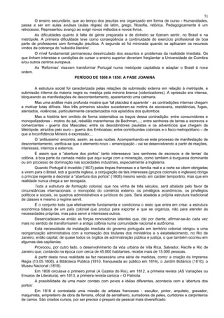 71
        O ensino secundário, que ao tempo dos jesuítas era organizado em forma de curso - Humanidades,
passa a ser em aulas avulsas (aulas régias) de latim, grego, filosofia, retórica. Pedagogicamente é um
retrocesso. Representou avanço ao exigir novos métodos e novos livros.
        As dificuldades quanto à falta de gente preparada e de dinheiro se fizeram sentir, no Brasil e na
metrópole. A primeira dificuldade teve como conseqüência a continuidade do exercício profissional de boa
parte de professores com formação jesuítica. A segunda só foi minorada quando se aplicaram os recursos
vindos da cobrança do ‘subsídio literário’.
        O nível fundamental permaneceu desvinculado dos assuntos e problemas da realidade imediata. Os
que tinham interesse e condições de cursar o ensino superior deveriam freqüentar a Universidade de Coimbra
e/ou outros centros europeus.
        As ‘Reformas’ visavam transformar Portugal numa metrópole capitalista e adaptar o Brasil à nova
ordem.
                               PERÍODO DE 1808 A 1850: A FASE JOANINA

         A estrutura social foi caracterizada pelas relações de submissão externa em relação à metrópole, e
submissão interna da maioria negra ou mestiça pela minoria branca (colonizadores). A opressão era intensa,
bloqueando as manifestações de descontentamento, aparentando uma calmaria.
         Mas uma análise mais profunda mostra que ‘tal placidez é aparente’ - as contradições internas chegam
a motivar lutas difíceis. Nos três primeiros séculos sucederam-se motins da escravaria, resistências, fugas,
atentados, violências, particularmente caracterizados nos episódios dos quilombos.
         Mas a história tem omitido de forma sistemática os traços dessa contradição: entre consumidores e
monopolizadores - motins do sal, rebelião maranhense de Bechman,...; entre senhores de terras e escravos e
comerciantes - guerra dos Mascates; entre os descobridores paulistas e os adventícios que chegam da
Metrópole, atraídos pelo ouro – guerra dos Emboabas; entre contribuintes coloniais e o fisco metropolitano – de
que a Inconfidência Mineira é expressão;...
         O ‘antilusismo’ encontra, assim, as suas razões. Acompanhando-se este processo de manifestação de
descontentamento, verifica-se que o elemento novo – emancipação - vai se desenvolvendo a partir de reações,
interesses, internos e externos.
         É assim que a “abertura dos portos” tanto interessava ‘aos senhores de escravos e de terras’ da
colônia, à boa parte da camada média que aqui surge com a mineração, como também à burguesia dominante
ou em processo de dominação nas sociedades industriais, especialmente a Inglaterra.
         Quando Portugal é invadido (1807) pelas tropas francesas e a família real e a corte se vêem obrigadas
a virem para o Brasil, sob a guarda inglesa, a conjugação de tais interesses (grupos coloniais e ingleses) obriga
o príncipe regente a decretar a “abertura dos portos” (1808) mesmo sendo em caráter temporário, mas que em
realidade nunca chega a ser revogada.
         Toda a estrutura de formação colonial, que nos vinha de três séculos, será abalada pelo favor de
circunstâncias internacionais: o monopólio do comércio externo, os privilégios econômicos, os privilégios
políticos e sociais, os quadros administrativos e jurídicos do país. Será abalada a própria estrutura tradicional
de classes e mesmo o regime servil.
         É o conjunto todo que efetivamente fundamenta e condiciona o resto que entra em crise: a estrutura
econômica básica de um país colonial que produz para exportar e que se organiza, não para atender às
necessidades próprias, mas para servir a interesses outros.
         Desencadeiam-se então as forças renovadoras latentes que, daí por diante, afirmar-se-ão cada vez
mais no sentido de transformarem a antiga colônia numa comunidade nacional e autônoma.
         Esta necessidade de instalação imediata do governo português em território colonial obrigou a uma
reorganização administrativa com a nomeação dos titulares dos ministérios e o estabelecimento, no Rio de
Janeiro, então capital, de quase todos os órgãos de administração pública e justiça, o que também ocorreu em
algumas das capitanias.
         Provocou, por outro lado, o desenvolvimento da vida urbana de Vila Rica, Salvador, Recife e Rio de
Janeiro que, contando na época com cerca de 45.000 habitantes, recebe mais de 15.000 pessoas.
         A partir desta nova realidade se fez necessária uma série de medidas, como: a criação da Imprensa
Régia (13.05.1808), a Biblioteca Pública (1810, franqueada ao público em 1814), o Jardim Botânico (1810), o
Museu Nacional (1818).
         Em 1808 circulava o primeiro jornal (A Gazeta do Rio), em 1812, a primeira revista (AS Variações ou
Ensaios de Literatura), em 1813, a primeira revista carioca – O Patriota.
         A possibilidade de uma maior contato com povos e idéias diferentes, acontecia com a ‘abertura dos
portos’.
         Em 1816 é contratada uma missão de artistas franceses - escultor, pintor, arquiteto, gravador,
maquinista, empreiteiro de obra de ferraria, oficial de serralheiro, surradores de peles, curtidores e carpinteiros
de carros. São criados cursos, por ser preciso o preparo de pessoal mais diversificado.
 