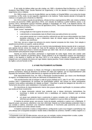 72
         É em razão da defesa militar que são criadas, em 1808, a Academia Real da Marinha e, em 1818, a
Academia Real Militar (hoje, Escola Nacional de Engenharia), a fim de atender à formação de oficiais e
engenheiros civis e militares.
         Em 1808 é criado o curso de cirurgia (Bahia), que se instalou no Hospital Militar, e os cursos de cirurgia
e anatomia, no Rio, onde, no ano seguinte, organiza-se o de medicina. Todos visando atender à formação de
médicos e cirurgiões para o Exército e a Marinha.
         Em 1812 é criada a escola de serralheiros, oficiais de lima e espingardeiros (MG); são criados na Bahia
os cursos de economia (1808); agricultura (1812), com estudos de botânica e jardim botânico anexo; o de
química (1817), abrangendo química industrial, geologia e mineralogia; em 1818, o de desenho técnico. No
Rio, o laboratório de química (1812) e o curso de agricultura (1814). Tais cursos deveriam formar técnicos em
economia, agricultura e indústria.
         Estes ‘cursos’7 representam:
            •   a inauguração do nível superior de ensino no Brasil,
            •   o atendimento a necessidades reais do Brasil (coisa que pela primeira vez ocorria),
            •  uma ruptura parcial com o ensino jesuítico colonial (já que não houve reformulações nos níveis
               escolares anteriores e que o tratamento dado ao estudo seguia padrões mais literários,
               retóricos, que científicos).
        Com isso, tem-se a origem da estrutura do ensino imperial composta de três níveis. Com relação à
seqüência do primário ao superior, pode-se afirmar:
        Quanto ao primário: continua sendo um nível de instrumentalização técnica (escola de ler e escrever),
pois apenas tem-se notícia da criação de ‘mais de 60 cadeiras de primeiras letras’; tem sua importância
aumentada à medida que cresce o número de pessoas que vêem nele, não só um preparo para o secundário
como também para pequenos cargos burocráticos;
        Quanto ao ensino secundário: permanece a organização de aulas régias, tendo sido criadas ‘pelo
menos umas 20 cadeiras de gramática latina’. Essas cadeiras e as de matemática superior em Pernambuco
(1809), a de desenho e história em Vila Rica (1817) e a de retórica e filosofia em Paracatu-MG (1821),
integram-se a um conteúdo de ensino em vigor desde a época jesuítica. Foram criadas também duas cadeiras
de inglês e uma de francês no Rio.

                                   2. A FASE POLITICAMENTE AUTÔNOMA

         Enquanto isto se passava no Brasil, em Portugal o descontentamento da população com relação
governo aumentava, diante do abandono do território em mãos dos ingleses, que se responsabilizaram pela
expulsão dos franceses (1809) e pela demora no regresso da família real e da corte.
         Este descontentamento leva, em 1820, à Revolução Constitucionalista, que visava uma liberalização
do regime, um fortalecimento das cortes em detrimento do absolutismo real.
         Tais acontecimentos não só obrigam a volta do grupo chefiado por D. João VI, em 1821, como também
contribui para o aceleramento do processo de emancipação política. Isto porque as cortes portuguesas
insistiam numa política colonialista em relação ao Brasil – impunham a perda da categoria de vice-reino e o
‘fechamento dos portos’, para restabelecer o monopólio comercial.
         Em decorrência do descontentamento interno dois grupos adquirem significação no processo político
que acaba por levar à autonomia:
            •   a classe dominante colonial (que pretende que a classe dominante metropolitana lhe
                reconheça o direito ao comércio livre e estabeleça um sistema tributário que a ambas
                satisfaça);
            •  um grupo que pretende levar a autonomia à ruptura completa com a Metrópole (admitindo
               reformas que atenuem a contradição com a Inglaterra no que se refere ao trabalho).
       A maioria do primeiro grupo, aos poucos, muda de posição, aceitando a ruptura com a Metrópole. O
segundo grupo, aos poucos, abandona o seu teor reformista. Quando as Cortes lisboetas pretendem impor a
sua vontade à colônia, encontram uma irredutível resistência. O movimento pela autonomia une a classe
dominante colonial e as outras classes sociais.
       O Império empreende e realiza a Independência, configurando o país à sua imagem e semelhança: faz
uma aliança com a burguesia européia e recebe desta a liberdade de comércio; mantêm o tráfico negreiro e o

7
 A Expressão curso não dá idéia precisa, uma vez que, em verdade, muitos correspondiam a aulas, e pelas
condições: organização isolada e preocupação basicamente profissionalizante.
 