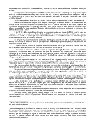 73
trabalho escravo (resistindo à pressão externa); resiste a qualquer alteração interna, realizando alterações
formais.
          Conseguida a autonomia política em 1822, se fazia necessária uma Constituição. A burguesia européia
envia um projeto inspirado na Constituição francesa de 1791. Quanto à educação, estava presente a idéia de
um “sistema nacional de educação” em seu duplo aspecto: graduação da escola e distribuição por todo o
território nacional8.
          Em 1824 é outorgada a Constituição, onde a idéia de ‘sistema nacional de educação’ é abandonada.
          O texto constitucional outorgado, com relação à educação, no seu art. 179 diz: “A inviolabilidade dos
direitos civis e políticos dos cidadãos brasileiros, que tem por base a liberdade, a segurança individual e a
propriedade, é garantida pela Constituição do Império”, entre outras maneiras, pela “instrução primária gratuita
a todos os cidadãos” e pela criação de “Colégios e Universidades, onde serão ensinados os elementos das
ciências, belas artes e artes”.
          É de 15.10.1827 a única lei geral relativa ao ensino elementar que vigora até 1946. Essa lei era o que
resultara do projeto de Januário da Cunha Barbosa (1826), onde estavam presentes as idéias da educação
como dever do Estado, da distribuição racional por todo o território nacional das escolas dos diferentes graus e
da necessária graduação do processo educativo.
          Do projeto vigorou simplesmente a idéia de distribuição racional por todo o território nacional, mas
apenas das escolas de primeiras letras, o que equivale a uma limitação quanto ao grau (só um) e quanto aos
objetivos (primeiras letras).
          A classificação de escolas de primeiras letras simbolizava a tibieza que irá marcar a maior parte dos
esforços de educação popular durante o Império, e até mesmo na República.
          A conquista da autonomia política, ou seja, o surgimento da nação brasileira, impunha exigências à
organização educacional. Mas as condições em que tal autonomia foi conseguida, constituem sérios
obstáculos a um eficiente atendimento escolar. O número de projetos (40) e leis aprovadas que tratam da
educação (2), e a adoção do método lancasteriano 9, de influência inglesa, em 1827, pode ser citado para
reforçar essa opinião.
          Tal eficiência deveria traduzir-se num planejamento que reorganizasse os objetivos, os métodos e o
conteúdo, a fim de atender aos interesses e necessidades dos cidadãos da recente nação, e implantasse uma
rede escolar capaz de receber todos em idade escolar, distribuídos nos seus diferentes graus.
          Mas como sociedade brasileira manteve sua base escravocrata, a clientela se reduzia aos filhos dos
‘homens livres’. Os padrões aristocráticos da monarquia exigiam somente a ‘popularização’ do nível elementar.
          No plano econômico as dificuldades voltam a agravar-se, diante do desequilíbrio da balança comercial
pela estimulação das necessidades e consumo muito além das capacidades produtivas, e diante da
concorrência agravada com o fim do bloqueio continental.
          A atividade manufatureira não tinha condições de desenvolver-se devido à concorrência inglesa. Foram
taxadas as importações. Foram feitos empréstimos estrangeiros, tornando a economia dependente de tais
capitais. Faltavam recursos para o complexo aparelho administrativo, inclusive com muita gente parasitária.
          A crise instala-se e leva a perturbações sociais que marcam a história do Brasil durante a primeira
metade do século XIX. Os recursos exigidos para uma reorganização da estrutura escolar não estarão
disponíveis. A educação escolarizada não será vista como setor prioritário. A educação escolar apresenta
graves deficiências quantitativas e qualitativas.
          Para agravar a situação era difícil encontrar pessoal preparado para o magistério - havia completa falta
de amparo profissional, fazendo da carreira algo desinteressante.
          Em 1835 (Niterói), 1836 (Bahia), 1845 (Ceará) e 1846 (São Paulo) são criadas as primeiras escolas
normais visando uma melhora no preparo do pessoal docente. São escolas de, no máximo, dois anos e em
nível secundário.


8
 Art. 250: “Haverá no Império escolas primárias em cada termo, ginásios em cada comarca, e universidades
nos mais apropriados locais”.
9
  Método lancasteriano – os alunos de toda uma escola se dividem em grupos que ficam sob a direção imediata
dos alunos mais adiantados, os quais instruem seus colegas, do mesmo modo como foram ensinados pelo
mestre horas antes. Estes alunos auxiliares se denominam monitores. Além dos monitores há na classe o
inspetor, que se encarrega de vigiar os monitores. Um severo sistema de castigo e prêmios mantém a
disciplina. O mestre intervém nos casos difíceis. Era este método planejado para suprir a quantidade
insuficiente de professores.
 
