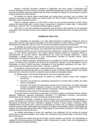 74
        Quanto à instrução secundária, assiste-se à proliferação das aulas avulsas e particulares para
meninos. Consistiam no ensino do latim, da retórica, da filosofia, da geometria, do francês e do comércio. Estas
aulas são procuradas apenas por aqueles que não tinham condições de ingresso no curso superior e queriam
ter algum elemento de cultura literária.
        Na tentativa de imprimir alguma organicidade, são criados liceus provinciais, que, na prática, não
passaram de reunião de aulas avulsas num mesmo prédio. Em 1837 é criado o Colégio Pedro II, na Corte,
destinado a servir de padrão de ensino.
        Quanto à instrução superior, em 09.01.1825 é criado um curso jurídico provisório na Corte. Vários
projetos são apresentados para o ensino médico. Inaugura-se a Academia de Belas Artes. O observatório
astronômico, criado em 1827, é a instituição científica surgida no período.
        Este nível é o que mais interessa às autoridades, pois formavam a elite dirigente de uma sociedade
aristocrática. Mas continuaram sendo cursos isolados e estritamente profissionalizantes, com base na literatura
européia.

                                          PERÍODO DE 1850 A 1870

         Com a decadência da mineração e um certo desenvolvimento da agricultura tradicional, ainda no
século XVIII deixa de existir aquela proximidade entre centro econômico e centro político, conseguida com a
transferência da capital para o Rio, em 1763. Os recursos arrecadados mostravam-se insuficientes.
         As rebeliões se sucedem após a autonomia política até o final da primeira metade do século XIX. Estas
lutas representavam choques entre grupos, com fundamento mais econômico que político.
         A solução temporária vem com o sucesso da lavoura cafeeira que, a partir de 1840, começa a propiciar
lucros. A nova lavoura representava uma criação original brasileira gerada de condições internas e,
particularmente, de recursos internos. Aproveitando-se dos meios de produção disponíveis - grande
propriedade e trabalho escravo, gera o novo, permanecendo vinculada ao mercado externo, dando
continuidade a uma estrutura colonial de produção.
         A lavoura cafeeira transforma progressivamente as condições de trabalho, desembaraçando-se, aos
poucos, do escravo. Era compatível com lavouras de subsistência. Alicerça o surto demográfico e leva a
urbanização ao interior. Estava ocorrendo a passagem de uma sociedade exportadora com base ‘rural –
agrícola’ para uma sociedade com base ‘urbano – agrícola – comercial’.
         O capitalismo internacional requer o desenvolvimento do mercado competitivo nos países periféricos
como condição de sua própria expansão. Já na metade do século, os Estados Unidos alcançam uma posição
dominante como mercado consumidor, recebendo mais da metade da exportação cafeeira.
         As cidades passam a ser os pólos dinâmicos do crescimento capitalista interno:
            •   promovem uma reorganização do sistema de trabalho, fazendo surgir novas categorias
                econômicas;
            •   promovem uma atração de contingentes populacionais de rendas altas e médias, de origem
                nativa ou estrangeira;
            •    promovem uma atração de contingentes populacionais de renda baixa, de origem estrangeira
                 (comércio, ocupações artesanais, serviços) e de origem nacional - escravos forros e libertos
                 (serviços domésticos, trabalho artesanal, prostituição, comércio ambulante).
         As contradições acabam levando à Proclamação da República.
         A camada média em crescimento (comerciantes, funcionários públicos, profissionais liberais, militares,
religiosos, intelectuais, pequenos proprietários agrícolas) e a trabalhadora (escravos, semi-escravos,
trabalhadores livres) compõem a maioria dominada da sociedade brasileira.
         Com relação à educação, a década de 1850 é apontada como uma época de férteis realizações, no
entanto, restritas em sua maioria ao município da Corte: criação da Inspetoria Geral da Instrução Primária e
Secundária do Município da Corte, destinada a fiscalizar e orientar o ensino público e particular (1854);
estabelecimento das normas para o exercício da liberdade de ensino e de um sistema de preparação do
professor primário (1854); reformulação dos estatutos do Colégio de Preparatórios (1854); reformulação dos
estatutos da Academia de Belas Artes (1855); reorganização do Conservatório de Música e reformulação dos
estatutos da Aula de Comércio da Corte.
         As medidas relacionadas à escola são superficiais, pois dependiam da boa vontade de pessoas
pertencentes à camada privilegiada, sem razões para interessar-se pela transformação da estrutura social,
geral e educacional.
         São superficiais também pelo tipo de formação superior recebida, que oferece uma interpretação da
realidade fruto desta perspectiva de privilégios a serem conservados ou, quando muito, uma interpretação da
realidade segundo modelos importados.
 