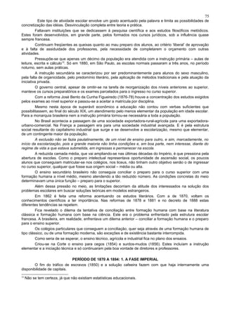 75
           Este tipo de atividade escolar envolve um gosto acentuado pela palavra e limita as possibilidades de
concretização das idéias. Desvinculação completa entre teoria e prática.
         Faltavam instituições que se dedicassem à pesquisa científica e aos estudos filosóficos metódicos.
Estes foram desenvolvidos, em grande parte, pelos formados nos cursos jurídicos, sob a influência quase
sempre francesa.
         Continuam freqüentes as queixas quanto ao mau preparo dos alunos, ao critério ‘liberal’ de aprovação
e à falta de assiduidade dos professores, pela necessidade de completarem o orçamento com outras
atividades.
         Pressupõe-se que apenas um décimo da população era atendida com a instrução primária – aulas de
leitura, escrita e cálculo10. Só em 1880, em São Paulo, as escolas normais passaram a três anos, no período
noturno, sem aulas práticas.
         A instrução secundária se caracterizou por ser predominantemente para alunos do sexo masculino,
pela falta de organicidade, pelo predomínio literário, pela aplicação de métodos tradicionais e pela atuação da
iniciativa privada.
         O governo central, apesar de omitir-se na tarefa de reorganização dos níveis anteriores ao superior,
manteve os cursos preparatórios e os exames parcelados para o ingresso no curso superior.
         Com a reforma José Bento da Cunha Figueiredo (1876-78) houve a concentração dos estudos exigidos
pelos exames ao nível superior e passou-se a aceitar a matrícula por disciplina.
         Mesmo nesta época de superávit econômico a educação não contou com verbas suficientes que
possibilitassem, ao final do século XIX, um atendimento pelo menos elementar da população em idade escolar.
Para a monarquia brasileira nem a instrução primária tornou-se necessária a toda a população.
         No Brasil acontecia a passagem de uma sociedade exportadora-rural-agrícola para uma exportadora-
urbano-comercial. Na França a passagem era para uma sociedade industrial avançada. E é pela estrutura
social resultante do capitalismo industrial que surge e se desenvolve a escolarização, mesmo que elementar,
de um contingente maior da população.
         A exclusão não se fazia paulatinamente, de um nível de ensino para outro, e sim, marcadamente, no
início da escolarização, pois a grande maioria não tinha condições e, em boa parte, nem interesse, diante do
regime de vida a que estava submetida, em ingressas e permanecer na escola.
         A reduzida camada média, que vai ampliando-se nas últimas décadas do Império, é que pressiona pela
abertura de escolas. Como o preparo intelectual representava oportunidade de ascensão social, os poucos
alunos que conseguiam matricular-se nos colégios, nos liceus, não tinham outro objetivo senão o de ingressar
no curso superior, qualquer que fosse sua origem social – média ou alta.
         O ensino secundário brasileiro não conseguia conciliar o preparo para o curso superior com uma
formação humana a nível médio, mesmo atendendo a tão reduzido número. As condições concretas do meio
determinavam uma única função – preparo para o superior.
         Além dessa pressão no meio, as limitações decorriam da atitude dos interessados na solução dos
problemas escolares em buscar soluções teóricas em modelos estrangeiros.
         Em 1862 é feita uma reforma acentuando os estudos literários. Com a de 1870, voltam os
conhecimentos científicos a ter importância. Nas reformas de 1878 e 1881 e no decreto de 1888 estas
diferentes tendências se repetem.
         Fica revelado o dilema da tentativa de conciliação entre formação humana com base na literatura
clássica e formação humana com base na ciência. Este era o problema enfrentado pela estrutura escolar
francesa. A brasileira, em realidade, enfrentava um dilema anterior – conciliar a formação humana e o preparo
para o ensino superior.
         Os colégios particulares que conseguem a conciliação, quer seja através de uma formação humana de
tipo clássico, ou de uma formação moderna, são exceções e de existência bastante interrompida.
         Como seria de se esperar, o ensino técnico, agrícola e industrial fica no plano dos ensaios.
         Criou-se na Corte o ensino para cegos (1854) e surdos-mudos (1856). Estes incluíam a instrução
elementar e a iniciação técnica e só continuaram pela boa vontade de diretores e professores.

                             PERÍODO DE 1870 A 1894: 1. A FASE IMPERIAL
        O fim do tráfico de escravos (1850) e a solução cafeeira fazem com que haja internamente uma
disponibilidade de capitais.
10
     Não se tem certeza, já que não existiam estatísticas educacionais.
 