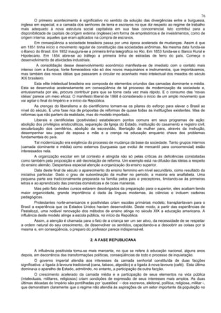 76
         O primeiro acontecimento é significativo no sentido da solução das divergências entre a burguesia,
inglesa em especial, e a camada dos senhores de terra e escravos no que diz respeito ao regime de trabalho
mais adequado à nova estrutura social capitalista em sua fase concorrencial. Isto contribui para a
disponibilidade de capitais de origem externa (ingleses) em forma de empréstimos e de investimentos, como de
origem interna: aqueles que eram aplicados na compra de escravos.
         Em conseqüência a sociedade brasileira passa por uma época acelerada de mudanças. Assim é que
em 1851 tinha início o movimento regular de constituição das sociedades anônimas. Na mesma data funda-se
o Banco do Brasil. Em 1852 inaugura-se a primeira linha telegráfica no Rio. Em 1853 funda-se o Banco Rural e
Hipotecário. Em 1854 abre-se ao tráfego a primeira linha de estradas de ferro do país. Começa o
desenvolvimento de atividades industriais.
          A consolidação desse desenvolvimento econômico manifesta-se de imediato com o contato mais
intenso com a Europa, fonte fornecedora não só dos novos maquinários e instrumentos, que importávamos,
mas também das novas idéias que passaram a circular no acanhado meio intelectual dos meados do século
XIX brasileiro.
         Esta elite intelectual brasileira era composta de elementos oriundos das camadas dominante e média.
Esta se desenvolve aceleradamente em conseqüência de tal processo de modernização da sociedade e,
entusiasmada por ele, procura contribuir para que se torne cada vez mais rápido. E o consumo das ‘novas
idéias’ parece um meio eficaz. O manifesto liberal de 1868 é considerado o início de um amplo movimento que
vai agitar o final do Império e o início da República.
         As crenças do liberalismo e do cientificismo tornam-se os pilares do esforço para elevar o Brasil ao
nível do século. É uma fase rica de propostas de reformas de quase todas as instituições existentes. Mas de
reformas que não partem da realidade, mas do modelo importado.
         Liberais e cientificistas (positivistas) estabelecem pontos comuns em seus programas de ação:
abolição dos privilégios aristocráticos, separação da Igreja do Estado, instituição do casamento e registro civil,
secularização dos cemitérios, abolição da escravidão, libertação da mulher para, através da instrução,
desempenhar seu papel de esposa e mãe e a crença na educação enquanto chave dos problemas
fundamentais do país.
         Tal modernização era exigência do processo de mudança da base da sociedade. Tanto grupos internos
(camada dominante e média) como externos (burguesia que evolui de mercantil para concorrencial) estão
interessados nela.
         A organização escolar em tal contexto é atingida não só pelas críticas às deficiências constatadas
como também pela proposição e até decretação de reforma. Um exemplo está na difusão das idéias a respeito
do ensino alemão. Despertava especial atenção a organização do ensino superior.
         Data deste final de século o aparecimento do ensino feminino em nível secundário, como resultado da
iniciativa particular. Dado o grau de subordinação da mulher no período, a maioria era analfabeta. Uma
pequena parte era tradicionalmente preparada na família pelos pais e preceptores, limitando-se às primeiras
letras e ao aprendizado das prendas domésticas e de boas maneiras.
         Mas pelo fato destes cursos estarem desobrigados da preparação para o superior, eles acabam tendo
maior organicidade, grande importância é dada às línguas modernas, às ciências e incluem cadeiras
pedagógicas.
         Protestantes norte-americanos e positivistas criam escolas primárias modelo; transplantavam para o
Brasil a experiência que os Estados Unidos haviam desenvolvido. Deste modo, a partir das experiências de
Pestalozzi, uma notável renovação dos métodos de ensino atinge no século XIX a educação americana. A
influência deste modelo atinge a escola pública, no início da República.
         Assim, a atenção é chamada para o fato de a criança ser um ser ativo, da necessidade de se respeitar
a ordem natural do seu crescimento, de desenvolver os sentidos, capacitando-a a descobrir as coisas por si
mesma e, em conseqüência, o preparo do professor parece indispensável.

                                           2. A FASE REPUBLICANA

         A influência positivista torna-se mais marcante, no que se refere à educação nacional, alguns anos
depois, em decorrência das transformações políticas, conseqüências de todo o processo de inquietação.
         O governo imperial atendia aos interesses da camada senhorial constituída de duas facções
significativa: a ligada à lavoura tradicional (cana, tabaco, algodão) e a ligada à nova lavoura (café). Esta última
dominava o aparelho de Estado, admitindo, no entanto, a participação da outra facção.
         O crescimento acelerado da camada média e a participação de seus elementos na vida pública
(intelectuais, militares, religiosos) criam condições de expressão de seus interesses mais amplos. As duas
últimas décadas do Império são pontilhadas por ‘questões’ – dos escravos, eleitoral, política, religiosa, militar -,
que demonstram claramente que o regime não atendia às aspirações de um setor importante da população no
 