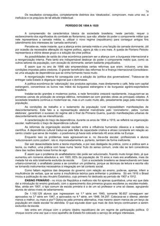 78
         Os resultados conseguidos, completamente distintos dos ‘idealizados’, comprovam, mais uma vez, a
ineficácia e os prejuízos de tal atitude intelectual.

                                          PERÍODO DE 1894 A 1920

         A compreensão da característica básica da sociedade brasileira, neste período, requer o
esclarecimento dos significados do combate ao florianismo, que são: afastar do poder o componente militar que
nele representava a camada média; e, utilizar o novo regime (republicano) para conseguir antigos fins
(atendimento dos interesses da ‘camada senhorial’).
         Percebe-se, neste instante, que a aliança entre camada média e uma facção da camada dominante, útil
por ocasião da necessária alteração do regime político, agora já não o era mais. A queda de Floriano Peixoto
representava a vitória desse grupo e a solução da crise política.
         As possibilidades de saída da crise econômica pareciam ser a aliança com a burguesia internacional e
a reorganização interna. Para tanto era indispensável deslocar do poder o componente médio que, como os
outros setores da população, com exceção do dominante, seriam bastante prejudicados.
         É assim que no ano de 1898 são empreendidas certas reformas que eram, inclusive, uma das
condições impostas pelos credores. O grande beneficiário das reformas foi a finança internacional.Consolidara-
se uma situação de dependência que se vinha formando havia muito.
         A reorganização interna foi conseguida com a adoção da ‘política dos governadores’. Tratava-se de
entregar cada Estado à oligarquia regional que o dominasse.
         A política econômica de ‘valorização’ dos produtos agrícolas, mais diretamente o café, feita com capital
estrangeiro, concentrava os lucros nas mãos da burguesia estrangeira e da burguesia agrário-exportadora
brasileira.
         Instalar-se-ão grandes e modernos portos, a rede ferroviária crescerá rapidamente, inauguram-se as
primeiras usinas de produção de energia elétrica, remodelam-se com grandes obras as principais cidades. A
sociedade brasileira continua a modernizar-se, mas a um custo muito alto, pesadamente pago pela maioria da
população.
         As condições de trabalho e o isolamento da população rural impossibilitam manifestações de
descontentamento. Este fato e a representação eleitoral manobrada pelo ‘coronelismo’, pelos ‘currais
eleitorais’, garantiram o sucesso do regime até o final da Primeira Guerra, quando manifestações urbanas de
descontentamento vão se intensificando.
         A caracterização do traço de dependência, durante os anos de 1894 a 1919, se refletirá na organização
escolar, reafirmando o traço de dependência cultural.
         As reformas da organização escolar oscilam entre a influência humanista clássica e a realista ou
científica. A dependência cultural traduz-se pela falta de capacidade criativa e atraso constante em relação ao
centro criador que serve de modelo - o positivismo já havia sido enterrado 40 anos atrás na Europa.
         Enquanto isso os problemas reais agravavam-se e, no dia-a-dia escolar, profissionais e alunos
‘solucionavam como podiam’, isto é, improvisadamente e, portanto, também de forma ineficiente.
         Daí sair desacreditada tanto a teoria importada, e por isso desligada da prática, como a prática sem a
teoria, ou melhor, uma prática com base numa ‘teoria’ fruto do senso comum, onde não se tem consciência
clara das razões desta nossa forma de agir.
         É assim que o problema do analfabetismo não pode ser solucionado, ficando muito longe disto, já que
aumentou em números absolutos e, em 1920, 65% da população de 15 anos e mais era analfabeta, mais da
metade há via sido totalmente excluída da escola.        Com a sociedade brasileira se desenvolvendo em base
urbano-comercial, o analfabeto passa a se constituir um problema, porque as técnicas de leitura e escrita vão
se tornando instrumentos necessários à integração em tal contexto social.
         Como faltam registros das despesas do governo com relação ao ensino, pode-se, apenas, inferir a
insuficiência de verbas, que se soma à insuficiência teórica para enfrentar o problema. Só em 1916 o Brasil
iniciou a publicação do seu Anuário Estatístico, cujo primeiro foi dedicado ao período de 1907 a 1912.
         ENSINO PRIMÁRIO - no início da República a melhora não foi apenas quantitativa, uma vez que data
daí a introdução do ensino graduado, com o aparecimento dos primeiros grupos escolares ou escolas-modelo.
Mas, ainda em 1907, o tipo comum de escola primária é a de um só professor e uma só classe, agrupando
alunos de vários níveis de adiantamento.
         De 1.100.129 alunos que ingressaram na 1.ª série em 1945, somente 90.657 conseguem ser
aprovados na 3.ª série em 1947, e aprovados na 4.ª série, em 1948, 54.297. Colocava-se o dilema: atender
menos e melhor, ou mais e pior? Optou-se pela primeira alternativa, mas mesmo assim menos de um terço da
população em idade escolar foi atendida. O que equivale dizer que mais de dois terços continuaram a serem
excluídos da escola.
         Isto entra em choque com o próprio ideário republicano de um regime de participação política. O
choque ocorre uma vez que o novo aparelho de Estado foi colocado a serviço de antigos interesses.
 