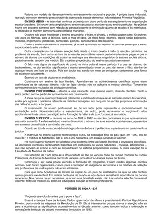 79
          Faltava um modelo de desenvolvimento eminentemente nacional e popular. A própria base industrial,
que agiu como um elemento pressionador da abertura da escola elementar, não existia na Primeira República.
          ENSINO MÉDIO – A este nível continua ocorrendo um outro ponto de estrangulamento na organização
escolar brasileira. Se houve certa ampliação no ensino secundário, ela ocorreu no ensino particular. No público
houve um pequeno aumento com relação ao pessoal docente e diminuição quanto às escolas e às matrículas.
A elitização se mantém como uma característica marcante.
          O pobre não pode freqüentar o ensino secundário: o liceu, o ginásio, o colégio custam caro. Os pobres
vão para as fábricas, para a lavoura, para a mão-de-obra. Os ricos farão exames, depois serão bacharéis,
médicos, engenheiros, jornalistas, burocratas, políticos, constituirão a elite nacional.
          Como o ensino secundário é decadente, já de má qualidade no Império, é possível pressupor a baixa
capacidade da elite brasileira.
          Outra conseqüência da intensa seleção feita desde o início devido à falta de escolas primárias, ao
problema da evasão, bem como ao fato de as escolas secundárias serem predominantemente pagas é que o
número de alunos com condições de cursar se restringia aos elementos originários de setores sociais altos e,
paulatinamente, também dos médios. Daí o caráter propedêutico do ensino secundário se manter.
          O fato mais digno de significado do ponto de vista cultural nesse período é o que se chamou de
bacharelismo, no pior sentido, significando a mania generalizada entre os pais, de formar o filho, dar-lhe de
qualquer modo um título de doutor. Pois ser doutor era, senão um meio de enriquecer, certamente uma forma
de ascender socialmente.
          Éramos um país de doutores e analfabetos.
          Continuava um ensino de tipo literário. Aprendiam-se os conhecimentos científicos como eram
assimilados os de natureza literária. Não se fazia ciência, não se aplicava o método científico. Tomava-se
conhecimento dos resultados da atividade científica.
          ENSINO PROFISSIONAL - atendia a uma crescente, mas mesmo assim, diminuta clientela. Tanto o
setor público como o particular apresentaram um crescimento.
          A idéia de que o ensino profissional (elementar e médio) destinava-se às camadas menos favorecidas,
acaba por agravar o problema referente às distintas formações: um conjunto de escolas propiciava a formação
das ‘elites’ e, outro, a do ‘povo’.
          O crescimento do ensino profissional, se, de um lado, pode representar o encaminhamento da
contradição entre não-escolarizados e escolarizados, de outro, pode representar o surgimento e/ou
aprofundamento de outra contradição entre formação de ‘elite’ e de ‘povo’, como já assinalado.
          ENSINO SUPERIOR – durante os anos de 1907 a 1912 as escolas particulares é que apresentaram
um maior aumento. A esfera estadual, mesmo diminuindo o número de suas escolas e professores, apresentou
um aumento de matrícula e conclusão de curso.
          Quanto ao tipo de curso, o médico-cirúrgico-farmacêutico e o politécnico suplantaram em crescimento o
jurídico.
          A matrícula no ensino superior representava 0,05% da população total do país, que, em 1900, era de
mais de 17 milhões de habitantes. Isto é, em 2.000 habitantes, um estava cursando o superior.
          No nível superior também se constata uma dicotomia entre atividades literárias e atividades científicas.
As atividades científicas continuaram dispersas em instituições de várias naturezas – museus, laboratórios -,
que não serviam ao ensino e nem se enquadravam no sistema propriamente escolar. A única exceção foi a
Faculdade de Medicina da Bahia.
          Em setembro de 1920 criou-se a Universidade do Rio de Janeiro, fruto da reunião ‘nominal’da Escola
Politécnica, da Escola de Medicina do Rio de Janeiro e uma das Faculdades Livres de Direito.
          Continuou a ser dada pouca atenção à formação do magistério. Foram criadas algumas escolas
normais. Não foram organizados cursos para a formação do magistério secundário e os critérios de seleção
dos professores de nível superior não eram eficientes.
          Para que cinco Academias de Direito na capital de um país de analfabetos, na qual se não contam
quatro ginásios excelentes? Em cidade nenhuma do mundo se nos depara semelhante abundância de cursos
superiores. Nos centros pouco populosos, se acaso uma faculdade existe, não é possível a seleção do pessoal
docente: todos os médicos ou todos os advogados do lugar se tornam professores.

                                          PERÍODO DE 1920 A 1937

        “Façamos a revolução antes que o povo a faça!”.
        Essa é a famosa frase de Antonio Carlos, governador de Minas e presidente do Partido Republicano
Mineiro, pronunciada às vésperas da Revolução de 30. Ela é interessante porque chama a atenção não só
para a ocorrência de significativos acontecimentos na década anterior, como também indica a orientação e
conseqüente limitação do próprio movimento de outubro de 1930.
 