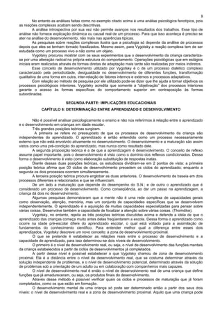 8
         No entanto as análises feitas como no exemplo citado acima é uma análise psicológica fenotípica, pois
as reações complexas acabam sendo descritivas.
         A análise introspectiva por sua vez não permite avanços nos resultados dos trabalhos. Esse tipo de
análise não fornece explicação dinâmica ou causal real de um processo. Para que isso aconteça é preciso se
ater na análise do desenvolvimento, não mais nas aparências típicas.
         As pesquisas sobre reações complexas ilustra que a psicologia só depende da análise de processos
depois que eles se tenham tornado fossilizados. Mesmo assim, para Vygotsky a reação complexa tem de ser
estudada como um processo vivo e não como um objeto.
         Vygotsky procurou mostrar com os seus experimentos que o desenvolvimento da criança caracteriza-
se por uma alteração radical na própria estrutura do comportamento. Operações psicológicas que em estágios
iniciais eram realizadas através de formas diretas de adaptação mais tarde são realizadas por meios indiretos.
         Esse conceito de desenvolvimento utilizado por Vygotsky é o de um processo dialético complexo
caracterizado pela periodicidade, desigualdade no desenvolvimento de diferentes funções, transformação
qualitativa de uma forma em outra, inter-relação de fatores internos e externos e processos adaptativos.
         Com relação ao método de pesquisa por ele utilizado pode-se dizer que lhe ajuda a tornar objetivos os
processos psicológicos interiores. Vygotsky acredita que somente a “objetivação” dos processos interiores
garante o acesso às formas específicas do comportamento superior em contraposição às formas
subordinadas.

                            SEGUNDA PARTE: IMPLICAÇÕES EDUCACIONAIS
             CAPÍTULO 6: DETERMINAÇÃO ENTRE APRENDIZADO E DESENVOLVIMENTO

         Não é possível analisar psicologicamente o ensino e não nos referirmos à relação entre o aprendizado
e o desenvolvimento em crianças em idade escolar.
         Três grandes posições teóricas surgiram.
          A primeira se refere no pressuposto de que os processos de desenvolvimento da criança são
independentes do aprendizado. O aprendizado é então entendido como um processo necessariamente
externo que não está envolvido ativamente no desenvolvimento. O desenvolvimento e a maturação são assim
vistos como uma pré-condição do aprendizado, mas nunca como resultado dele.
         A segunda proposição teórica é a de que a aprendizagem é desenvolvimento. O conceito de reflexo
assume papel importante, pois o desenvolvimento é visto como o domínio dos reflexos condicionados. Dessa
forma o desenvolvimento é visto como elaboração substituição de respostas inatas.
         Diante dessas duas posições teóricas, os estudiosos dividiram-se em 2 pontos de vista: a primeira
posição teórica afirma que 03 ciclos de desenvolvimento precedem os ciclos do aprendizado; enquanto a
segunda os dois processos ocorram simultaneamente.
         A terceira posição teórica procura englobar as duas anteriores. O desenvolvimento de baseia em dois
processos diferentes e relacionados e que se influenciam.
         De um lado a maturação que depende do desempenho do S.N.; e de outro o aprendizado que é
considerado um processo de desenvolvimento. Como conseqüência, ao dar um passo na aprendizagem, a
criança dá dois no desenvolvimento.
         Algumas pesquisas demonstraram que a mente não é uma rede complexa de capacidades gerais
como observação, atenção, memória, mas um conjunto de capacidades específicas que se desenvolvem
independentemente. O aprendizado é a aquisição de muitas capacidades especializadas para pensar sobre
várias coisas. Desenvolve também a capacidade de focalizar a atenção sobre várias coisas. (Thorndike).
         Vygotsky, no entanto, rejeita as três posições teóricas discutidas acima e defende a idéia de que o
aprendizado das crianças começa muito antes delas freqüentarem a escola. Dessa forma o aprendizado como
ocorre na idade pré-escolar difere do aprendizado escolar, o qual está voltado para a assimilação de
fundamentos do conhecimento científico. Para entender melhor qual a diferença entre esses dois
aprendizados, Vygotsky descreve um novo conceito: a zona de desenvolvimento proximal.
         O que se pretende é estabelecer as relações reais entre o processo de desenvolvimento e a
capacidade de aprendizado, para isso determinou-se dois níveis de desenvolvimento.
         O primeiro é o nível de desenvolvimento real, ou seja, o nível de desenvolvimento das funções mentais
da criança estabelecidos a partir de ciclos de desenvolvimentos já completados.
         A partir desse nível é possível estabelecer o que Vygotsky chamou de zona de desenvolvimento
proximal. Ela é a distância entre o nível de desenvolvimento real, que se costuma determinar através da
solução independente de problemas, e o nível de desenvolvimento potencial, determinado através da solução
de problemas sob a orientação de um adulto ou em colaboração com companheiros mais capazes.
         O nível de desenvolvimento real é então o nível de desenvolvimento real de uma criança que define
funções que já amadureceram, ou seja, os produtos finais do desenvolvimento.
         Através desse método é possível verificar quais os ciclos e processos de maturação que já foram
completados, como os que estão em formação.
         O desenvolvimento mental de uma criança só pode ser determinado então a partir dos seus dois
níveis: o nível de desenvolvimento real e a zona de desenvolvimento proximal. Aquilo que uma criança pode
 