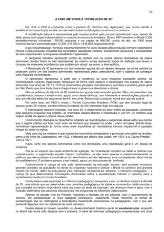 80

                               A FASE ANTERIOR À “REVOLUÇÃO DE 30”

         De 1918 a 1930 é conhecido como o período do “declínio das oligarquias”, que ocorre devido à
existência de novas forças sociais, em decorrência das modificações na estrutura econômica.
         A modificação básica é representada pelo impulso sofrido pelo parque manufatureiro que, apesar de
débil, passa a ter papel indispensável no conjunto da economia brasileira. Se em 1907 existiam no Brasil 3.258
estabelecimentos industriais, 150.000 operários e um capital de 666.000 contos de réis, em 1920 estes
números haviam aumentado para 13.336, 276.000 e 1.816.000, respectivamente.
         Essa industrialização ‘florescia espontaneamente’no vazio deixado pela produção primário-exportadora
interna e pela produção industrial das sociedades capitalistas centrais. Socialmente representa a consolidação
de dois componentes: a burguesia industrial e o operariado.
         A burguesia industrial apresenta pontos de contato com os outros setores dominantes da classe
dominante (muitos foram ou são fazendeiros). Ao mesmo tempo apresenta traços de distinção que levam a
choques de interesses econômicos que acabam por atingir, às vezes, a área política.
         A Revolução de 30 representa um dos instantes agudos de um desses choques: os vários setores se
polarizam contra um dos setores dominantes representado pelos cafeicultores, com o objetivo de conseguir
uma mudança na orientação.
         O operariado representa, a partir daí, a existência do povo enquanto expressão política. As
manifestações urbanas organizadas retratavam de forma mais objetiva a insatisfação dos setores de classe
dominada. Nos anos de 1917 e 1918 os movimentos grevistas recrudescem e acontece a primeira greve geral
em São Paulo, que dura trinta dias e chega a levar o governo a abandonar a cidade.
         Mas os políticos da década de 20 insistiram em ignorar esta emersão popular. Não compreendiam que
o proletariado passara a existir e era, agora, uma classe definida, com interesses e reivindicações próprias e
que nos cálculos eleitorais era preciso levá-lo em conta. Para muitos a questão social era caso de polícia.
         Por outro lado, em 1922 é criado o Partido Comunista Brasileiro (PCB), que tem duração legal de
apenas quatro (4) meses, em decorrência do estado de sítio decretado logo em seguida.
         É interessante também assinalar, nos anos 20, o crescimento do setor médio da população, composto
pela pequena burguesia das cidades, as chamadas classes liberais e intelectuais e, por fim, os militares cuja
origem social era agora a própria classe média.
         O movimento chamado de ‘tenentismo’ sintetiza as reivindicações e exigências desse setor que conclui
que o regime político era bom, ruim eram os homens que estavam no poder - eram corruptos. Diante disso,
reivindicam representação (a forma como eram escolhidos os mandatários tornava impossível à oposição
chegar ao poder) e justiça.
         Mais uma vez os militares é que lideram tal movimento contestatório e provocam uma série de revoltas,
como a do Forte de Copacabana, em 1922, a liderada por Isidoro dias Lopes, em 1924, e a Coluna Prestes –
1924 a 1927.
         Havia, tanto nos setores dominantes como nos dominados uma insatisfação geral e um desejo de
mudança.
         Era de se esperar que neste ambiente de agitação, de contestação, também as idéias e práticas que
caracterizavam a organização escolar fossem combatidas. Já não eram apenas e predominantemente os
políticos que denunciavam a insuficiência do atendimento escolar elementar e os conseqüentes altos índices
de analfabetismo. O problema passou a ser tratado, agora, por educadores de ‘profissão’.
         Caracteriza-se a crença de que, pela disseminação da educação escolar, será possível incorporar
grandes camadas da população na senda do progresso nacional e colocar o Brasil no caminho das grandes
nações do mundo. Além do entusiasmo pela educação caracteriza-se, também, o otimismo pedagógico – a
crença de que determinadas formulações doutrinárias sobre a escolarização indicam o caminho para a
verdadeira formação do homem brasileiro.
         O entusiasmo pela educação e o otimismo pedagógico começaram a ser, no decênio anterior à década
de 20, uma atitude que se desenvolveu nas correntes pedagógicas de idéias e movimentos político-sociais e
que consistia em atribuir importância cada vez maior ao tema da instrução, nos diversos níveis e tipos, com a
inclusão sistemática dos assuntos educacionais nos programas de diferentes organizações.
         Apenas na década final da Primeira República a situação vai ser alterada, com o aparecimento do
‘técnico’ em escolarização, a nova categoria profissional. Justamente nesse momento os temas de
escolarização vão se restringindo a formulações meramente educacionais ou pedagógicas, com o que vão
perdendo ligações com os problemas de outra natureza.
         Quatro etapas já haviam sucedido, no desenvolvimento histórico geral do escolanovismo, enquanto
no Brasil não havia sido atingida nem a primeira. A série de reformas pedagógicas empreendidas nos anos
 