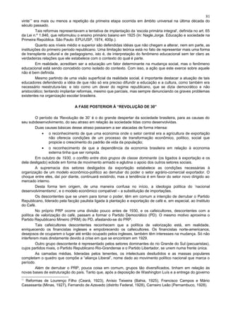 81
vinte11 era mais ou menos a repetição da primeira etapa ocorrida em âmbito universal na última década do
século passado.
         Tais reformas representavam a tentativa de implantação da ‘escola primária integral’, definida no art. 65
da Lei n.º 1.846, que reformulou o ensino primário baiano em 1925 (In: Nagle,Jorge. Educação e sociedade na
Primeira República. São Paulo: EPU/USP, 1974, 400p.).
         Quanto aos níveis médio e superior são defendidas idéias que não chegam a alterar, nem em parte, as
instituições do primeiro período republicano. Uma limitação teórica está no fato de representar mais uma forma
de transplante cultural e de pedagogismo, isto é, de interpretação do fenômeno educacional sem ter claro as
verdadeiras relações que ele estabelece com o contexto do qual é parte.
         Em realidade, acreditam ser a educação um fator determinante na mudança social, mas o fenômeno
educacional está sendo concebido como isolado do contexto. Com isso, a ação que este exerce sobre aquele
não é bem definida.
         Mesmo partindo de uma visão superficial da realidade social, é importante destacar a atuação de tais
educadores defendendo a idéia de que não só era preciso difundir a educação e a cultura, como também era
necessário reestrutura-las: e isto como um dever do regime republicano, que se dizia democrático e não
aristocrático; tentando implantar reformas, mesmo que parciais, mas sempre denunciando os graves problemas
existentes na organização escolar brasileira.

                                A FASE POSTERIOR À “REVOLUÇÃO DE 30”

       O período da ‘Revolução de 30’ é o do grande despertar da sociedade brasileira, para as causas do
seu subdesenvolvimento, do seu atraso em relação às sociedade tidas como desenvolvidas.
       Duas causas básicas desse atraso passaram a ser atacadas de forma intensa:
            •   o reconhecimento de que uma economia onde o setor central era a agricultura de exportação
                não oferecia condições de um processo de transformação econômico, político, social que
                propicie o crescimento do padrão de vida da população;
            •    o reconhecimento de que a dependência da economia brasileira em relação à economia
                 externa tinha que ser rompida.
         Em outubro de 1930, o conflito entre dois grupos de classe dominante (os ligados à exportação e os
dela desligado) eclode em forma de movimento armado e aglutina o apoio dos outros setores sociais.
         A supremacia dos setores desligados da exportação estabelece as condições necessárias à
organização de um modelo econômico-político ao derrubar do poder o setor agrário-comercial exportador. O
choque entre eles, daí por diante, continuará existindo, mas a tendência é em favor do setor novo dirigido ao
mercado interno.
         Desta forma tem origem, de uma maneira confusa no início, a ideologia política do ‘nacional
desenvolvimentismo’, e o modelo econômico compatível – a substituição de importações.
         Os descontentes que se unem para tomar o poder, têm em comum a intenção de derrubar o Partido
Republicano, liderado pela facção paulista ligada à plantação e exportação de café e, em especial, ao Instituto
do Café.
         No próprio PRP ocorre uma divisão pouco antes de 1930, e os cafeicultores, descontentes com a
política de valorização do café, passam a formar o Partido Democrático (PD). O mesmo motivo aproxima o
Partido Republicano Mineiro (PRM) do PD, afastando-se do PRP.
         Tais cafeicultores descontentes reconhecem que a política de valorização está, em realidade,
enriquecendo os financistas ingleses e empobrecendo os cafeicultores. Os financistas norte-americanos,
desejosos de ocuparem o lugar até então ocupado pelos ingleses, também têm interesses na mudança. Só não
interferem mais diretamente devido à crise em que se encontram em 1929.
         Outro grupo descontente é representado pelos setores dominantes do rio Grande do Sul (pecuaristas),
cujos partidos rivais, o Partido Republicano Rio-Grandense e o Partido Libertador, se unem numa frente única.
         As camadas médias, lideradas pelos tenentes, os intelectuais desiludidos e as massas populares
completam o quadro que compõe a “aliança Liberal”, nome dado ao movimento político nacional que marca o
período.
         Além de derrubar o PRP, pouca coisa em comum, grupos tão diversificados, tinham em relação às
novas bases de estruturação do país. Tanto que, após a deposição de Washington Luís e a entrega do governo
11
  Reformas de Lourenço Filho (Ceará, 1923), Anísio Teixeira (Bahia, 1925), Francisco Campos e Mário
Casassanta (Minas, 1927), Fernando de Azevedo (distrito Federal, 1928), Carneiro Leão (Pernambuco, 1928).
 