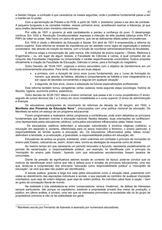 82
a Getúlio Vargas, a confusão é que caracteriza os meses seguintes, onde o problema fundamental passa a ser
o manter-se no poder.
        Com a aproximação de Prestes e do PCB, a partir de 1928, o ‘prestismo’ passa a ser alvo de combate.
A pequena burguesia e as camadas médias, nesses primeiros anos, acreditavam exercer a liderança, já que
seus chefes (tenentes) eram ministros interventores.
        Por volta de 1931 o governo já está cambaleando e perdeu a confiança do povo. O desemprego
continua. Em 1932 a ‘Revolução Constitucionalista’ expressa a intenção da elite paulista (aliança entre PD e
PRP) de voltar ao poder. Não havia um plano de governo, que vai se delineando ditado pelas circunstâncias.
        Em 1930 é criado o Ministério da Educação e Saúde. Em abril de 1931 é empreendida a reforma do
ensino superior. Esta reforma se reveste de importância por ter adotado como regra de organização o sistema
universitário. Isto através da criação da reitoria, com a função de coordenar administrativamente as faculdades.
        A reforma exigia a incorporação de, pelo menos, três institutos de ensino superior – Direito, Medicina e
Engenharia – ou, em lugar de algum desses, a Faculdade de Ciências e Letras, à qual competia dar ao
conjunto das Faculdades integradas na Universidade o caráter especificamente universitário. Estava proposta
oficialmente a criação da Faculdade de Educação, Ciências e Letras, para a formação do magistério.
        Outro Decreto, de 18.04.1931, organiza o ensino secundário com o objetivo de transforma-lo em um
curso eminentemente educativo. Para tanto, divide-se em duas etapas:
              •   a primeira, com a duração de cinco anos (curso fundamental), era o ‘curso de formação do
                  homem, que através de hábitos, atitudes e comportamento se habilite a viver integralmente e a
                  ser capaz de decisões convenientes e seguras em qualquer situação’.
              • a segunda, de dois anos, visava a adaptação às futuras especializações profissionais.
          Esta reforma também tornou obrigatórias certas cadeiras nesta segunda etapa (sociologia, história da
filosofia, higiene, economia política, estatística).
          Outro decreto de 30.06.1931 altera o ensino comercial, que passa a ter o curso propedêutico (3 anos),
seguido de cursos técnicos (de 1 a 3 anos) em cinco modalidades e o curso superior (3 anos) de administração
e finanças.
          Os educadores participantes do movimento de reformas da década de 20 lançam, em 1932, o
Manifesto dos Pioneiros da Educação Nova 12, preocupados com uma política nacional de educação. Do
Manifesto se extrai um esboço de um programa educacional.
          Foram programados e realizados vários congressos e conferências, onde eram debatidos os princípios
fundamentais que deveriam orientar a educação nacional. Nestes debates, duas orientações se conflitavam:
uma representada pelos educadores católicos, outra pelos educadores influenciados pelas ‘idéias novas.
           Os educadores católicos defendiam a educação subordinada à doutrina religiosa (católica), a
educação em separado e, portanto, diferenciada para os sexos masculino e feminino, o ensino particular, a
responsabilidade da família quanto à educação, etc. Os educadores influenciados pelas ‘idéias novas’
defendiam a laicidade, a co-educação, a gratuidade, a responsabilidade pública em educação, etc.
          Educadores de ambos os grupos, entretanto, eram unânimes em combater o princípio de monopólio do
ensino pelo Estado, colocando-se, assim, diziam eles, contra as ideologias de esquerda como de direita.
          Ao mesmo tempo em que representa um período renovador e fecundo, representa paulatinamente um
período de sectarização: a ‘responsabilidade pública’, por exemplo, foi identificada com o princípio do
‘monopólio do ensino pelo Estado’, fazendo com que educadores escolanovistas fossem taxados de
comunistas.
          Diante da pressão de significativos setores sociais do contexto da época, pode-se concluir que os
motivos da identificação eram outros que não a defesa pura e simples de princípios educacionais, uma vez
que, tendo-se a compreensão dos princípios “educação como responsabilidade pública” e “monopólio da
educação”, se verá que eles não podem ser identificados.
          A escola pública, gratuita e leiga era vista pelos educadores como a situação ideal, justamente com
vistas ao atendimento das aspirações individuais e sociais, o que equivale ao contrário de qualquer imposição
orientadora, quer seja de ordem religiosa, quer seja de ordem política. Ao indivíduo cabia fazer a opção – bem
ao gosto da concepção liberal de mundo.
          Na realidade a luta estabelecia-se entre ‘conservadores’ versus ‘modernos’, de defesa de interesses
sempre particulares. Isto porque no capitalismo, existindo a propriedade privado dos meios de produção, o
público, em última análise, é privado, uma vez que os interesses primordiais na sociedade são os do grupo de
proprietários (minoria) e não os da coletividade em geral.


12
     Manifesto escrito por Fernando de Azevedo e assinado por numerosos educadores.
 
