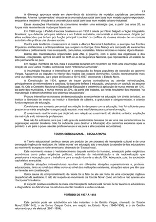 83
          A diferença apontada existe em decorrência da existência de modelos capitalistas parcialmente
diferentes. A forma ‘conservadora’ vincula-se a uma estrutura social com base num modelo agrário-exportador,
enquanto a ‘moderna’ vincula-se a uma estrutura social com base num modelo urbano-industrial.
          Essas acusações infundadas de comunismo revelam uma estratégia que, a partir dos anos 20, as
forças mais resistentes às mudanças fazem uso.
          Em 1928 surge o Partido Fascista Brasileiro e em 1932 é criada por Plínio Salgado a ‘Ação Integralista
Brasileira’, que defende princípios relativos a um Estado autoritário, nacionalista e anticomunista, dirigido por
elites esclarecidas que tinham por função principal ‘conciliar’ os conflitos de classes através de um controle
autoritário das práticas das classes sociais.
          Contra esta tendência conservadora é criada a Aliança Nacional Libertadora, a exemplo das Frentes
Populares antifascistas e antiimperialistas que surgiam na Europa. Esta Aliança era composta de ex-tenentes
reformistas e politicamente mais à esquerda, comunistas, socialistas, líderes sindicais e mesmo alguns liberais.
          Diante das manifestações organizadas pela ANL o governo, com o apoio das oligarquias e dos
fascistas - integralistas, aprova em abril de 1935 a Lei de Segurança Nacional, que representava um estado de
sítio permanente no país.
          Em reação, membros da ANL mais à esquerda declaram em novembro de 1935 uma insurreição, sob a
direção de Luís Carlos Prestes, conhecida como “Intentona Comunista”.
          A insurreição fracassa e intensifica-se a perseguição às forças populares de oposição ao governo
Vargas. Aguçam-se as disputas no interior das frações das classes dominantes. Getúlio, representando mais
uma vez estes interesses, dá o golpe de Estado a 10.10.1937, decretando o Estado Novo.
          A Constituição de 1934, apesar de trazer pontos contraditórios ao atender reivindicações,
principalmente de reformadores e católicos, dá bastante ênfase à educação, dedicando um capítulo ao assunto
(cap. II). Cria o Conselho Nacional e Estadual de Educação e determina a aplicação de nunca menos de 10%,
da parte dos municípios, e nunca menos de 20%, da parte dos estados, da renda resultante dos impostos “na
manutenção e desenvolvimento dos sistemas educacionais”.
          Procura intensificar o processo de democratização ao reconhecer na educação ‘um direito de todos’, ao
instituir a liberdade de ensino, ao instituir a liberdade de cátedra, a gratuidade e obrigatoriedade, e criando
fundos especiais de educação.
          Constata-se um aumento percentual em relação às despesas com a educação. Isto foi suficiente para
proporcionar certa ampliação na organização escolar, mas insuficiente para sua transformação.
          O crescimento real foi mais que duplicado em relação ao crescimento do decênio anterior: ampliação
da matrícula e do número de professores.
          Mas não foi suficiente para que o alto grau de seletividade deixasse de ser uma das características da
organização escolar brasileira. Não foi suficiente para destruir a bifurcação dos caminhos escolares após o
primário: a via para o povo (escolas profissionais) e a via para a elite (escolas secundárias).

                                 TEORIA EDUCACIONAL – ESCOLA NOVA

         A Teoria educacional continua sendo um produto de um processo de transplante cultural e de uma
concepção ingênua de realidade. As ‘idéias novas’ em educação são o resultado da adesão de tais educadores
ao movimento europeu e norte-americano, chamado de ‘Escola Nova’.
         Este movimento visava o ‘restabelecimento daquele sentido do humano, ameaçado pelas exigências
econômicas como pelas exigências políticas’, advindas da industrialização e da nacionalização que
pressionava a educação para o trabalho e para a nação durante o século XIX. Adequada, pois, às sociedade
capitalistas avançadas.
         Distintas situações infra-estruturais resultam em diferentes situações superestruturais e, portanto,
educacionais, tanto ao nível das idéias como ao nível das instituições existentes, situações estas que têm que
ser levadas em consideração.
         Outra causa do comprometimento da teoria foi o fato de ela ser fruto de uma concepção ingênua
(superficial) da realidade. E isto diz respeito ao movimento da ‘Escola Nova’ como um todo e não apenas aos
‘discípulos’ brasileiros.
         O aspecto positivo resultante de mais este transplante cultural está no fato de ter levado os educadores
a diagnosticar as deficiências da estrutura escolar brasileira e a denunciá-las.

                                          PERÍODO DE 1937 A 1955

        Este período pode ser subdividido em três instantes: o de Getúlio Vargas, chamado de ‘Estado
Novo’(1937-1945), o de Eurico Gaspar Dutra, em reação ao Estado Novo (1946-1950), e o de Getúlio
retornando por via eleitoral (1951-1954).
 