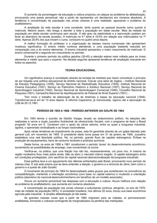85
        O aumento da porcentagem da educação e cultura propiciou um ataque ao problema da alfabetização,
provocando uma queda percentual, não a ponto de representar um decréscimo em números absolutos. A
tendência à concentração da população nas zonas urbanas é uma realidade, agravando o problema do
analfabetismo.
        A ampliação da rede escolar é uma constante, tanto quanto ao pessoal docente como quanto à
matrícula. Mesmo assim, não chega a atender a toda a população em idade escolar. Mais da metade da
população em idade escolar continuava sem escola. O alto grau de seletividade e a reprovação acabam por
levar ao abandono da escola (evasão). A matrícula na 4.ª série é 16,5% em relação aos matriculados na 1ª
série. Apenas 20,9% dos que iniciam o curso, concluem-no quatro anos depois.
        A melhor formação do professor e a organização de classes menos numerosas não apresentam
mudança significativa. O ensino médio continua atendendo a uma população bastante reduzida em
comparação com a do ensino elementar. O ensino industrial apresentou o maior crescimento de matrícula. O
ensino comercial foi o segundo em crescimento no período.
        Durante o primeiro período da política getulina (30-45) a atenção esteve mais voltada para os níveis
elementar e médio que para o superior. Na década seguinte apresenta tendência de ampliação marcante em
todos os aspectos.

                                         TEORIA EDUCACIONAL

        Um significativo avanço é constatado através da tomada de medidas que visam concretizar o princípio
de ser traçada uma política educacional de âmbito nacional. Cria-se uma série de órgãos – Instituto Nacional
de Estudos Pedagógicos (1938), Serviço Nacional de Radiodifusão Educativa (1939), Instituto Nacional do
Cinema Educativo (1937), Serviço do Patrimônio Histórico e Artístico Nacional (1937), Serviço Nacional de
Aprendizagem Industrial (1942), Serviço Nacional de Aprendizagem Comercial (1946), Conselho Nacional de
Pesquisa (1951), Campanha Nacional de Aperfeiçoamento de Pessoal de Nível Superior (1951)...
        Tem início o trabalho de elaboração de lei de diretrizes e bases da educação nacional (1948).
Transformar-se-ia em lei 13 anos depois. A reforma Capanema, já mencionada, vigorou até a aprovação da
LDB de 20.12.1961.

                  PERÍODO DE 1955 A 1968 - PERÍODO ANTERIOR AO GOLPE DE 1964

         Em 1954 temos o suicídio de Getúlio Vargas, levado ao isolacionismo político. As eleições são
realizadas e vence a dupla Juscelino Kubitschek de oliveira/João Goulart, com o programa de fazer o Brasil
progredir ’50 anos em 5’. Contaram com o apoio de vários setores, entre os quais a burguesia industrial,
agrária, o operariado sindicalizado e as forças nacionalistas.
         Após várias tentativas de impedimento da posse, esta foi garantida através de um golpe liderado pelo
general Lott, em novembro de 1955. O presidente eleito toma posse em 31 de janeiro de 1956. Juscelino
estabelece uma real liberdade política. Há, no período, grande fluxo de capitais estrangeiros. Ênfase na
produção de equipamentos, bens de consumo duráveis e produtos químicos.
         Desta forma, os anos de 1956 a 1961 constituíram o período ‘áureo’ do desenvolvimento econômico,
aumentando as possibilidades de emprego, mas concentrado os lucros.
         Verifica-se, na prática, que uma Nação rica não faz, necessariamente, um povo rico. A maioria da
região nordestina ficou mais pobre ainda. Não se abriu o mercado interno exigido. O capital estrangeiro entra
em condições privilegiadas, com sacrifício do capital nacional (desnacionalização da burguesia industrial).
         Essa política leva a um aguçamento dos dilemas enfrentados pelo Brasil, provocando novo período de
intensa crise. É sob este prisma que se deve entender a eleição, o governo e a renúncia de Jânio, bem como o
governo e a queda de João Goulart.
         O movimento de princípio de 1964 foi desencadeado pelos grupos que acreditavam na convivência da
compatibilização, mantendo a orientação econômica (com base no capital externo) e mudando a orientação
política (abandono do nacional-desenvolvimentismo em benefício de um modelo associado).
         Houve um aumento percentual nas despesas com a educação e cultura. Houve melhora com relação
ao problema do analfabetismo, que aumenta em números absolutos.
         A concentração da população nas zonas urbanas e suburbanas continua, atingindo, no ano de 1970,
mais da metade da população (56%). A sociedade brasileira, nos últimos 20 anos, trocou sua base econômica
agrícola pela industrial. A simples alfabetização já não basta.
         As grandes massas rurais que a partir de 1960 migraram para as cidades, aí permaneceram
analfabetas, formando o colossal contingente de marginalizados na periferia das metrópoles.
 