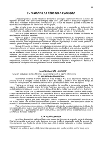 88


                         2 - FILOSOFIA DA EDUCAÇÃO EXCLUSÃO

        A nossa organização escolar não atende à maioria da população, e continuam elevados os índices de
repetência e evasão, com a conseqüente distorção ‘idade–série’. Como as teorias da educação se posicionam
diante dessa realidade? Grosso modo, podemos dizer que, no que diz respeito à questão da exclusão, as
teorias educacionais podem ser classificadas em dois grupos.
        Num primeiro grupo, temos aquelas teorias que entendem ser a educação um instrumento de
equalização social, portanto, de superação da marginalidade 13. Num segundo grupo, estão as teorias que
entendem ser a educação um instrumento de discriminação social, logo, um fator de marginalização.
        Ambos os grupos explicam a questão da exclusão a partir de terminada maneira de entender as
relações entre educação e sociedade.
        O primeiro grupo de teorias concebe a sociedade como sendo harmoniosa, e a marginalidade como um
desvio, uma distorção que deve ser corrigida. A educação emerge aí, como um instrumento de correção
dessas distorções, como forças homogeneizadora que tem por função reforçar os laços sociais, promover a
coesão e garantir a integração de todos os indivíduos no corpo social.
        No que diz respeito às relações entre educação e sociedade, concebe-se a educação com uma ampla
margem de autonomia em face da sociedade. Ela pode garantir a construção de uma sociedade igualitária.
        O segundo grupo concebe a sociedade como sendo marcada pela divisão entre classes antagônicas
que se relacionam à base da força, e a marginalidade como um fenômeno inerente à própria estrutura da
sociedade. Isto porque o grupo que detém maior força se converte em dominante se apropriando dos
resultados da produção social tendendo, em conseqüência, a relegar os demais à condição de excluídos.
        Nesse contexto a educação é entendida como inteiramente dependente da estrutura social geradora de
marginalidade, cumprindo aí a função de reforçar a dominação e legitimar a marginalização. Reproduz a
marginalidade social produzindo marginalidade cultural e, especificamente, escolar.




                                       1. AS TEORIAS ‘NÃO – CRÍTICAS’:
     Encaram a educação como autônoma e buscam compreendê-la a partir dela mesma.
                                        1.1 A PEDAGOGIA TRADICIONAL
         Os sistemas nacionais de ensino datam do início do século XIX, e sua organização inspirou-se no
princípio de que a educação é direito de todos e dever do Estado. O direito de todos decorria do tipo de
sociedade correspondente aos interesses da nova classe que se consolidara no poder: a burguesia.
         Tratava-se de construir uma sociedade democrática, de consolidar a democracia burguesa. Para
superar a situação de opressão, própria do ‘Antigo Regime’, e ascender a um tipo de sociedade fundada no
contrato social, era necessário vencer a barreira da ignorância. Como realizar essa tarefa? Através do ensino.
         A escola é erigida, pois, no grande instrumento para converter os súditos em cidadãos. Nesse quadro,
a causa da marginalidade é identificada com a ignorância. A escola surge como um antídoto à ignorância. Seu
papel é difundir a instrução, transmitir os conhecimentos acumulados pela humanidade e sistematizados
logicamente. O mestre-escola será o artífice dessa grande obra.
         A escola se organiza, pois, como uma agência centrada no professor, o qual transmite o acervo cultural
aos alunos. A estes cabe assimilar os conhecimentos que lhes são transmitidos. Como as iniciativas cabiam ao
professor, o essencial era contar com um professor razoavelmente bem preparado.
         Progressivamente percebeu-se que a referida escola, além de não conseguir realizar seu desiderato de
universalização, ainda teve de curvar-se ante o fato de que nem todos os bem sucedidos se ajustavam ao tipo
de sociedade que se queria consolidar. Começaram, então, a se avolumar críticas a essa teoria que passa a
ser chamada de ‘escola tradicional’.

                                          1.2 A PEDAGOGIA NOVA
        As críticas à pedagogia tradicional foram, aos poucos, dando origem a uma outra teoria da educação.
Esta teoria mantinha a crença no poder da escola e em sua função de equalização social. Se a escola não
vinha cumprindo essa função, tal fato se devia a que o tipo de escola implantado se revelara inadequado.

13
     Marginal – no sentido de quem está à margem da sociedade, sem escola, sem teto, sem ter o que comer
 