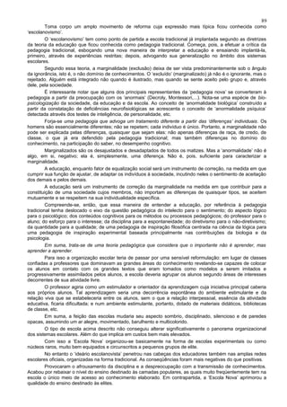89
         Toma corpo um amplo movimento de reforma cuja expressão mais típica ficou conhecida como
‘escolanovismo’.
         O ‘escolanovismo’ tem como ponto de partida a escola tradicional já implantada segundo as diretrizes
da teoria da educação que ficou conhecida como pedagogia tradicional. Começa, pois, a efetuar a crítica da
pedagogia tradicional, esboçando uma nova maneira de interpretar a educação e ensaiando implantá-la,
primeiro, através de experiências restritas; depois, advogando sua generalização no âmbito dos sistemas
escolares.
         Segundo essa teoria, a marginalidade (exclusão) deixa de ser vista predominantemente sob o ângulo
da ignorância, isto é, o não domínio de conhecimentos. O ‘excluído’ (marginalizado) já não é o ignorante, mas o
rejeitado. Alguém está integrado não quando é ilustrado, mas quando se sente aceito pelo grupo e, através
dele, pela sociedade.
         É interessante notar que alguns dos principais representantes da ‘pedagogia nova’ se converteram à
pedagogia a partir da preocupação com os ‘anormais’ (Decroly, Montessori,...). Nota-se uma espécie de bio-
psicologização da sociedade, da educação e da escola. Ao conceito de ‘anormalidade biológica’ construído a
partir da constatação de deficiências neurofisiológicas se acrescenta o conceito de ‘anormalidade psíquica’
detectada através dos testes de inteligência, de personalidade, etc.
         Forja-se uma pedagogia que advoga um tratamento diferente a partir das ‘diferenças’ individuais. Os
homens são essencialmente diferentes; não se repetem; cada indivíduo é único. Portanto, a marginalidade não
pode ser explicada pelas diferenças, quaisquer que sejam elas: não apenas diferenças de raça, de credo, de
classe, o que já era defendido pela pedagogia tradicional; mas também diferenças no domínio do
conhecimento, na participação do saber, no desempenho cognitivo.
         Marginalizados são os desajustados e desadaptados de todos os matizes. Mas a ‘anormalidade’ não é
algo, em si, negativo; ela é, simplesmente, uma diferença. Não é, pois, suficiente para caracterizar a
marginalidade.
         A educação, enquanto fator de equalização social será um instrumento de correção, na medida em que
cumprir sua função de ajustar, de adaptar os indivíduos à sociedade, incutindo neles o sentimento de aceitação
dos demais e pelos demais.
         A educação será um instrumento de correção da marginalidade na medida em que contribuir para a
constituição de uma sociedade cujos membros, não importam as diferenças de quaisquer tipos, se aceitem
mutuamente e se respeitem na sua individualidade específica.
         Compreende-se, então, que essa maneira de entender a educação, por referência à pedagogia
tradicional tenha deslocado o eixo da questão pedagógica do intelecto para o sentimento; do aspecto lógico
para o psicológico; dos conteúdos cognitivos para os métodos ou processos pedagógicos; do professor para o
aluno; do esforço para o interesse; da disciplina para a espontaneidade; do diretivismo para o não-diretivismo;
da quantidade para a qualidade; de uma pedagogia de inspiração filosófica centrada na ciência da lógica para
uma pedagogia de inspiração experimental baseada principalmente nas contribuições da biologia e da
psicologia.
         Em suma, trata-se de uma teoria pedagógica que considera que o importante não é aprender, mas
aprender a aprender.
         Para isso a organização escolar teria de passar por uma sensível reformulação: em lugar de classes
confiadas a professores que dominavam as grandes áreas do conhecimento revelando-se capazes de colocar
os alunos em contato com os grandes textos que eram tomados como modelos a serem imitados e
progressivamente assimilados pelos alunos, a escola deveria agrupar os alunos segundo áreas de interesses
decorrentes de sua atividade livre.
         O professor agiria como um estimulador e orientador da aprendizagem cuja iniciativa principal caberia
aos próprios alunos. Tal aprendizagem seria uma decorrência espontânea do ambiente estimulante e da
relação viva que se estabeleceria entre os alunos, sem o que a relação interpessoal, essência da atividade
educativa, ficaria dificultada; e num ambiente estimulante, portanto, dotado de materiais didáticos, bibliotecas
de classe, etc.
         Em suma, a feição das escolas mudaria seu aspecto sombrio, disciplinado, silencioso e de paredes
opacas, assumindo um ar alegre, movimentado, barulhento e multicolorido.
         O tipo de escola acima descrito não conseguiu alterar significativamente o panorama organizacional
dos sistemas escolares. Além do que implica em custos bem mais elevados.
         Com isso a ‘Escola Nova’ organizou-se basicamente na forma de escolas experimentais ou como
núcleos raros, muito bem equipados e circunscritos a pequenos grupos de elite.
         No entanto o ‘ideário escolanovista’ penetrou nas cabeças dos educadores também nas amplas redes
escolares oficiais, organizadas na forma tradicional. As conseqüências foram mais negativas do que positivas.
         Provocaram o afrouxamento da disciplina e a despreocupação com a transmissão de conhecimentos.
Acabou por rebaixar o nível do ensino destinado às camadas populares, as quais muito freqüentemente tem na
escola o único meio de acesso ao conhecimento elaborado. Em contrapartida, a ‘Escola Nova’ aprimorou a
qualidade do ensino destinado às elites.
 