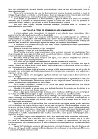 9
fazer com assistência hoje, (zona de desenho proximal) ela será capaz de fazer sozinha amanhã (nível de
desenvolvimento real).
        Para melhor compreensão da zona de desenvolvimento proximal é preciso considerar o papel da
imitação no aprendizado. A imitação no entanto passou de um processo puramente mecânico para o conceito
de que a criança só consegue imitar aquilo que está no seu nível de desenvolvimento.
        Com relação ao aprendizado e o desenvolvimento, é possível afirmar que ambos são processos
diferentes, pois o processo de desenvolvimento progride de forma mais lenta e atrás do processo do
aprendizado é desta seqüência que resultam as zonas de desenvolvimento proximal.
        Por outro lado, existem relações dinâmicas altamente complexas entre os processos de
desenvolvimento e aprendizado.

                    CAPÍTULO 7: O PAPEL DO BRINQUEDO NO DESENVOLVIMENTO
         A criança satisfaz certas necessidades no brinquedo e sem entender essas necessidades não é
possível entender o brinquedo como uma forma de atividade.
O brinquedo é o mundo do ilusório e do imaginário onde os desejos não realizáveis podem ser realizados. E
nesse sentido que o brinquedo é parte importante para a criança na fase pré-escolar. Nessa fase a criança
tem desejos que não podem ser satisfeitos imediatamente, como acontecia quando era bebê. O brinquedo
então é o meio de diminuir a tensão surgida a partir dos desejos não satisfeitos imediatamente.
         A imaginação é um processo psicológico novo para a criança e representa uma forma especificamente
humana da atividade consciente.
         Ela surge da ação, como todas as funções conscientes.
         No brinquedo a criança cria uma situação imaginária.
         Para Vygotsky no entanto, essas considerações acima acerca do brinquedo são insatisfatórias. Para
ele o brinquedo não é uma ação simbólica, sendo importante considerar a motivação no brinquedo e também
é importante os processos cognitivos dele decorrentes.
         Ele coloca ainda que não existe brinquedo sem regras, pois a situação imaginária que permeia o
brinquedo já contém regras de comportamento.
         Isso leva a crer que os jogos com regras também implicam numa situação imaginária.
         No brinquedo os objetos perdem sua força determinadora. A criança vê um objeto, mas age de
maneira diferente em relação àquilo que vê. Assim, é alcançada uma condição em que a criança começa a
agir independentemente daquilo que vê.
         A ação numa situação imaginaria ensina a criança a dirigir seu comportamento não só através da
percepção, mas também pelo significado dessa situação. Em crianças muito pequenas há uma fusão entre o
significado e o que é visto.
         Esta mesma ligação entre percepção e significado pode ser vista no processo de desenvolvimento da
fala nas crianças.
         Na idade pré-escolar começa a existir uma divergência entre os campos do significado e da visão, pois
no brinquedo, o pensamento está separado dos objetos e a ação surge das idéias e não das coisas. A ação
passa a ser determinada pelas idéias e não pelos objetos.
         No brinquedo, o significado torna-se o ponto central e os objetos são deslocados de uma posição
dominante para uma posição subordinada.
         Através do brinquedo, a criança atinge uma definição funcional de conceitos ou de objetos, e as
palavras passam a se tornar parte de algo concreto.
         Pode-se dizer que o maior autocontrole da criança ocorre na situação de brinquedo, pois a criança vê-
se frente a um conflito entre as regras do jogo e o que ela faria se pudesse agir espontaneamente.
         Assim, o atributo essencial do brinquedo é que uma regra torna-se um desejo. Essa regra é, portanto
interna, uma regra de autocontenção e autodeterminação, como diz Piaget. Resumindo, o brinquedo cria na
criança uma nova forma de desejos, pois ensina a desejar, relacionando seus desejos a um “eu” fictício, ao
seu papel no jogo e suas regras.
         Separando ação e significado pode-se dizer que numa criança em idade escolar a ação predomina
sobre o significado, ela é capaz de fazer mais do que ela pode compreender. Mas é nessa idade também, que
surge uma estrutura de ação na qual o significado e o determinante. A criança ao querer realiza seus desejos.
Ao pensar ela age. A imaginação, a interpretação e a vontade são processos internos conduzidos pela ação
externa. Assim como o operar com o significado de coisas leva ao pensamento abstrato, observa-se que o
desempenho da vontade, a capacidade de fazer escolhas conscientes, ocorre quando a criança opera com o
significado de ações.
         No brinquedo surge o campo do significado, mas a ação dentro dele ocorre assim como na realidade.
         Vygotsky conclui que o brinquedo não é o aspecto predominante da infância, mas é um fator
importante do desenvolvimento. No brinquedo ocorre uma mudança da predominância de situações
imaginárias para a predominância de regras. E o brinquedo promove mudanças internas no desenvolvimento
da criança.
         Apesar de Vygotsky não considerar o brinquedo como a principal atividade do dia-a-dia da criança, ele
afirma que o brinquedo contém todas as tendências do desenvolvimento sob a forma condensada. Ele mesmo
é uma grande fonte de desenvolvimento.
 