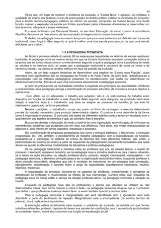 90
         Vê-se que, em lugar de resolver o problema da exclusão, a ‘Escola Nova’ o agravou. Ao enfatizar a
qualidade do ensino, ela deslocou o eixo de preocupação do âmbito político (relativo à sociedade em conjunto)
para o âmbito técnico-pedagógico (relativo ao interior da escola), cumprindo ao mesmo tempo uma dupla
função: manter a expansão da escola em limites suportáveis pelos interesses dominantes e desenvolver um
tipo de ensino adequado a esses interesses.
         É a esse fenômeno que Dermeval Saviani, no seu livro Educação: do senso comum à consciência
filosófica, denomina de “mecanismo de recomposição da hegemonia da classe dominante”.
         O ideário da pedagogia nova ao mesmo tempo em que procurava evidenciar as ‘deficiências’ da escola
tradicional, dava força à idéia segundo a qual é melhor uma boa escola para poucos do que uma escola
deficiente para muitos.

                                          1.3 A PEDAGOGIA TECNICISTA
         Ao findar a primeira metade do século XX as esperanças depositadas na reforma da escola resultaram
frustradas. A pedagogia nova ao mesmo tempo em que se tornava dominante enquanto concepção teórica (a
tal ponto que se tornou senso comum o entendimento segundo o qual a pedagogia nova é portadora de todas
as virtudes e de nenhum vício, ao passo que a pedagogia tradicional é portadora de todos os vícios e de
nenhuma virtude), na prática se revelou ineficaz em face da questão da exclusão.
         Assim, de um lado surgiam tentativas de desenvolver uma espécie de “Escola nova Popular”, cujos
exemplos mais significativos são as pedagogias de Freinet e de Paulo Freire; de outro lado, radicalizava-se a
preocupação com os métodos pedagógicos presentes no escolanovismo que acaba por desembocar na
eficiência instrumental. Articula-se aqui uma nova teoria educacional: a pedagogia tecnicista.
         A partir do pressuposto da neutralidade científica e inspirada nos princípios de racionalidade, eficiência
e produtividade, essa pedagogia advoga a reordenação do processo educativo de maneira a torná-lo objetivo e
operacional.
          Com efeito, se no artesanato o trabalho era subjetivo, isto é, os instrumentos de trabalho eram
dispostos em função do trabalhador e este dispunha deles segundo seus desígnios, na produção fabril essa
relação é invertida. Aqui é o trabalhador que deve se adaptar ao processo de trabalho, já que este foi
objetivado e organizado na forma parcelada.
         Nessas condições, o trabalhador ocupa seu posto na linha de montagem e executa determinada
parcela do trabalho necessário para produzir determinados objetos. O produto é uma decorrência da forma
como é organizado o processo. O concurso das ações de diferentes sujeitos produz assim um resultado com o
qual nenhum dos sujeitos se identifica e que, ao contrário, lhes é estranho.
         Buscou-se planejar a educação de modo a dotá-la de uma organização racional capaz de minimizar as
interferências subjetivas que pudessem pôr em risco sua eficiência. Para tanto, era mister operacionalizar os
objetivos e, pelo menos em certos aspectos, mecanizar o processo.
         Daí a proliferação de propostas pedagógicas tais como o enfoque sistêmico, o tele-ensino, a instrução
programada, etc. Daí, também, o parcelamento do trabalho pedagógico com a especialização de funções,
postulando-se a introdução no sistema de ensino de técnicos dos mais diferentes matizes. Daí, enfim, a
padronização do sistema de ensino a partir de esquemas de planejamento previamente formulados aos quais
devem se ajustar as diferentes modalidades de disciplinas e práticas pedagógicas.
         Se na pedagogia tradicional a iniciativa cabia ao professor que era, ao mesmo tempo, o sujeito do
processo, o elemento decisivo é decisório; se na pedagogia nova a iniciativa desloca-se para o aluno, situando-
se o nervo da ação educativa na relação professor-aluno, portanto, relação interpessoal, intersubjetiva – na
pedagogia tecnicista, o elemento principal passa a ser a organização racional dos meios, ocupando professor e
aluno posição secundária, relegados que são à condição de executores de um processo cuja concepção,
planejamento, coordenação e controle ficam a cargo de especialistas supostamente habilitados, neutros,
objetivos, imparciais.
         A organização do processo converte-se na garantia da eficiência, compensando e corrigindo as
deficiências do professor e maximizando os efeitos de sua intervenção. Cumpre notar que, enquanto na
pedagogia nova os meios estão a serviço da relação professor-aluno, na pedagogia tecnicista a situação se
inverte.
         Enquanto na pedagogia nova são os professores e alunos que decidem se utilizam ou não
determinados meios, bem como quando e como o farão, na pedagogia tecnicista dir-se-ia que é o processo
que define o que professores e alunos devem fazer, e assim também quando e como o farão.
         Para a pedagogia tecnicista a marginalidade não será identificada com a ignorância nem será
detectada a partir do sentimento de rejeição. Marginalizado será o incompetente (no sentido técnico da
palavra), isto é, ineficiente e improdutivo.
         A educação estará contribuindo para superar o problema da exclusão na medida em que formar
indivíduos eficientes, portanto, capazes de darem sua parcela de contribuição para o aumento da produtividade
da sociedade. Assim, estará ela cumprindo sua função de equalização social.
 